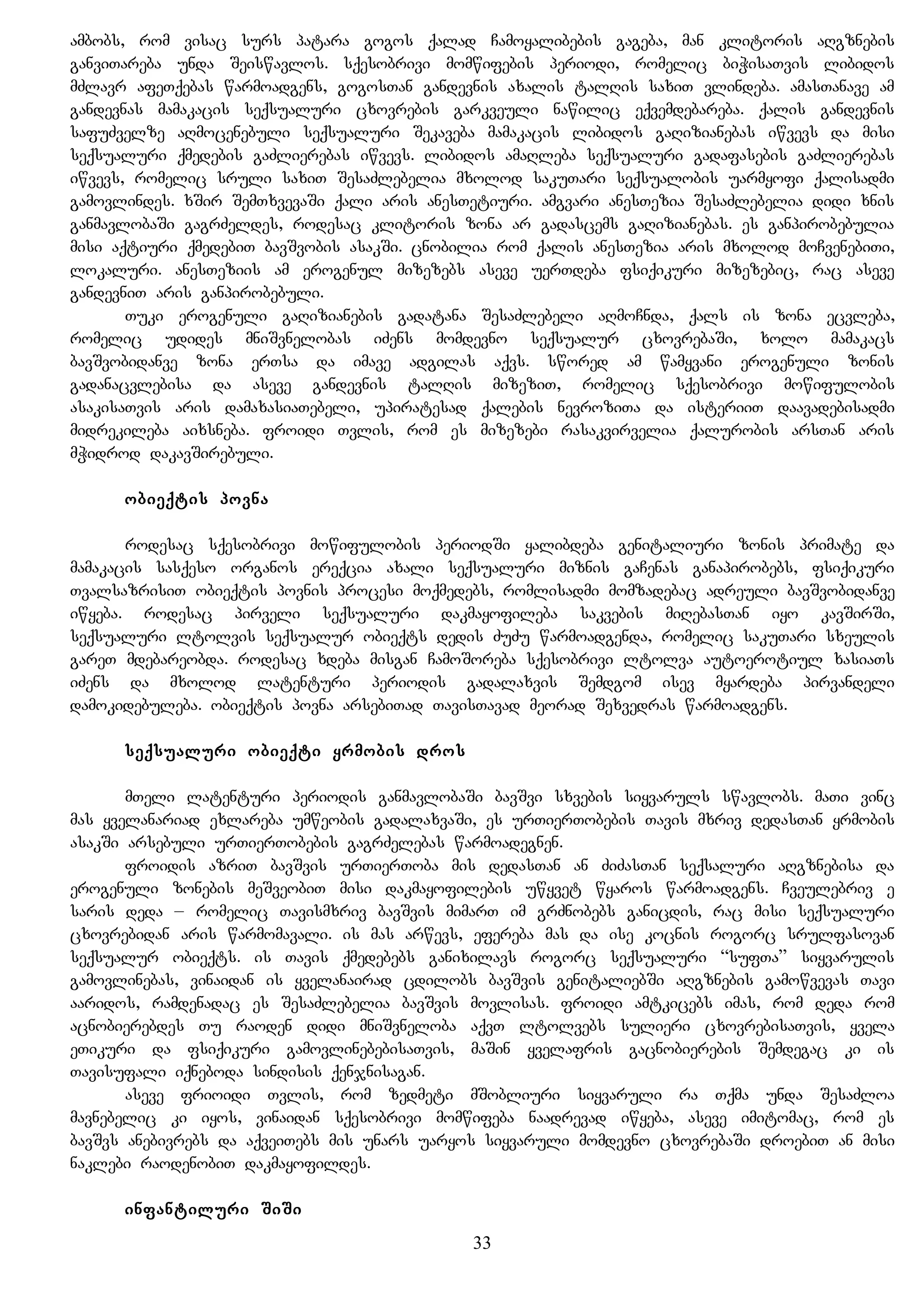 ambobs, rom visac surs patara gogos qalad Camoyalibebis gageba, man klitoris aRgznebis
ganviTareba unda Seiswavlos. sqesobrivi momwifebis periodi, romelic biWisaTvis libidos
mZlavr afeTqebas warmoadgens, gogosTan gandevnis axalis talRis saxiT vlindeba. amasTanave am
gandevnas mamakacis seqsualuri cxovrebis garkveuli nawilic eqvemdebareba. qalis gandevnis
safuZvelze aRmocenebuli seqsualuri Sekaveba mamakacis libidos gaRizianebas iwvevs da misi
seqsualuri qmedebis gaZlierebas iwvevs. libidos amaRleba seqsualuri gadafasebis gaZlierebas
iwvevs, romelic sruli saxiT SesaZlebelia mxolod sakuTari seqsualobis uarmyofi qalisadmi
gamovlindes. xSir SemTxvevaSi qali aris anesTetiuri. amgvari anesTezia SesaZlebelia didi xnis
ganmavlobaSi gagrZeldes, rodesac klitoris zona ar gadascems gaRizianebas. es ganpirobebulia
misi aqtiuri qmedebiT bavSvobis asakSi. cnobilia rom qalis anesTezia aris mxolod moCvenebiTi,
lokaluri. anesTeziis am erogenul mizezebs aseve uerTdeba fsiqikuri mizezebic, rac aseve
gandevniT aris ganpirobebuli.
Tuki erogenuli gaRizianebis gadatana SesaZlebeli aRmoCnda, qals is zona ecvleba,
romelic udides mniSvnelobas iZens momdevno seqsualur cxovrebaSi, xolo mamakacs
bavSvobidanve zona erTsa da imave adgilas aqvs. swored am wamyvani erogenuli zonis
gadanacvlebisa da aseve gandevnis talRis mizeziT, romelic sqesobrivi mowifulobis
asakisaTvis aris damaxasiaTebeli, upiratesad qalebis nevroziTa da isteriiT daavadebisadmi
midrekileba aixsneba. froidi Tvlis, rom es mizezebi rasakvirvelia qalurobis arsTan aris
mWidrod dakavSirebuli.
obieqtis povna
rodesac sqesobrivi mowifulobis periodSi yalibdeba genitaliuri zonis primate da
mamakacis sasqeso organos ereqcia axali seqsualuri miznis gaCenas ganapirobebs, fsiqikuri
TvalsazrisiT obieqtis povnis procesi moqmedebs, romlisadmi momzadebac adreuli bavSvobidanve
iwyeba. rodesac pirveli seqsualuri dakmayofileba sakvebis miRebasTan iyo kavSirSi,
seqsualuri ltolvis seqsualur obieqts dedis ZuZu warmoadgenda, romelic sakuTari sxeulis
gareT mdebareobda. rodesac xdeba misgan CamoSoreba sqesobrivi ltolva autoerotiul xasiaTs
iZens da mxolod latenturi periodis gadalaxvis Semdgom isev myardeba pirvandeli
damokidebuleba. obieqtis povna arsebiTad TavisTavad meorad Sexvedras warmoadgens.
seqsualuri obieqti yrmobis dros
mTeli latenturi periodis ganmavlobaSi bavSvi sxvebis siyvaruls swavlobs. maTi vinc
mas yvelanariad exlareba umweobis gadalaxvaSi, es urTierTobebis Tavis mxriv dedasTan yrmobis
asakSi arsebuli urTierTobebis gagrZelebas warmoadegnen.
froidis azriT bavSvis urTierToba mis dedasTan an ZiZasTan seqsaluri aRgznebisa da
erogenuli zonebis meSveobiT misi dakmayofilebis uwyvet wyaros warmoadgens. Cveulebriv e
saris deda – romelic Tavismxriv bavSvis mimarT im grZnobebs ganicdis, rac misi seqsualuri
cxovrebidan aris warmomavali. is mas arwevs, efereba mas da ise kocnis rogorc srulfasovan
seqsualur obieqts. is Tavis qmedebebs ganixilavs rogorc seqsualuri “sufTa” siyvarulis
gamovlinebas, vinaidan is yvelanairad cdilobs bavSvis genitaliebSi aRgznebis gamowvevas Tavi
aaridos, ramdenadac es SesaZlebelia bavSvis movlisas. froidi amtkicebs imas, rom deda rom
acnobierebdes Tu raoden didi mniSvneloba aqvT ltolvebs sulieri cxovrebisaTvis, yvela
eTikuri da fsiqikuri gamovlinebebisaTvis, maSin yvelafris gacnobierebis Semdegac ki is
Tavisufali iqneboda sindisis qenjnisagan.
aseve frioidi Tvlis, rom zedmeti mSobliuri siyvaruli ra Tqma unda SesaZloa
mavnebelic ki iyos, vinaidan sqesobrivi momwifeba naadrevad iwyeba, aseve imitomac, rom es
bavSvs anebivrebs da aqveiTebs mis unars uaryos siyvaruli momdevno cxovrebaSi droebiT an misi
naklebi raodenobiT dakmayofildes.
infantiluri SiSi
33
 