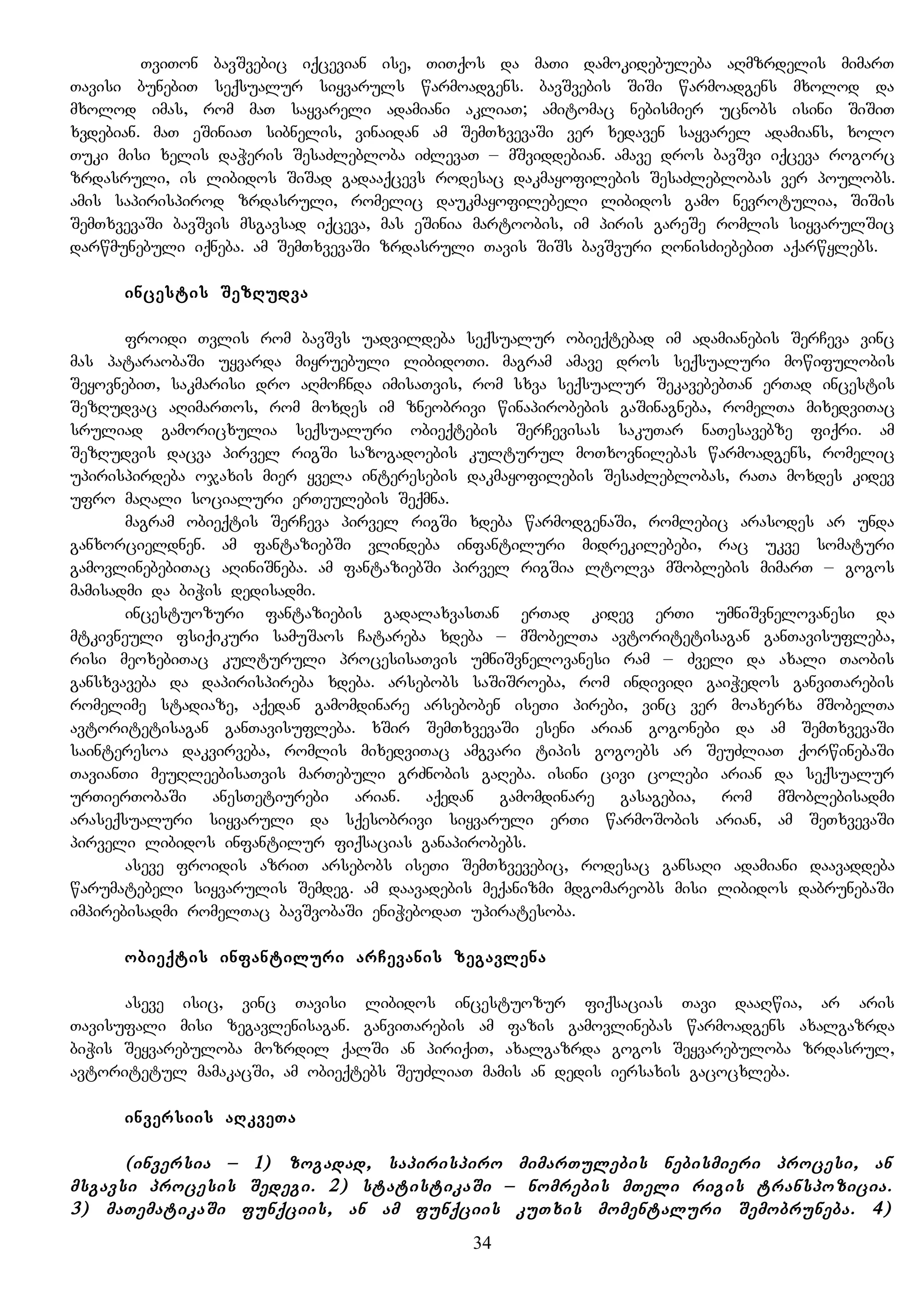 TviTon bavSvebic iqcevian ise, TiTqos da maTi damokidebuleba aRmzrdelis mimarT
Tavisi bunebiT seqsualur siyvaruls warmoadgens. bavSvebis SiSi warmoadgens mxolod da
mxolod imas, rom maT sayvareli adamiani akliaT; amitomac nebismier ucnobs isini SiSiT
xvdebian. maT eSiniaT sibnelis, vinaidan am SemTxvevaSi ver xedaven sayvarel adamians, xolo
Tuki misi xelis daWeris SesaZlebloba iZlevaT – mSviddebian. amave dros bavSvi iqceva rogorc
zrdasruli, is libidos SiSad gadaaqcevs rodesac dakmayofilebis SesaZleblobas ver poulobs.
amis sapirispirod zrdasruli, romelic daukmayofilebeli libidos gamo nevrotulia, SiSis
SemTxvevaSi bavSvis msgavsad iqceva, mas eSinia martoobis, im piris gareSe romlis siyvarulSic
darwmunebuli iqneba. am SemTxvevaSi zrdasruli Tavis SiSs bavSvuri RonisZiebebiT aqarwylebs.
incestis SezRudva
froidi Tvlis rom bavSvs uadvildeba seqsualur obieqtebad im adamianebis SerCeva vinc
mas pataraobaSi uyvarda miyruebuli libidoTi. magram amave dros seqsualuri mowifulobis
SeyovnebiT, sakmarisi dro aRmoCnda imisaTvis, rom sxva seqsualur SekavebebTan erTad incestis
SezRudvac aRimarTos, rom moxdes im zneobrivi winapirobebis gaSinagneba, romelTa mixedviTac
sruliad gamoricxulia seqsualuri obieqtebis SerCevisas sakuTar naTesavebze fiqri. am
SezRudvis dacva pirvel rigSi sazogadoebis kulturul moTxovnilebas warmoadgens, romelic
upirispirdeba ojaxis mier yvela interesebis dakmayofilebis SesaZleblobas, raTa moxdes kidev
ufro maRali socialuri erTeulebis Seqmna.
magram obieqtis SerCeva pirvel rigSi xdeba warmodgenaSi, romlebic arasodes ar unda
ganxorcieldnen. am fantaziebSi vlindeba infantiluri midrekilebebi, rac ukve somaturi
gamovlinebebiTac aRiniSneba. am fantaziebSi pirvel rigSia ltolva mSoblebis mimarT – gogos
mamisadmi da biWis dedisadmi.
incestuozuri fantaziebis gadalaxvasTan erTad kidev erTi umniSvnelovanesi da
mtkivneuli fsiqikuri samuSaos Catareba xdeba – mSobelTa avtoritetisagan ganTavisufleba,
risi meoxebiTac kulturuli procesisaTvis umniSvnelovanesi ram – Zveli da axali Taobis
gansxvaveba da dapirispireba xdeba. arsebobs saSiSroeba, rom individi gaiWedos ganviTarebis
romelime stadiaze, aqedan gamomdinare arseboben iseTi pirebi, vinc ver moaxerxa mSobelTa
avtoritetisagan ganTavisufleba. xSir SemTxvevaSi eseni arian gogonebi da am SemTxvevaSi
sainteresoa dakvirveba, romlis mixedviTac amgvari tipis gogoebs ar SeuZliaT qorwinebaSi
TavianTi meuRleebisaTvis marTebuli grZnobis gaReba. isini civi colebi arian da seqsualur
urTierTobaSi anesTetiurebi arian. aqedan gamomdinare gasagebia, rom mSoblebisadmi
araseqsualuri siyvaruli da sqesobrivi siyvaruli erTi warmoSobis arian, am SeTxvevaSi
pirveli libidos infantilur fiqsacias ganapirobebs.
aseve froidis azriT arsebobs iseTi SemTxvevebic, rodesac gansaRi adamiani daavaddeba
warumatebeli siyvarulis Semdeg. am daavadebis meqanizmi mdgomareobs misi libidos dabrunebaSi
impirebisadmi romelTac bavSvobaSi eniWebodaT upiratesoba.
obieqtis infantiluri arCevanis zegavlena
aseve isic, vinc Tavisi libidos incestuozur fiqsacias Tavi daaRwia, ar aris
Tavisufali misi zegavlenisagan. ganviTarebis am fazis gamovlinebas warmoadgens axalgazrda
biWis Seyvarebuloba mozrdil qalSi an piriqiT, axalgazrda gogos Seyvarebuloba zrdasrul,
avtoritetul mamakacSi, am obieqtebs SeuZliaT mamis an dedis iersaxis gacocxleba.
inversiis aRkveTa
(inversia – 1) zogadad, sapirispiro mimarTulebis nebismieri procesi, an
msgavsi procesis Sedegi. 2) statistikaSi – nomrebis mTeli rigis transpozicia.
3) maTematikaSi funqciis, an am funqciis kuTxis momentaluri Semobruneba. 4)
34
 