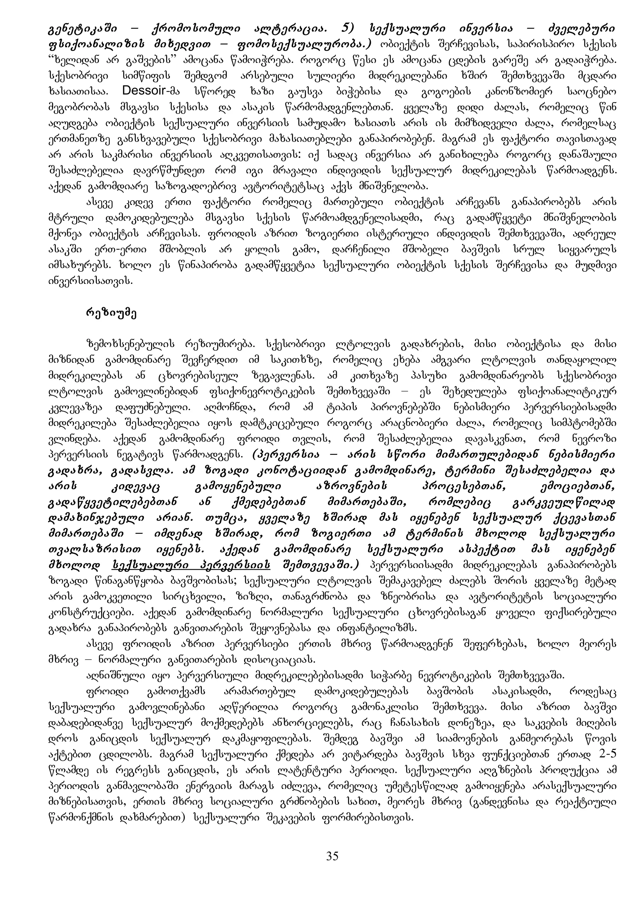 genetikaSi – qromosomuli alteracia. 5) seqsualuri inversia – Zveleburi
fsiqoanalizis mixedviT – fomoseqsualuroba.) obieqtis SerCevisas, sapirispiro sqesis
“xelidan ar gaSvebis” amocana wamoiWreba. rogorc wesi es amocana cdebis gareSe ar gadaiWreba.
sqesobrivi simwifis Semdgom arsebuli sulieri midrekilebani xSir SemTxvevaSi mcdari
xasiaTisaa. Dessoir-ma swored xazi gausva biWebisa da gogoebis kanonzomier saocnebo
megobrobas msgavsi sqesisa da asakis warmomadgenlebTan. yvelaze didi Zalas, romelic win
aRudgeba obieqtis seqsualuri inversiis samudamo xasiaTs aris is mimzidveli Zala, romelsac
erTmaneTze gansxvavebuli sqesobrivi maxasiaTeblebi ganapirobeben. magram es faqtori TavisTavad
ar aris sakmarisi inversiis aRkveTisaTvis: iq sadac inversia ar ganixileba rogorc danaSauli
SesaZlebelia davrwmundeT rom igi mravali individis seqsualur midrekilebas warmoadgens.
aqedan gamomdiare sazogadoebriv avtoritetsac aqvs mniSvneloba.
aseve kidev erTi faqtori romelic marTebuli obieqtis arCevans ganapirobebs aris
mtruli damokidebuleba msgavsi sqesis warmoamdgenelisadmi, rac gadamwyveti mniSvnelobis
mqonea obieqtis arCevisas. froidis azriT zogierTi isteriuli individis SemTxvevaSi, adreul
asakSi erT-erTi mSoblis ar yolis gamo, darCenili mSobeli bavSvis srul siyvaruls
imsaxurebs. xolo es winapiroba gadamwyvetia seqsualuri obieqtis sqesis SerCevisa da mudmivi
inversiisaTvis.
reziume
zemoxsenebulis reziumireba. sqesobrivi ltolvis gadaxrebis, misi obieqtisa da misi
miznidan gamomdinare SevCerdiT im sakiTxze, romelic exeba amgvari ltolvis Tandayolil
midrekilebas an cxovrebiseul zegavlenas. am kiTxvaze pasuxi gamomdinareobs sqesobrivi
ltolvis gamovlinebidan fsiqonevrotikebis SemTxvevaSi – es Sexeduleba fsiqoanalitikur
kvlevazea dafuZnebuli. aRmoCnda, rom am tipis pirovnebebSi nebismieri perversiebisadmi
midrekileba SesaZlebelia iyos damtkicebuli rogorc aracnobieri Zala, romelic simptomebSi
vlindeba. aqedan gamomdinare froidi Tvlis, rom SesaZlebelia davaskvnaT, rom nevrozi
perversiis negativs warmoadgens. (perversia – aris swori mimarTulebidan nebismieri
gadaxra, gadasvla. am zogadi konotaciidan gamomdinare, termini SesaZlebelia da
aris kidevac gamoyenebuli azrovnebis procesebTan, emociebTan,
gadawyvetilebebTan an qmedebebTan mimarTebaSi, romlebic garkveulwilad
damaxinjebuli arian. Tumca, yvelaze xSirad mas iyeneben seqsualur qcevasTan
mimarTebaSi – imdenad xSirad, rom zogierTi am terminis mxolod seqsualuri
TvalsazrisiT iyenebs. aqedan gamomdinare seqsualuri aspeqtiT mas iyeneben
mxolod seqsualuri perversiis SemTvevaSi.) perversiisadmi midrekilebas ganapirobebs
zogadi winaganwyoba bavSvobisas; seqsualuri ltolvis Semakavebel Zalebs Soris yvelaze metad
aris gamokveTili sircxvili, zizRi, TanagrZnoba da zneobrisa da avtoritetis socialuri
konstruqciebi. aqedan gamomdinare normaluri seqsualuri cxovrebisagan yoveli fiqsirebuli
gadaxra ganapirobebs ganviTarebis Seyovnebasa da infantilizms.
aseve froidis azriT perversiebi erTis mxriv warmoadgenen Seferxebas, xolo meores
mxriv – normaluri ganviTarebis disociacias.
aRniSnuli iyo perversiuli midrekilebebisadmi siWarbe nevrotikebis SemTxvevaSi.
froidi gamoTqvams aramarTebul damokidebulebas bavSobis asakisadmi, rodesac
seqsualuri gamovlinebani aRwerilia rogorc gamonaklisi SemTxveva. misi azriT bavSvi
dabadebidanve seqsualur moqmedebebs anxorcielebs, rac Canasaxis donezea, da sakvebis miRebis
dros ganicdis seqsualur dakmayofilebas. Semdeg bavSvi am siamovnebis ganmeorebas wovis
aqtebiT cdilobs. magram seqsualuri qmedeba ar vitardeba bavSvis sxva funqciebTan erTad 2-5
wlamde is regress ganicdis, es aris latenturi periodi. seqsualuri aRgznebis produqcia am
periodis ganmavlobaSi energiis marags iZleva, romelic umeteswilad gamoiyeneba araseqsualuri
miznebisaTvis, erTis mxriv socialuri grZnobebis saxiT, meores mxriv (gandevnisa da reaqtiuli
warmonqmnis daxmarebiT) seqsualuri Sekavebis formirebisTvis.
35
 