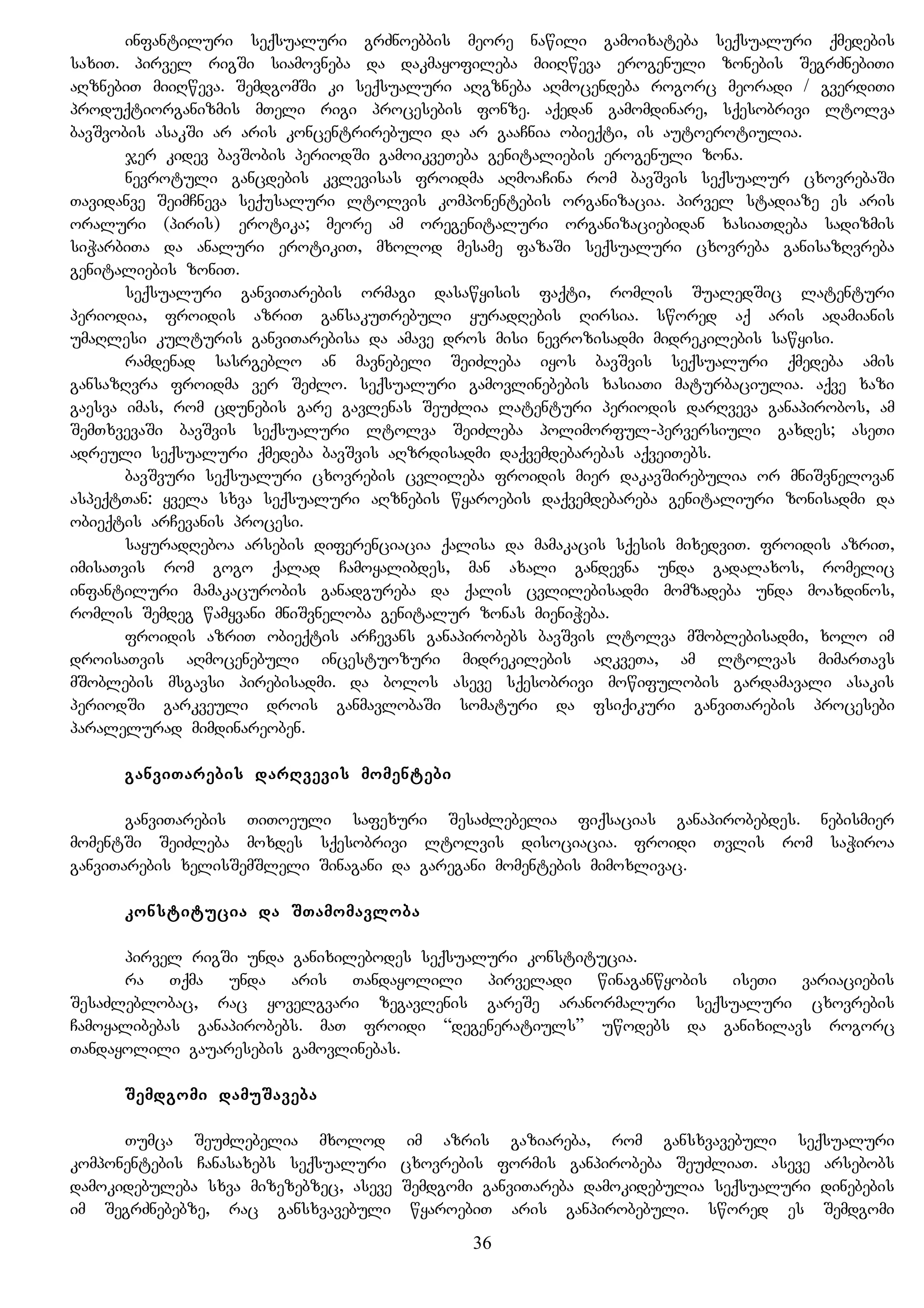 infantiluri seqsualuri grZnoebbis meore nawili gamoixateba seqsualuri qmedebis
saxiT. pirvel rigSi siamovneba da dakmayofileba miiRweva erogenuli zonebis SegrZnebiTi
aRznebiT miiRweva. SemdgomSi ki seqsualuri aRgzneba aRmocendeba rogorc meoradi / gverdiTi
produqtiorganizmis mTeli rigi procesebis fonze. aqedan gamomdinare, sqesobrivi ltolva
bavSvobis asakSi ar aris koncentrirebuli da ar gaaCnia obieqti, is autoerotiulia.
jer kidev bavSobis periodSi gamoikveTeba genitaliebis erogenuli zona.
nevrotuli gancdebis kvlevisas froidma aRmoaCina rom bavSvis seqsualur cxovrebaSi
Tavidanve SeimCneva sequsaluri ltolvis komponentebis organizacia. pirvel stadiaze es aris
oraluri (piris) erotika; meore am oregenitaluri organizaciebidan xasiaTdeba sadizmis
siWarbiTa da analuri erotikiT, mxolod mesame fazaSi seqsualuri cxovreba ganisazRvreba
genitaliebis zoniT.
seqsualuri ganviTarebis ormagi dasawyisis faqti, romlis SualedSic latenturi
periodia, froidis azriT gansakuTrebuli yuradRebis Rirsia. swored aq aris adamianis
umaRlesi kulturis ganviTarebisa da amave dros misi nevrozisadmi midrekilebis sawyisi.
ramdenad sasrgeblo an mavnebeli SeiZleba iyos bavSvis seqsualuri qmedeba amis
gansazRvra froidma ver SeZlo. seqsualuri gamovlinebebis xasiaTi maturbaciulia. aqve xazi
gaesva imas, rom cdunebis gare gavlenas SeuZlia latenturi periodis darRveva ganapirobos, am
SemTxvevaSi bavSvis seqsualuri ltolva SeiZleba polimorful-perversiuli gaxdes; aseTi
adreuli seqsualuri qmedeba bavSvis aRzrdisadmi daqvemdebarebas aqveiTebs.
bavSvuri seqsualuri cxovrebis cvlileba froidis mier dakavSirebulia or mniSvnelovan
aspeqtTan: yvela sxva seqsualuri aRznebis wyaroebis daqvemdebareba genitaliuri zonisadmi da
obieqtis arCevanis procesi.
sayuradReboa arsebis diferenciacia qalisa da mamakacis sqesis mixedviT. froidis azriT,
imisaTvis rom gogo qalad Camoyalibdes, man axali gandevna unda gadalaxos, romelic
infantiluri mamakacurobis ganadgureba da qalis cvlilebisadmi momzadeba unda moaxdinos,
romlis Semdeg wamyvani mniSvneloba genitalur zonas mieniWeba.
froidis azriT obieqtis arCevans ganapirobebs bavSvis ltolva mSoblebisadmi, xolo im
droisaTvis aRmocenebuli incestuozuri midrekilebis aRkveTa, am ltolvas mimarTavs
mSoblebis msgavsi pirebisadmi. da bolos aseve sqesobrivi mowifulobis gardamavali asakis
periodSi garkveuli drois ganmavlobaSi somaturi da fsiqikuri ganviTarebis procesebi
paralelurad mimdinareoben.
ganviTarebis darRvevis momentebi
ganviTarebis TiToeuli safexuri SesaZlebelia fiqsacias ganapirobebdes. nebismier
momentSi SeiZleba moxdes sqesobrivi ltolvis disociacia. froidi Tvlis rom saWiroa
ganviTarebis xelisSemSleli Sinagani da garegani momentebis mimoxlivac.
konstitucia da STamomavloba
pirvel rigSi unda ganixilebodes seqsualuri konstitucia.
ra Tqma unda aris Tandayolili pirveladi winaganwyobis iseTi variaciebis
SesaZleblobac, rac yovelgvari zegavlenis gareSe aranormaluri seqsualuri cxovrebis
Camoyalibebas ganapirobebs. maT froidi “degeneratiuls” uwodebs da ganixilavs rogorc
Tandayolili gauaresebis gamovlinebas.
Semdgomi damuSaveba
Tumca SeuZlebelia mxolod im azris gaziareba, rom gansxvavebuli seqsualuri
komponentebis Canasaxebs seqsualuri cxovrebis formis ganpirobeba SeuZliaT. aseve arsebobs
damokidebuleba sxva mizezebzec, aseve Semdgomi ganviTareba damokidebulia seqsualuri dinebebis
im SegrZnebebze, rac gansxvavebuli wyaroebiT aris ganpirobebuli. swored es Semdgomi
36
 