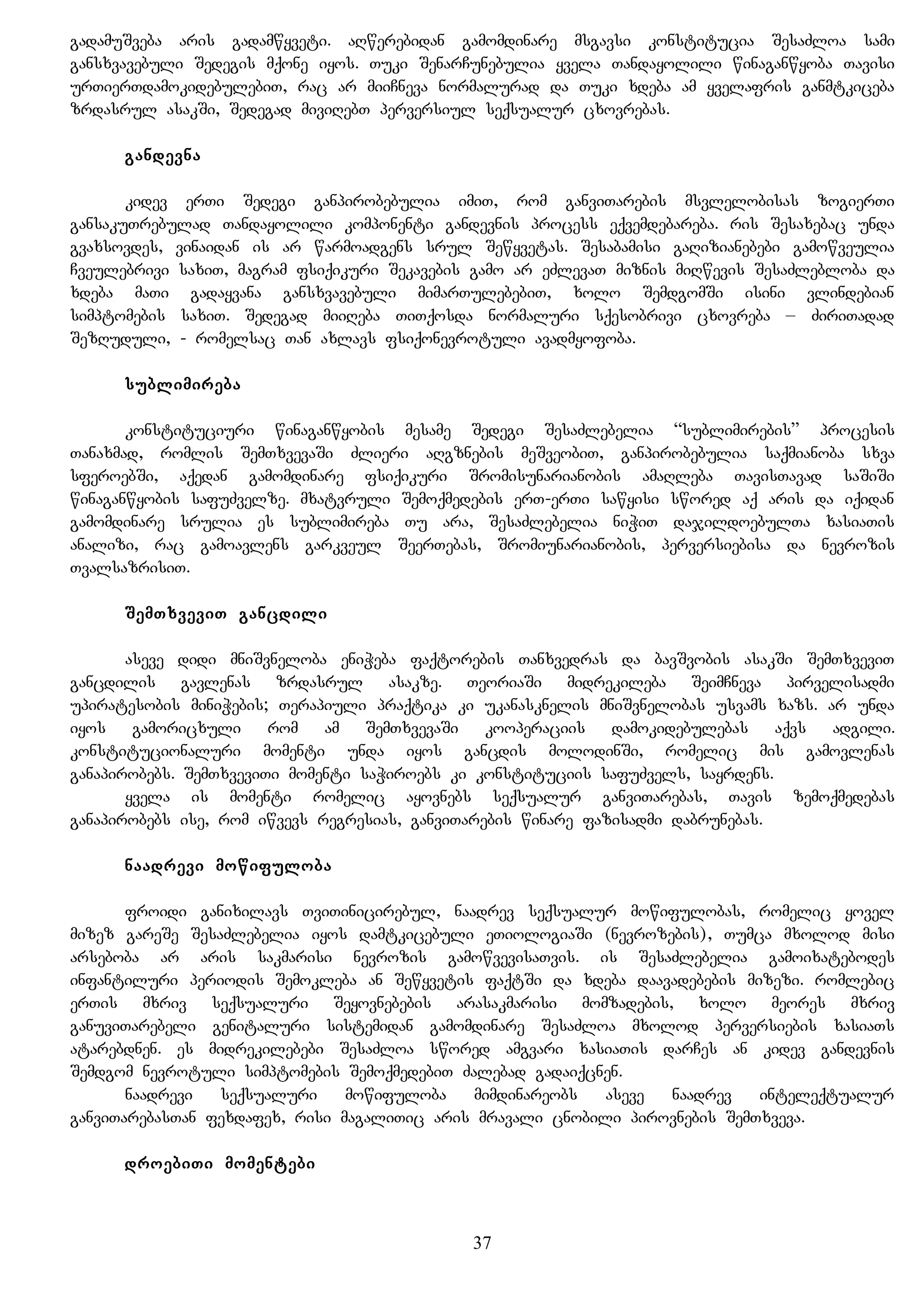 gadamuSveba aris gadamwyveti. aRwerebidan gamomdinare msgavsi konstitucia SesaZloa sami
gansxvavebuli Sedegis mqone iyos. Tuki SenarCunebulia yvela Tandayolili winaganwyoba Tavisi
urTierTdamokidebulebiT, rac ar miiCneva normalurad da Tuki xdeba am yvelafris ganmtkiceba
zrdasrul asakSi, Sedegad miviRebT perversiul seqsualur cxovrebas.
gandevna
kidev erTi Sedegi ganpirobebulia imiT, rom ganviTarebis msvlelobisas zogierTi
gansakuTrebulad Tandayolili komponenti gandevnis process eqvemdebareba. ris Sesaxebac unda
gvaxsovdes, vinaidan is ar warmoadgens srul Sewyvetas. Sesabamisi gaRizianebebi gamowveulia
Cveulebrivi saxiT, magram fsiqikuri Sekavebis gamo ar eZlevaT miznis miRwevis SesaZlebloba da
xdeba maTi gadayvana gansxvavebuli mimarTulebebiT, xolo SemdgomSi isini vlindebian
simptomebis saxiT. Sedegad miiReba TiTqosda normaluri sqesobrivi cxovreba – ZiriTadad
SezRuduli, - romelsac Tan axlavs fsiqonevrotuli avadmyofoba.
sublimireba
konstituciuri winaganwyobis mesame Sedegi SesaZlebelia “sublimirebis” procesis
Tanaxmad, romlis SemTxvevaSi Zlieri aRgznebis meSveobiT, ganpirobebulia saqmianoba sxva
sferoebSi, aqedan gamomdinare fsiqikuri Sromisunarianobis amaRleba TavisTavad saSiSi
winaganwyobis safuZvelze. mxatvruli Semoqmedebis erT-erTi sawyisi swored aq aris da iqidan
gamomdinare srulia es sublimireba Tu ara, SesaZlebelia niWiT dajildoebulTa xasiaTis
analizi, rac gamoavlens garkveul SeerTebas, Sromiunarianobis, perversiebisa da nevrozis
TvalsazrisiT.
SemTxveviT gancdili
aseve didi mniSvneloba eniWeba faqtorebis Tanxvedras da bavSvobis asakSi SemTxveviT
gancdilis gavlenas zrdasrul asakze. TeoriaSi midrekileba SeimCneva pirvelisadmi
upiratesobis miniWebis; Terapiuli praqtika ki ukanasknelis mniSvnelobas usvams xazs. ar unda
iyos gamoricxuli rom am SemTxvevaSi kooperaciis damokidebulebas aqvs adgili.
konstitucionaluri momenti unda iyos gancdis molodinSi, romelic mis gamovlenas
ganapirobebs. SemTxveviTi momenti saWiroebs ki konstituciis safuZvels, sayrdens.
yvela is momenti romelic ayovnebs seqsualur ganviTarebas, Tavis zemoqmedebas
ganapirobebs ise, rom iwvevs regresias, ganviTarebis winare fazisadmi dabrunebas.
naadrevi mowifuloba
froidi ganixilavs TviTinicirebul, naadrev seqsualur mowifulobas, romelic yovel
mizez gareSe SesaZlebelia iyos damtkicebuli eTiologiaSi (nevrozebis), Tumca mxolod misi
arseboba ar aris sakmarisi nevrozis gamowvevisaTvis. is SesaZlebelia gamoixatebodes
infantiluri periodis Semokleba an Sewyvetis faqtSi da xdeba daavadebebis mizezi. romlebic
erTis mxriv seqsualuri Seyovnebebis arasakmarisi momzadebis, xolo meores mxriv
ganuviTarebeli genitaluri sistemidan gamomdinare SesaZloa mxolod perversiebis xasiaTs
atarebdnen. es midrekilebebi SesaZloa swored amgvari xasiaTis darCes an kidev gandevnis
Semdgom nevrotuli simptomebis SemoqmedebiT Zalebad gadaiqcnen.
naadrevi seqsualuri mowifuloba mimdinareobs aseve naadrev inteleqtualur
ganviTarebasTan fexdafex, risi magaliTic aris mravali cnobili pirovnebis SemTxveva.
droebiTi momentebi
37
 