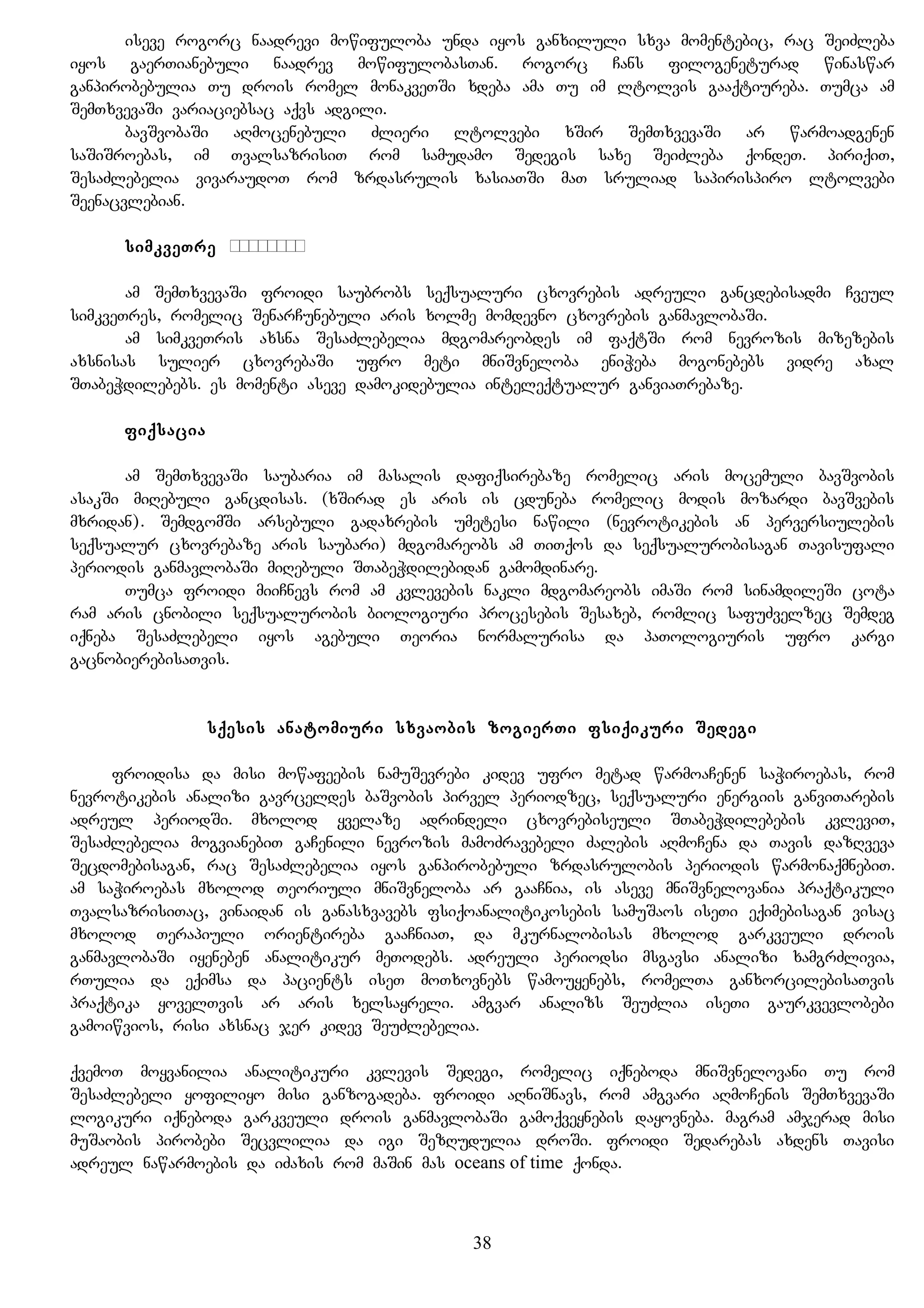 iseve rogorc naadrevi mowifuloba unda iyos ganxiluli sxva momentebic, rac SeiZleba
iyos gaerTianebuli naadrev mowifulobasTan. rogorc Cans filogeneturad winaswar
ganpirobebulia Tu drois romel monakveTSi xdeba ama Tu im ltolvis gaaqtiureba. Tumca am
SemTxvevaSi variaciebsac aqvs adgili.
bavSvobaSi aRmocenebuli Zlieri ltolvebi xSir SemTxvevaSi ar warmoadgenen
saSiSroebas, im TvalsazrisiT rom samudamo Sedegis saxe SeiZleba qondeT. piriqiT,
SesaZlebelia vivaraudoT rom zrdasrulis xasiaTSi maT sruliad sapirispiro ltolvebi
Seenacvlebian.
simkveTre Цепкость
am SemTxvevaSi froidi saubrobs seqsualuri cxovrebis adreuli gancdebisadmi Cveul
simkveTres, romelic SenarCunebuli aris xolme momdevno cxovrebis ganmavlobaSi.
am simkveTris axsna SesaZlebelia mdgomareobdes im faqtSi rom nevrozis mizezebis
axsnisas sulier cxovrebaSi ufro meti mniSvneloba eniWeba mogonebebs vidre axal
STabeWdilebebs. es momenti aseve damokidebulia inteleqtualur ganviaTrebaze.
fiqsacia
am SemTxvevaSi saubaria im masalis dafiqsirebaze romelic aris mocemuli bavSvobis
asakSi miRebuli gancdisas. (xSirad es aris is cduneba romelic modis mozardi bavSvebis
mxridan). SemdgomSi arsebuli gadaxrebis umetesi nawili (nevrotikebis an perversiulebis
seqsualur cxovrebaze aris saubari) mdgomareobs am TiTqos da seqsualurobisagan Tavisufali
periodis ganmavlobaSi miRebuli STabeWdilebidan gamomdinare.
Tumca froidi miiCnevs rom am kvlevebis nakli mdgomareobs imaSi rom sinamdileSi cota
ram aris cnobili seqsualurobis biologiuri procesebis Sesaxeb, romlic safuZvelzec Semdeg
iqneba SesaZlebeli iyos agebuli Teoria normalurisa da paTologiuris ufro kargi
gacnobierebisaTvis.
sqesis anatomiuri sxvaobis zogierTi fsiqikuri Sedegi
froidisa da misi mowafeebis namuSevrebi kidev ufro metad warmoaCenen saWiroebas, rom
nevrotikebis analizi gavrceldes baSvobis pirvel periodzec, seqsualuri energiis ganviTarebis
adreul periodSi. mxolod yvelaze adrindeli cxovrebiseuli STabeWdilebebis kvleviT,
SesaZlebelia mogvianebiT gaCenili nevrozis mamoZravebeli Zalebis aRmoCena da Tavis dazRveva
Secdomebisagan, rac SesaZlebelia iyos ganpirobebuli zrdasrulobis periodis warmonaqmnebiT.
am saWiroebas mxolod Teoriuli mniSvneloba ar gaaCnia, is aseve mniSvnelovania praqtikuli
TvalsazrisiTac, vinaidan is ganasxvavebs fsiqoanalitikosebis samuSaos iseTi eqimebisagan visac
mxolod Terapiuli orientireba gaaCniaT, da mkurnalobisas mxolod garkveuli drois
ganmavlobaSi iyeneben analitikur meTodebs. adreuli periodsi msgavsi analizi xamgrZlivia,
rTulia da eqimsa da pacients iseT moTxovnebs wamouyenebs, romelTa ganxorcilebisaTvis
praqtika yovelTvis ar aris xelsayreli. amgvar analizs SeuZlia iseTi gaurkvevlobebi
gamoiwvios, risi axsnac jer kidev SeuZlebelia.
qvemoT moyvanilia analitikuri kvlevis Sedegi, romelic iqneboda mniSvnelovani Tu rom
SesaZlebeli yofiliyo misi ganzogadeba. froidi aRniSnavs, rom amgvari aRmoCenis SemTxvevaSi
logikuri iqneboda garkveuli drois ganmavlobaSi gamoqveynebis dayovneba. magram amjerad misi
muSaobis pirobebi Secvlilia da igi SezRudulia droSi. froidi Sedarebas axdens Tavisi
adreul nawarmoebis da iZaxis rom maSin mas oceans of time qonda.
38
 