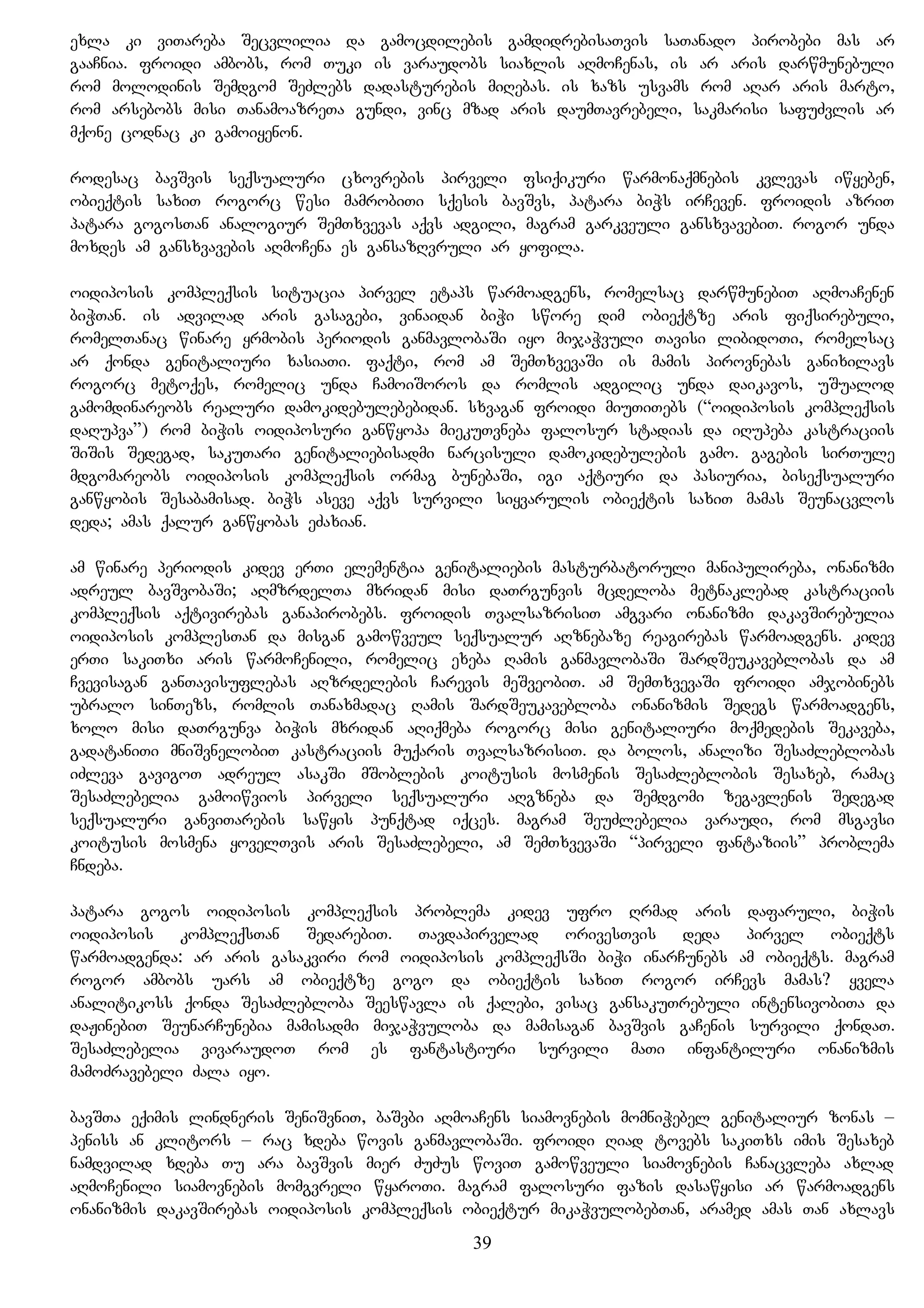 exla ki viTareba Secvlilia da gamocdilebis gamdidrebisaTvis saTanado pirobebi mas ar
gaaCnia. froidi ambobs, rom Tuki is varaudobs siaxlis aRmoCenas, is ar aris darwmunebuli
rom molodinis Semdgom SeZlebs dadasturebis miRebas. is xazs usvams rom aRar aris marto,
rom arsebobs misi TanamoazreTa gundi, vinc mzad aris daumTavrebeli, sakmarisi safuZvlis ar
mqone codnac ki gamoiyenon.
rodesac bavSvis seqsualuri cxovrebis pirveli fsiqikuri warmonaqmnebis kvlevas iwyeben,
obieqtis saxiT rogorc wesi mamrobiTi sqesis bavSvs, patara biWs irCeven. froidis azriT
patara gogosTan analogiur SemTxvevas aqvs adgili, magram garkveuli gansxvavebiT. rogor unda
moxdes am gansxvavebis aRmoCena es gansazRvruli ar yofila.
oidiposis kompleqsis situacia pirvel etaps warmoadgens, romelsac darwmunebiT aRmoaCenen
biWTan. is advilad aris gasagebi, vinaidan biWi swore dim obieqtze aris fiqsirebuli,
romelTanac winare yrmobis periodis ganmavlobaSi iyo mijaWvuli Tavisi libidoTi, romelsac
ar qonda genitaliuri xasiaTi. faqti, rom am SemTxvevaSi is mamis pirovnebas ganixilavs
rogorc metoqes, romelic unda CamoiSoros da romlis adgilic unda daikavos, uSualod
gamomdinareobs realuri damokidebulebebidan. sxvagan froidi miuTiTebs (“oidiposis kompleqsis
daRupva”) rom biWis oidiposuri ganwyopa miekuTvneba falosur stadias da iRupeba kastraciis
SiSis Sedegad, sakuTari genitaliebisadmi narcisuli damokidebulebis gamo. gagebis sirTule
mdgomareobs oidiposis kompleqsis ormag bunebaSi, igi aqtiuri da pasiuria, biseqsualuri
ganwyobis Sesabamisad. biWs aseve aqvs survili siyvarulis obieqtis saxiT mamas Seunacvlos
deda; amas qalur ganwyobas eZaxian.
am winare periodis kidev erTi elementia genitaliebis masturbatoruli manipulireba, onanizmi
adreul bavSvobaSi; aRmzrdelTa mxridan misi daTrgunvis mcdeloba metnaklebad kastraciis
kompleqsis aqtivirebas ganapirobebs. froidis TvalsazrisiT amgvari onanizmi dakavSirebulia
oidiposis komplesTan da misgan gamowveul seqsualur aRznebaze reagirebas warmoadgens. kidev
erTi sakiTxi aris warmoCenili, romelic exeba Ramis ganmavlobaSi SardSeukaveblobas da am
Cvevisagan ganTavisuflebas aRzrdelebis Carevis meSveobiT. am SemTxvevaSi froidi amjobinebs
ubralo sinTezs, romlis Tanaxmadac Ramis SardSeukavebloba onanizmis Sedegs warmoadgens,
xolo misi daTrgunva biWis mxridan aRiqmeba rogorc misi genitaliuri moqmedebis Sekaveba,
gadataniTi mniSvnelobiT kastraciis muqaris TvalsazrisiT. da bolos, analizi SesaZleblobas
iZleva gavigoT adreul asakSi mSoblebis koitusis mosmenis SesaZleblobis Sesaxeb, ramac
SesaZlebelia gamoiwvios pirveli seqsualuri aRgzneba da Semdgomi zegavlenis Sedegad
seqsualuri ganviTarebis sawyis punqtad iqces. magram SeuZlebelia varaudi, rom msgavsi
koitusis mosmena yovelTvis aris SesaZlebeli, am SemTxvevaSi “pirveli fantaziis” problema
Cndeba.
patara gogos oidiposis kompleqsis problema kidev ufro Rrmad aris dafaruli, biWis
oidiposis kompleqsTan SedarebiT. Tavdapirvelad orivesTvis deda pirvel obieqts
warmoadgenda: ar aris gasakviri rom oidiposis kompleqsSi biWi inarCunebs am obieqts. magram
rogor ambobs uars am obieqtze gogo da obieqtis saxiT rogor irCevs mamas? yvela
analitikoss qonda SesaZlebloba Seeswavla is qalebi, visac gansakuTrebuli intensivobiTa da
daJinebiT SeunarCunebia mamisadmi mijaWvuloba da mamisagan bavSvis gaCenis survili qondaT.
SesaZlebelia vivaraudoT rom es fantastiuri survili maTi infantiluri onanizmis
mamoZravebeli Zala iyo.
bavSTa eqimis lindneris SeniSvniT, baSvbi aRmoaCens siamovnebis momniWebel genitaliur zonas –
peniss an klitors – rac xdeba wovis ganmavlobaSi. froidi Riad tovebs sakiTxs imis Sesaxeb
namdvilad xdeba Tu ara bavSvis mier ZuZus woviT gamowveuli siamovnebis Canacvleba axlad
aRmoCenili siamovnebis momgvreli wyaroTi. magram falosuri fazis dasawyisi ar warmoadgens
onanizmis dakavSirebas oidiposis kompleqsis obieqtur mikaWvulobebTan, aramed amas Tan axlavs
39
 