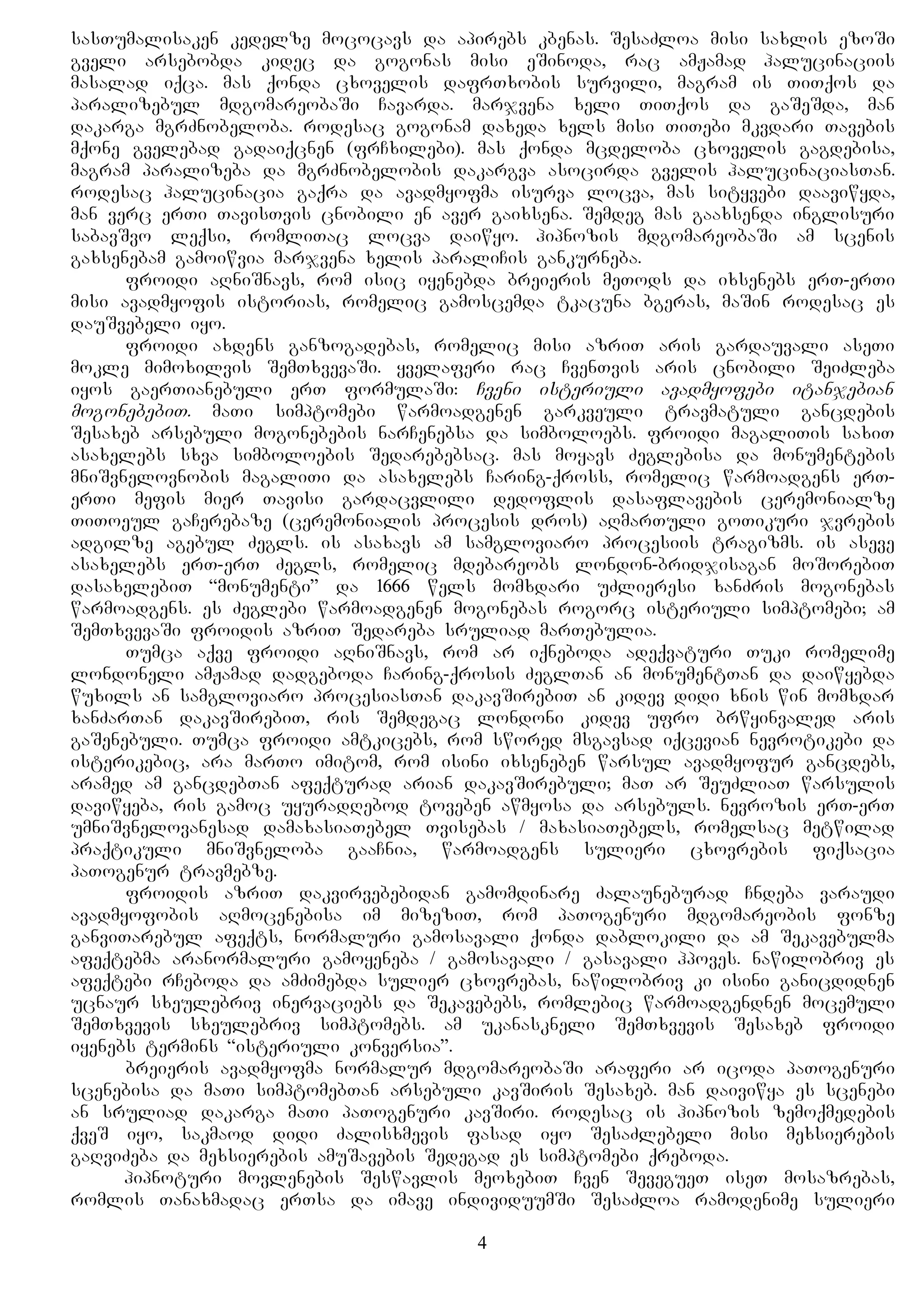 sasTumalisaken kedelze mococavs da apirebs kbenas. SesaZloa misi saxlis ezoSi
gveli arsebobda kidec da gogonas misi eSinoda, rac amJamad halucinaciis
masalad iqca. mas qonda cxovelis dafrTxobis survili, magram is TiTqos da
paralizebul mdgomareobaSi Cavarda. marjvena xeli TiTqos da gaSeSda, man
dakarga mgrZnobeloba. rodesac gogonam daxeda xels misi TiTebi mkvdari Tavebis
mqone gvelebad gadaiqcnen (frCxilebi). mas qonda mcdeloba cxovelis gagdebisa,
magram paralizeba da mgrZnobelobis dakargva asocirda gvelis halucinaciasTan.
rodesac halucinacia gaqra da avadmyofma isurva locva, mas sityvebi daaviwyda,
man verc erTi TavisTvis cnobili en aver gaixsena. Semdeg mas gaaxsenda inglisuri
sabavSvo leqsi, romliTac locva daiwyo. hipnozis mdgomareobaSi am scenis
gaxsenebam gamoiwvia marjvena xelis paraliCis gankurneba.
froidi aRniSnavs, rom isic iyenebda breieris meTods da ixsenebs erT-erTi
misi avadmyofis istorias, romelic gamoscemda tkacuna bgeras, maSin rodesac es
dauSvebeli iyo.
froidi axdens ganzogadebas, romelic misi azriT aris gardauvali aseTi
mokle mimoxilvis SemTxvevaSi. yvelaferi rac CvenTvis aris cnobili SeiZleba
iyos gaerTianebuli erT formulaSi: Cveni isteriuli avadmyofebi itanjebian
mogonebebiT. maTi simptomebi warmoadgenen garkveuli travmatuli gancdebis
Sesaxeb arsebuli mogonebebis narCenebsa da simboloebs. froidi magaliTis saxiT
asaxelebs sxva simboloebis Sedarebebsac. mas moyavs Zeglebisa da monumentebis
mniSvnelovnobis magaliTi da asaxelebs Caring-qross, romelic warmoadgens erT-
erTi mefis mier Tavisi gardacvlili dedoflis dasaflavebis ceremonialze
TiToeul gaCerebaze (ceremonialis procesis dros) aRmarTuli goTikuri jvrebis
adgilze agebul Zegls. is asaxavs am samgloviaro procesiis tragizms. is aseve
asaxelebs erT-erT Zegls, romelic mdebareobs london-bridjisagan moSorebiT
dasaxelebiT “monumenti” da 1666 wels momxdari uZlieresi xanZris mogonebas
warmoadgens. es Zeglebi warmoadgenen mogonebas rogorc isteriuli simptomebi; am
SemTxvevaSi froidis azriT Sedareba sruliad marTebulia.
Tumca aqve froidi aRniSnavs, rom ar iqneboda adeqvaturi Tuki romelime
londoneli amJamad dadgeboda Caring-qrosis ZeglTan an monumentTan da daiwyebda
wuxils an samgloviaro procesiasTan dakavSirebiT an kidev didi xnis win momxdar
xanZarTan dakavSirebiT, ris Semdegac londoni kidev ufro brwyinvaled aris
gaSenebuli. Tumca froidi amtkicebs, rom swored msgavsad iqcevian nevrotikebi da
isterikebic, ara marTo imitom, rom isini ixseneben warsul avadmyofur gancdebs,
aramed am gancdebTan afeqturad arian dakavSirebuli; maT ar SeuZliaT warsulis
daviwyeba, ris gamoc uyuradRebod toveben awmyosa da arsebuls. nevrozis erT-erT
umniSvnelovanesad damaxasiaTebel Tvisebas / maxasiaTebels, romelsac metwilad
praqtikuli mniSvneloba gaaCnia, warmoadgens sulieri cxovrebis fiqsacia
paTogenur travmebze.
froidis azriT dakvirvebebidan gamomdinare Zalauneburad Cndeba varaudi
avadmyofobis aRmocenebisa im mizeziT, rom paTogenuri mdgomareobis fonze
ganviTarebul afeqts, normaluri gamosavali qonda dablokili da am Sekavebulma
afeqtebma aranormaluri gamoyeneba / gamosavali / gasavali hpoves. nawilobriv es
afeqtebi rCeboda da amZimebda sulier cxovrebas, nawilobriv ki isini ganicdidnen
ucnaur sxeulebriv inervaciebs da Sekavebebs, romlebic warmoadgendnen mocemuli
SemTxvevis sxeulebriv simptomebs. am ukanaskneli SemTxvevis Sesaxeb froidi
iyenebs termins “isteriuli konversia”.
breieris avadmyofma normalur mdgomareobaSi araferi ar icoda paTogenuri
scenebisa da maTi simptomebTan arsebuli kavSiris Sesaxeb. man daiviwya es scenebi
an sruliad dakarga maTi paTogenuri kavSiri. rodesac is hipnozis zemoqmedebis
qveS iyo, sakmaod didi Zalisxmevis fasad iyo SesaZlebeli misi mexsierebis
gaRviZeba da mexsierebis amuSavebis Sedegad es simptomebi qreboda.
hipnoturi movlenebis Seswavlis meoxebiT Cven SevegueT iseT mosazrebas,
romlis Tanaxmadac erTsa da imave individuumSi SesaZloa ramodenime sulieri
4
 