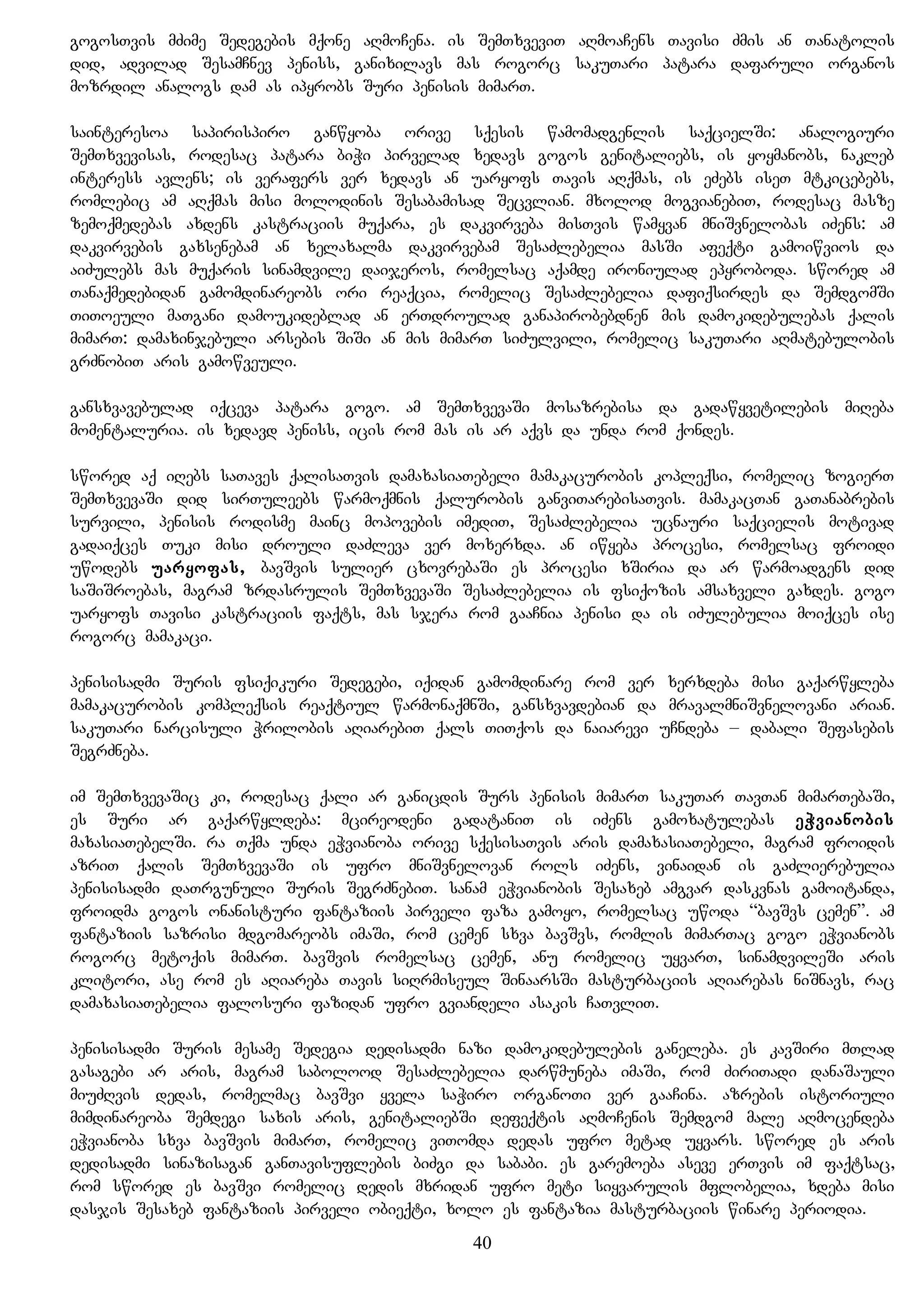 gogosTvis mZime Sedegebis mqone aRmoCena. is SemTxveviT aRmoaCens Tavisi Zmis an Tanatolis
did, advilad SesamCnev peniss, ganixilavs mas rogorc sakuTari patara dafaruli organos
mozrdil analogs dam as ipyrobs Suri penisis mimarT.
sainteresoa sapirispiro ganwyoba orive sqesis wamomadgenlis saqcielSi: analogiuri
SemTxvevisas, rodesac patara biWi pirvelad xedavs gogos genitaliebs, is yoymanobs, nakleb
interess avlens; is verafers ver xedavs an uaryofs Tavis aRqmas, is eZebs iseT mtkicebebs,
romlebic am aRqmas misi molodinis Sesabamisad Secvlian. mxolod mogvianebiT, rodesac masze
zemoqmedebas axdens kastraciis muqara, es dakvirveba misTvis wamyvan mniSvnelobas iZens: am
dakvirvebis gaxsenebam an xelaxalma dakvirvebam SesaZlebelia masSi afeqti gamoiwvios da
aiZulebs mas muqaris sinamdvile daijeros, romelsac aqamde ironiulad epyroboda. swored am
Tanaqmedebidan gamomdinareobs ori reaqcia, romelic SesaZlebelia dafiqsirdes da SemdgomSi
TiToeuli maTgani damoukideblad an erTdroulad ganapirobebdnen mis damokidebulebas qalis
mimarT: damaxinjebuli arsebis SiSi an mis mimarT siZulvili, romelic sakuTari aRmatebulobis
grZnobiT aris gamowveuli.
gansxvavebulad iqceva patara gogo. am SemTxvevaSi mosazrebisa da gadawyvetilebis miReba
momentaluria. is xedavd peniss, icis rom mas is ar aqvs da unda rom qondes.
swored aq iRebs saTaves qalisaTvis damaxasiaTebeli mamakacurobis kopleqsi, romelic zogierT
SemTxvevaSi did sirTuleebs warmoqmnis qalurobis ganviTarebisaTvis. mamakacTan gaTanabrebis
survili, penisis rodisme mainc mopovebis imediT, SesaZlebelia ucnauri saqcielis motivad
gadaiqces Tuki misi drouli daZleva ver moxerxda. an iwyeba procesi, romelsac froidi
uwodebs uaryofas, bavSvis sulier cxovrebaSi es procesi xSiria da ar warmoadgens did
saSiSroebas, magram zrdasrulis SemTxvevaSi SesaZlebelia is fsiqozis amsaxveli gaxdes. gogo
uaryofs Tavisi kastraciis faqts, mas sjera rom gaaCnia penisi da is iZulebulia moiqces ise
rogorc mamakaci.
penisisadmi Suris fsiqikuri Sedegebi, iqidan gamomdinare rom ver xerxdeba misi gaqarwyleba
mamakacurobis kompleqsis reaqtiul warmonaqmnSi, gansxvavdebian da mravalmniSvnelovani arian.
sakuTari narcisuli Wrilobis aRiarebiT qals TiTqos da naiarevi uCndeba – dabali Sefasebis
SegrZneba.
im SemTxvevaSic ki, rodesac qali ar ganicdis Surs penisis mimarT sakuTar TavTan mimarTebaSi,
es Suri ar gaqarwyldeba: mcireodeni gadataniT is iZens gamoxatulebas eWvianobis
maxasiaTebelSi. ra Tqma unda eWvianoba orive sqesisaTvis aris damaxasiaTebeli, magram froidis
azriT qalis SemTxvevaSi is ufro mniSvnelovan rols iZens, vinaidan is gaZlierebulia
penisisadmi daTrgunuli Suris SegrZnebiT. sanam eWvianobis Sesaxeb amgvar daskvnas gamoitanda,
froidma gogos onanisturi fantaziis pirveli faza gamoyo, romelsac uwoda “bavSvs cemen”. am
fantaziis sazrisi mdgomareobs imaSi, rom cemen sxva bavSvs, romlis mimarTac gogo eWvianobs
rogorc metoqis mimarT. bavSvis romelsac cemen, anu romelic uyvarT, sinamdvileSi aris
klitori, ase rom es aRiareba Tavis siRrmiseul SinaarsSi masturbaciis aRiarebas niSnavs, rac
damaxasiaTebelia falosuri fazidan ufro gviandeli asakis CaTvliT.
penisisadmi Suris mesame Sedegia dedisadmi nazi damokidebulebis ganeleba. es kavSiri mTlad
gasagebi ar aris, magram sabolood SesaZlebelia darwmuneba imaSi, rom ZiriTadi danaSauli
miuZRvis dedas, romelmac bavSvi yvela saWiro organoTi ver gaaCina. azrebis istoriuli
mimdinareoba Semdegi saxis aris, genitaliebSi defeqtis aRmoCenis Semdgom male aRmocendeba
eWvianoba sxva bavSvis mimarT, romelic viTomda dedas ufro metad uyvars. swored es aris
dedisadmi sinazisagan ganTavisuflebis biZgi da sababi. es garemoeba aseve erTvis im faqtsac,
rom swored es bavSvi romelic dedis mxridan ufro meti siyvarulis mflobelia, xdeba misi
dasjis Sesaxeb fantaziis pirveli obieqti, xolo es fantazia masturbaciis winare periodia.
40
 