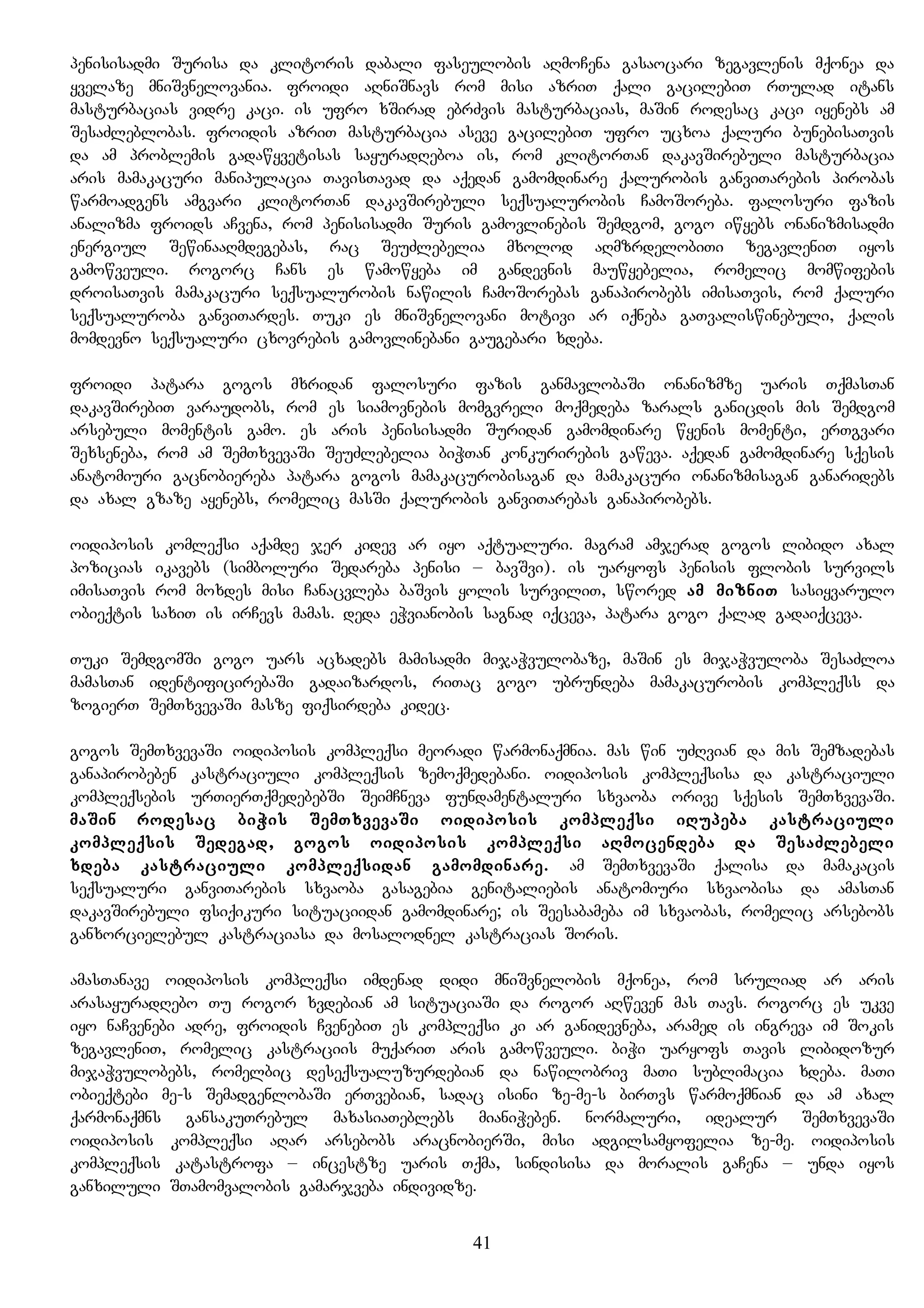 penisisadmi Surisa da klitoris dabali faseulobis aRmoCena gasaocari zegavlenis mqonea da
yvelaze mniSvnelovania. froidi aRniSnavs rom misi azriT qali gacilebiT rTulad itans
masturbacias vidre kaci. is ufro xSirad ebrZvis masturbacias, maSin rodesac kaci iyenebs am
SesaZleblobas. froidis azriT masturbacia aseve gacilebiT ufro ucxoa qaluri bunebisaTvis
da am problemis gadawyvetisas sayuradReboa is, rom klitorTan dakavSirebuli masturbacia
aris mamakacuri manipulacia TavisTavad da aqedan gamomdinare qalurobis ganviTarebis pirobas
warmoadgens amgvari klitorTan dakavSirebuli seqsualurobis CamoSoreba. falosuri fazis
analizma froids aCvena, rom penisisadmi Suris gamovlinebis Semdgom, gogo iwyebs onanizmisadmi
energiul SewinaaRmdegebas, rac SeuZlebelia mxolod aRmzrdelobiTi zegavleniT iyos
gamowveuli. rogorc Cans es wamowyeba im gandevnis mauwyebelia, romelic momwifebis
droisaTvis mamakacuri seqsualurobis nawilis CamoSorebas ganapirobebs imisaTvis, rom qaluri
seqsualuroba ganviTardes. Tuki es mniSvnelovani motivi ar iqneba gaTvaliswinebuli, qalis
momdevno seqsualuri cxovrebis gamovlinebani gaugebari xdeba.
froidi patara gogos mxridan falosuri fazis ganmavlobaSi onanizmze uaris TqmasTan
dakavSirebiT varaudobs, rom es siamovnebis momgvreli moqmedeba zarals ganicdis mis Semdgom
arsebuli momentis gamo. es aris penisisadmi Suridan gamomdinare wyenis momenti, erTgvari
Sexseneba, rom am SemTxvevaSi SeuZlebelia biWTan konkurirebis gaweva. aqedan gamomdinare sqesis
anatomiuri gacnobiereba patara gogos mamakacurobisagan da mamakacuri onanizmisagan ganaridebs
da axal gzaze ayenebs, romelic masSi qalurobis ganviTarebas ganapirobebs.
oidiposis komleqsi aqamde jer kidev ar iyo aqtualuri. magram amjerad gogos libido axal
pozicias ikavebs (simboluri Sedareba penisi – bavSvi). is uaryofs penisis flobis survils
imisaTvis rom moxdes misi Canacvleba baSvis yolis surviliT, swored am mizniT sasiyvarulo
obieqtis saxiT is irCevs mamas. deda eWvianobis sagnad iqceva, patara gogo qalad gadaiqceva.
Tuki SemdgomSi gogo uars acxadebs mamisadmi mijaWvulobaze, maSin es mijaWvuloba SesaZloa
mamasTan identificirebaSi gadaizardos, riTac gogo ubrundeba mamakacurobis kompleqss da
zogierT SemTxvevaSi masze fiqsirdeba kidec.
gogos SemTxvevaSi oidiposis kompleqsi meoradi warmonaqmnia. mas win uZRvian da mis Semzadebas
ganapirobeben kastraciuli kompleqsis zemoqmedebani. oidiposis kompleqsisa da kastraciuli
kompleqsebis urTierTqmedebebSi SeimCneva fundamentaluri sxvaoba orive sqesis SemTxvevaSi.
maSin rodesac biWis SemTxvevaSi oidiposis kompleqsi iRupeba kastraciuli
kompleqsis Sedegad, gogos oidiposis kompleqsi aRmocendeba da SesaZlebeli
xdeba kastraciuli kompleqsidan gamomdinare. am SemTxvevaSi qalisa da mamakacis
seqsualuri ganviTarebis sxvaoba gasagebia genitaliebis anatomiuri sxvaobisa da amasTan
dakavSirebuli fsiqikuri situaciidan gamomdinare; is Seesabameba im sxvaobas, romelic arsebobs
ganxorcielebul kastraciasa da mosalodnel kastracias Soris.
amasTanave oidiposis kompleqsi imdenad didi mniSvnelobis mqonea, rom sruliad ar aris
arasayuradRebo Tu rogor xvdebian am situaciaSi da rogor aRweven mas Tavs. rogorc es ukve
iyo naCvenebi adre, froidis CvenebiT es kompleqsi ki ar ganidevneba, aramed is ingreva im Sokis
zegavleniT, romelic kastraciis muqariT aris gamowveuli. biWi uaryofs Tavis libidozur
mijaWvulobebs, romelbic deseqsualuzurdebian da nawilobriv maTi sublimacia xdeba. maTi
obieqtebi me-s SemadgenlobaSi erTvebian, sadac isini ze-me-s birTvs warmoqmnian da am axal
qarmonaqmns gansakuTrebul maxasiaTeblebs mianiWeben. normaluri, idealur SemTxvevaSi
oidiposis kompleqsi aRar arsebobs aracnobierSi, misi adgilsamyofelia ze-me. oidiposis
kompleqsis katastrofa – incestze uaris Tqma, sindisisa da moralis gaCena – unda iyos
ganxiluli STamomvalobis gamarjveba individze.
41
 