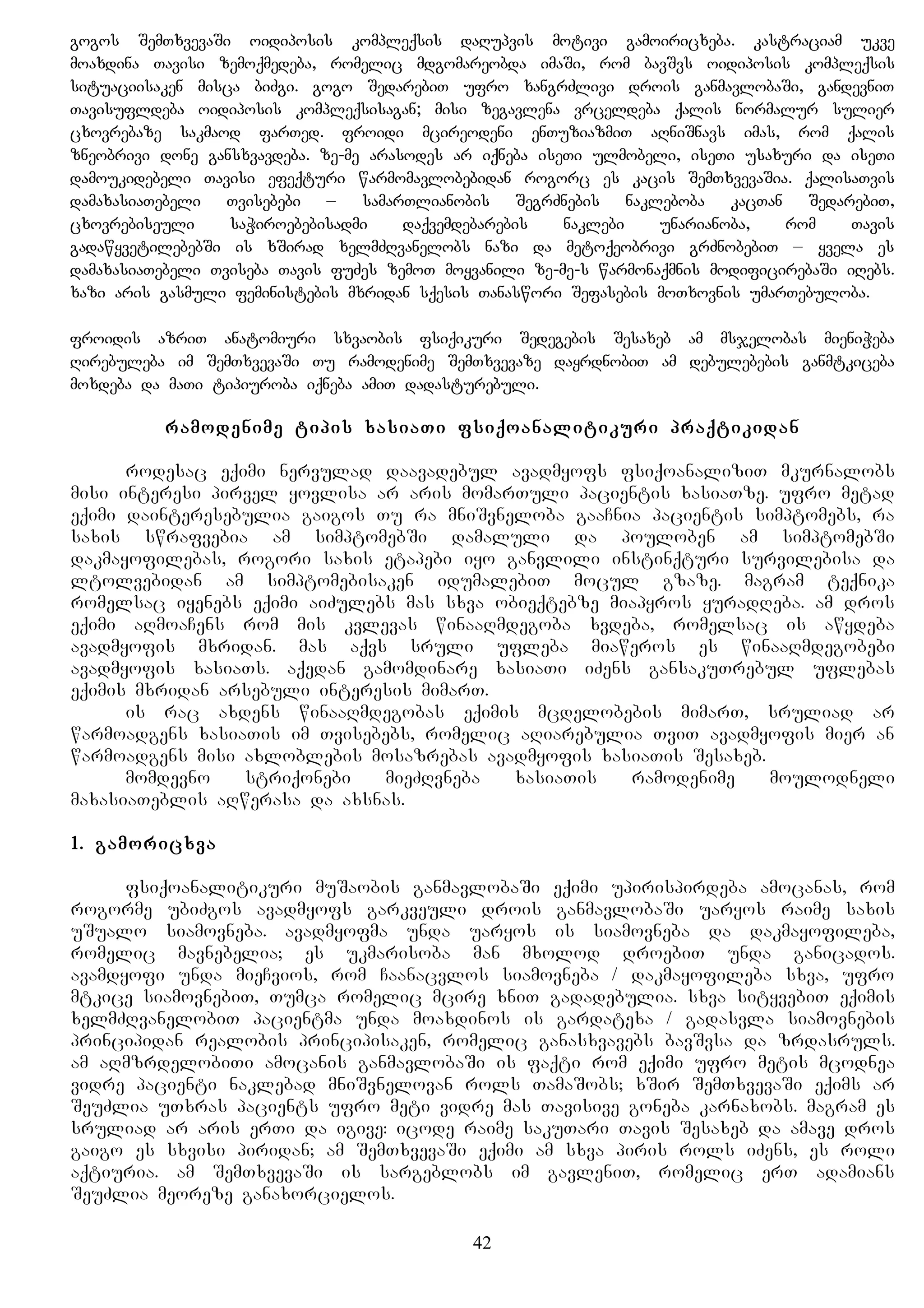 gogos SemTxvevaSi oidiposis kompleqsis daRupvis motivi gamoiricxeba. kastraciam ukve
moaxdina Tavisi zemoqmedeba, romelic mdgomareobda imaSi, rom bavSvs oidiposis kompleqsis
situaciisaken misca biZgi. gogo SedarebiT ufro xangrZlivi drois ganmavlobaSi, gandevniT
Tavisufldeba oidiposis kompleqsisagan; misi zegavlena vrceldeba qalis normalur sulier
cxovrebaze sakmaod farTed. froidi mcireodeni enTuziazmiT aRniSnavs imas, rom qalis
zneobrivi done gansxvavdeba. ze-me arasodes ar iqneba iseTi ulmobeli, iseTi usaxuri da iseTi
damoukidebeli Tavisi efeqturi warmomavlobebidan rogorc es kacis SemTxvevaSia. qalisaTvis
damaxasiaTebeli Tvisebebi – samarTlianobis SegrZnebis nakleboba kacTan SedarebiT,
cxovrebiseuli saWiroebebisadmi daqvemdebarebis naklebi unarianoba, rom Tavis
gadawyvetilebebSi is xSirad xelmZRvanelobs nazi da metoqeobrivi grZnobebiT – yvela es
damaxasiaTebeli Tviseba Tavis fuZes zemoT moyvanili ze-me-s warmonaqmnis modificirebaSi iRebs.
xazi aris gasmuli feministebis mxridan sqesis Tanaswori Sefasebis moTxovnis umarTebuloba.
froidis azriT anatomiuri sxvaobis fsiqikuri Sedegebis Sesaxeb am msjelobas mieniWeba
Rirebuleba im SemTxvevaSi Tu ramodenime SemTxvevaze dayrdnobiT am debulebebis ganmtkiceba
moxdeba da maTi tipiuroba iqneba amiT dadasturebuli.
ramodenime tipis xasiaTi fsiqoanalitikuri praqtikidan
rodesac eqimi nervulad daavadebul avadmyofs fsiqoanaliziT mkurnalobs
misi interesi pirvel yovlisa ar aris momarTuli pacientis xasiaTze. ufro metad
eqimi dainteresebulia gaigos Tu ra mniSvneloba gaaCnia pacientis simptomebs, ra
saxis swrafvebia am simptomebSi damaluli da pouloben am simptomebSi
dakmayofilebas, rogori saxis etapebi iyo ganvlili instinqturi survilebisa da
ltolvebidan am simptomebisaken idumalebiT mocul gzaze. magram teqnika
romelsac iyenebs eqimi aiZulebs mas sxva obieqtebze miapyros yuradReba. am dros
eqimi aRmoaCens rom mis kvlevas winaaRmdegoba xvdeba, romelsac is awydeba
avadmyofis mxridan. mas aqvs sruli ufleba miaweros es winaaRmdegobebi
avadmyofis xasiaTs. aqedan gamomdinare xasiaTi iZens gansakuTrebul uflebas
eqimis mxridan arsebuli interesis mimarT.
is rac axdens winaaRmdegobas eqimis mcdelobebis mimarT, sruliad ar
warmoadgens xasiaTis im Tvisebebs, romelic aRiarebulia TviT avadmyofis mier an
warmoadgens misi axloblebis mosazrebas avadmyofis xasiaTis Sesaxeb.
momdevno striqonebi mieZRvneba xasiaTis ramodenime moulodneli
maxasiaTeblis aRwerasa da axsnas.
1. gamoricxva
fsiqoanalitikuri muSaobis ganmavlobaSi eqimi upirispirdeba amocanas, rom
rogorme ubiZgos avadmyofs garkveuli drois ganmavlobaSi uaryos raime saxis
uSualo siamovneba. avadmyofma unda uaryos is siamovneba da dakmayofileba,
romelic mavnebelia; es ukmarisoba man mxolod droebiT unda ganicados.
avamdyofi unda mieCvios, rom Caanacvlos siamovneba / dakmayofileba sxva, ufro
mtkice siamovnebiT, Tumca romelic mcire xniT gadadebulia. sxva sityvebiT eqimis
xelmZRvanelobiT pacientma unda moaxdinos is gardatexa / gadasvla siamovnebis
principidan realobis principisaken, romelic ganasxvavebs bavSvsa da zrdasruls.
am aRmzrdelobiTi amocanis ganmavlobaSi is faqti rom eqimi ufro metis mcodnea
vidre pacienti naklebad mniSvnelovan rols TamaSobs; xSir SemTxvevaSi eqims ar
SeuZlia uTxras pacients ufro meti vidre mas Tavisive goneba karnaxobs. magram es
sruliad ar aris erTi da igive: icode raime sakuTari Tavis Sesaxeb da amave dros
gaigo es sxvisi piridan; am SemTxvevaSi eqimi am sxva piris rols iZens, es roli
aqtiuria. am SemTxvevaSi is sargeblobs im gavleniT, romelic erT adamians
SeuZlia meoreze ganaxorcielos.
42
 