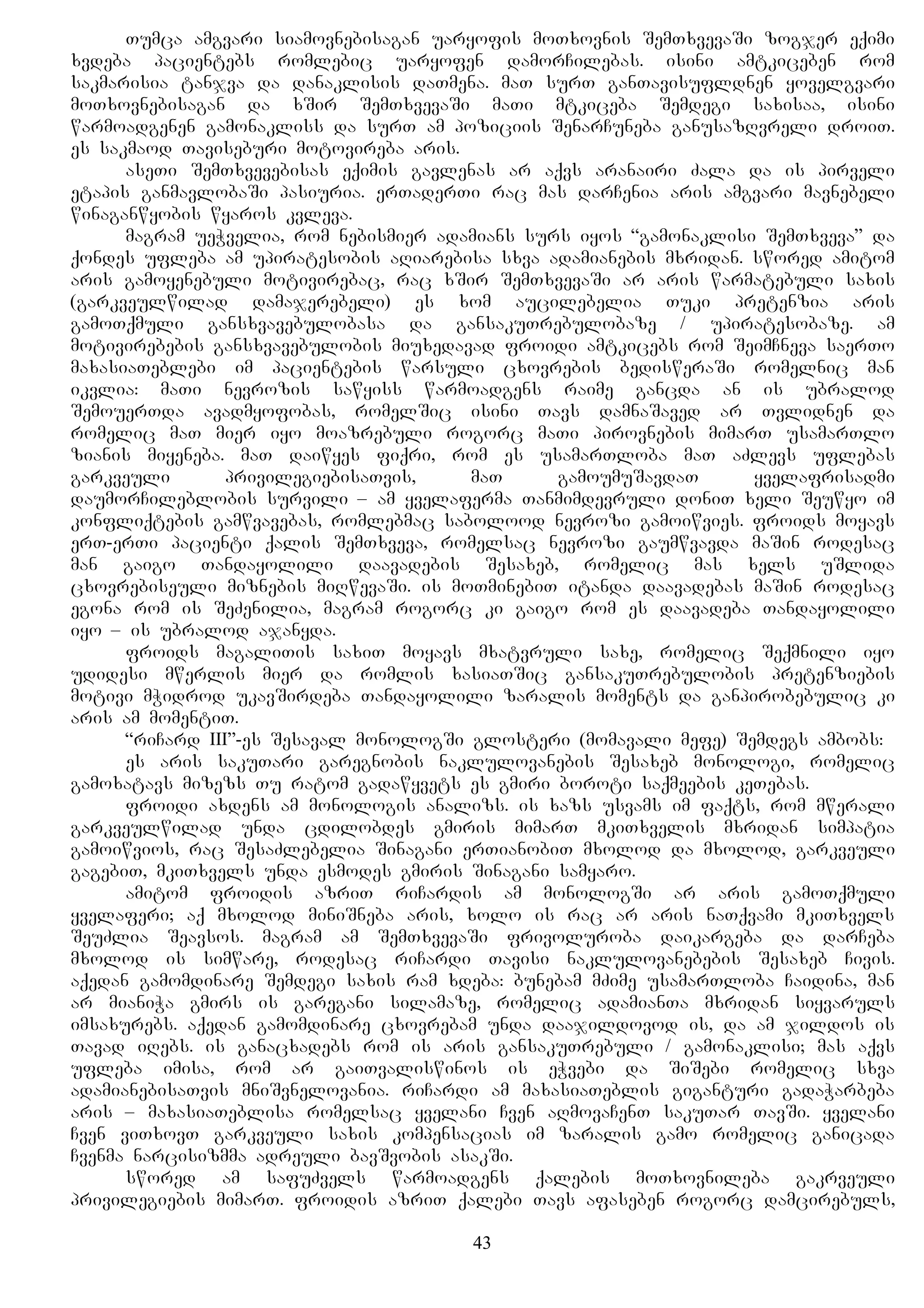 Tumca amgvari siamovnebisagan uaryofis moTxovnis SemTxvevaSi zogjer eqimi
xvdeba pacientebs romlebic uaryofen damorCilebas. isini amtkiceben rom
sakmarisia tanjva da danaklisis daTmena. maT surT ganTavisufldnen yovelgvari
moTxovnebisagan da xSir SemTxvevaSi maTi mtkiceba Semdegi saxisaa, isini
warmoadgenen gamonakliss da surT am poziciis SenarCuneba ganusazRvreli droiT.
es sakmaod Taviseburi motovireba aris.
aseTi SemTxvevebisas eqimis gavlenas ar aqvs aranairi Zala da is pirveli
etapis ganmavlobaSi pasiuria. erTaderTi rac mas darCenia aris amgvari mavnebeli
winaganwyobis wyaros kvleva.
magram ueWvelia, rom nebismier adamians surs iyos “gamonaklisi SemTxveva” da
qondes ufleba am upiratesobis aRiarebisa sxva adamianebis mxridan. swored amitom
aris gamoyenebuli motivirebac, rac xSir SemTxvevaSi ar aris warmatebuli saxis
(garkveulwilad damajerebeli) es xom aucilebelia Tuki pretenzia aris
gamoTqmuli gansxvavebulobasa da gansakuTrebulobaze / upiratesobaze. am
motivirebebis gansxvavebulobis miuxedavad froidi amtkicebs rom SeimCneva saerTo
maxasiaTeblebi im pacientebis warsuli cxovrebis bedisweraSi romelnic man
ikvlia: maTi nevrozis sawyiss warmoadgens raime gancda an is ubralod
SemouerTda avadmyofobas, romelSic isini Tavs damnaSaved ar Tvlidnen da
romelic maT mier iyo moazrebuli rogorc maTi pirovnebis mimarT usamarTlo
zianis miyeneba. maT daiwyes fiqri, rom es usamarTloba maT aZlevs uflebas
garkveuli privilegiebisaTvis, maT gamoumuSavdaT yvelafrisadmi
daumorCileblobis survili – am yvelaferma Tanmimdevruli doniT xeli Seuwyo im
konfliqtebis gamwvavebas, romlebmac sabolood nevrozi gamoiwvies. froids moyavs
erT-erTi pacienti qalis SemTxveva, romelsac nevrozi gaumwvavda maSin rodesac
man gaigo Tandayolili daavadebis Sesaxeb, romelic mas xels uSlida
cxovrebiseuli miznebis miRwevaSi. is moTminebiT itanda daavadebas maSin rodesac
egona rom is SeZenilia, magram rogorc ki gaigo rom es daavadeba Tandayolili
iyo – is ubralod ajanyda.
froids magaliTis saxiT moyavs mxatvruli saxe, romelic Seqmnili iyo
udidesi mwerlis mier da romlis xasiaTSic gansakuTrebulobis pretenziebis
motivi mWidrod ukavSirdeba Tandayolili zaralis moments da ganpirobebulic ki
aris am momentiT.
“riCard III”-es Sesaval monologSi glosteri (momavali mefe) Semdegs ambobs:
es aris sakuTari garegnobis naklulovanebis Sesaxeb monologi, romelic
gamoxatavs mizezs Tu ratom gadawyvets es gmiri boroti saqmeebis keTebas.
froidi axdens am monologis analizs. is xazs usvams im faqts, rom mwerali
garkveulwilad unda cdilobdes gmiris mimarT mkiTxvelis mxridan simpatia
gamoiwvios, rac SesaZlebelia Sinagani erTianobiT mxolod da mxolod, garkveuli
gagebiT, mkiTxvels unda esmodes gmiris Sinagani samyaro.
amitom froidis azriT riCardis am monologSi ar aris gamoTqmuli
yvelaferi; aq mxolod miniSneba aris, xolo is rac ar aris naTqvami mkiTxvels
SeuZlia Seavsos. magram am SemTxvevaSi frivoluroba daikargeba da darCeba
mxolod is simware, rodesac riCardi Tavisi naklulovanebebis Sesaxeb Civis.
aqedan gamomdinare Semdegi saxis ram xdeba: bunebam mZime usamarTloba Caidina, man
ar mianiWa gmirs is garegani silamaze, romelic adamianTa mxridan siyvaruls
imsaxurebs. aqedan gamomdinare cxovrebam unda daajildovod is, da am jildos is
Tavad iRebs. is ganacxadebs rom is aris gansakuTrebuli / gamonaklisi; mas aqvs
ufleba imisa, rom ar gaiTvaliswinos is eWvebi da SiSebi romelic sxva
adamianebisaTvis mniSvnelovania. riCardi am maxasiaTeblis giganturi gadaWarbeba
aris – maxasiaTeblisa romelsac yvelani Cven aRmovaCenT sakuTar TavSi. yvelani
Cven viTxovT garkveuli saxis kompensacias im zaralis gamo romelic ganicada
Cvenma narcisizmma adreuli bavSvobis asakSi.
swored am safuZvels warmoadgens qalebis moTxovnileba gakrveuli
privilegiebis mimarT. froidis azriT qalebi Tavs afaseben rogorc damcirebuls,
43
 