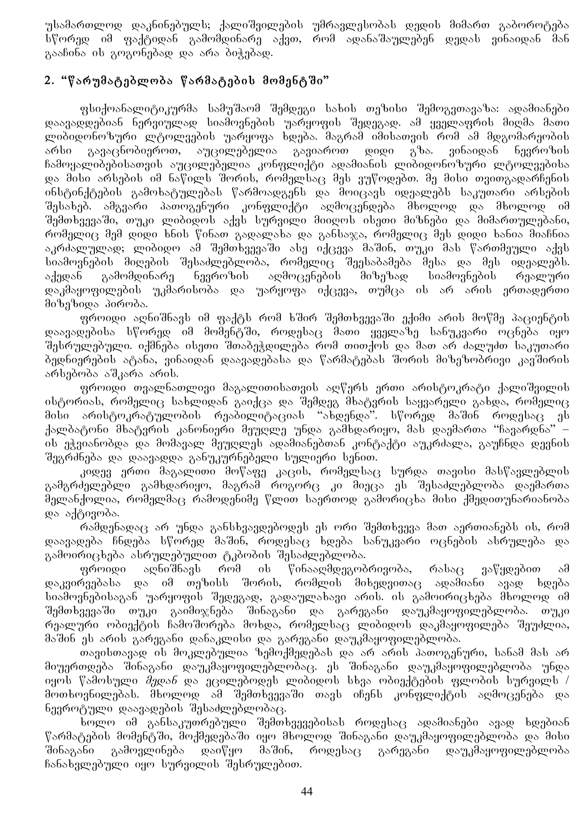 usamarTlod dakninebuls; qaliSvilebis umravlesobas dedis mimarT gaboroteba
swored im faqtidan gamomdinare aqvT, rom adanaSauleben dedas vinaidan man
gaaCina is gogonebad da ara biWebad.
2. “warumatebloba warmatebis momentSi”
fsiqoanalitikurma samuSaom Semdegi saxis Tezisi SemogvTavaza: adamianebi
daavaddebian nerviulad siamovnebis uaryofis Sedegad. am yvelafris miRma maTi
libidonozuri ltolvebis uaryofa xdeba. magram imisaTvis rom am mdgomareobis
arsi gavacnobieroT, aucilebelia gaviaroT didi gza. vinaidan nevrozis
CamoyalibebisaTvis aucilebelia konfliqti adamianis libidonozuri ltolvebisa
da misi arsebis im nawils Soris, romelsac mes vuwodebT. me misi TviTgadarCenis
instinqtebis gamoxatulebas warmoadgens da moicavs idealebs sakuTari arsebis
Sesaxeb. amgvari paTogenuri konfliqti aRmocendeba mxolod da mxolod im
SemTxvevaSi, Tuki libidos aqvs survili miiRos iseTi miznebi da mimarTulebani,
romelic mem didi xnis winaT gadalaxa da gansaja, romelic mes didi xania miaCnia
akrZalulad; libido am SemTxvevaSi ase iqceva maSin, Tuki mas warTmeuli aqvs
siamovnebis miRebis SesaZlebloba, romelic Seesabameba mesa da mes idealebs.
aqedan gamomdinare nevrozis aRmocenebis mizezad siamovnebis realuri
dakmayofilebis ukmarisoba da uaryofa iqceva, Tumca is ar aris erTaderTi
mizezida piroba.
froidi aRniSnavs im faqts rom xSir SemTxvevaSi eqimi aris mowme pacientis
daavadebisa swored im momentSi, rodesac maTi yvelaze sanukvari ocneba iyo
Sesrulebuli. iqmneba iseTi STabeWdileba rom TiTqos da maT ar ZaluZT sakuTari
bednierebis atana, vinaidan daavadebasa da warmatebas Soris mizezobrivi kavSiris
arseboba aSkara aris.
froidi TvalnaTlivi magaliTisaTvis aRwers erTi aristokrati qaliSvilis
istorias, romelic saxlidan gaiqca da Semdeg mxatvris sayvareli gaxda, romelic
misi aristokratulobis reabilitacias “axdenda”. swored maSin rodesac es
qalbatoni mxatvris kanonieri meuRle unda gamxdariyo, mas daemarTa “Cavardna” –
is eWvianobda da momaval meuRles adamianebTan kontaqti aukrZala, gauCnda devnis
SegrZneba da daavadda ganukurnebeli sulieri seniT.
kidev erTi magaliTi mowafe kacis, romelsac surda Tavisi maswavleblis
gamgrZelebli gamxdariyo, magram rogorc ki mieca es SesaZlebloba daemarTa
melanqolia, romelmac ramodenime wliT saerTod gamoricxa misi qmediTunarianoba
da aqtivoba.
ramdenadac ar unda gansxvavdebodes es ori SemTxveva maT aerTianebs is, rom
daavadeba Cndeba swored maSin, rodesac xdeba sanukvari ocnebis asruleba da
gamoiricxeba asrulebuliT tkbobis SesaZlebloba.
froidi aRniSnavs rom is winaaRmdegobrivoba, rasac vawydebiT am
dakvirvebasa da im Teziss Soris, romlis mixedviTac adamiani avad xdeba
siamovnebisagan uaryofis Sedegad, gadaulaxavi aris. is gamoiricxeba mxolod im
SemTxvevaSi Tuki gaimijneba Sinagani da garegani daukmayofilebloba. Tuki
realuri obieqtis CamoSoreba moxda, romelsac libidos dakmayofileba SeuZlia,
maSin es aris garegani danaklisi da garegani daukmayofilebloba.
TavisTavad is moklebulia zemoqmedebas da ar aris paTogenuri, sanam mas ar
miuerTdeba Sinagani daukmayofileblobac. es Sinagani daukmayofilebloba unda
iyos wamosuli medan da ecilebodes libidos sxva obieqtebis flobis survils /
moTxovnilebas. mxolod am SemTxvevaSi Tavs iCens konfliqtis aRmoceneba da
nevrotuli daavadebis SesaZleblobac.
xolo im gansakuTrebuli SemTxvevebisas rodesac adamianebi avad xdebian
warmatebis momentSi, moqmedebaSi iyo mxolod Sinagani daukmayofilebloba da misi
Sinagani gamovlineba daiwyo maSin, rodesac garegani daukmayofilebloba
Canaxvlebuli iyo survilis SesrulebiT.
44
 