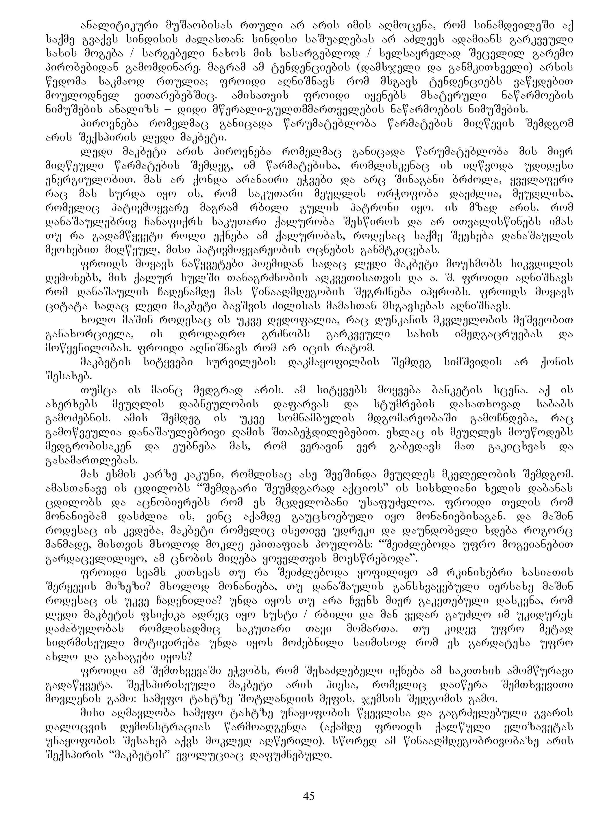 analitikuri muSaobisas rTuli ar aris imis aRmocena, rom sinamdvileSi aq
saqme gvaqvs sindisis ZalasTan: sindisi saSualebas ar aZlevs adamians garkveuli
saxis mogeba / sargebeli naxos mis sasargeblod / xelsayrelad Secvlil garemo
pirobebidan gamomdinare. magram am tendenciebis (damsjeli da ganmkiTxveli) arsis
wvdoma sakmaod rTulia; froidi aRniSnavs rom msgavs tendenciebs vawydebiT
moulodnel viTarebebSic. amisaTvis froidi iyenebs mxatvruli nawarmoebis
nimuSebis analizs – didi mwerali-gulTmmarTvelebis nawarmoebis nimuSebis.
pirovneba romelmac ganicada warumatebloba warmatebis miRwevis Semdgom
aris Seqspiris ledi makbeti.
ledi makbeti aris pirovneba romelmac ganicada warumatebloba mis mier
miRweuli warmatebis Semdeg, im warmatebisa, romliskenac is iRwvoda udidesi
energiulobiT. mas ar qonda aranairi eWvebi da arc Sinagani brZola, yvelaferi
rac mas surda iyo is, rom sakuTari meuRlis orWofoba daeZlia, meuRlisa,
romelic pativmoyvare magram rbili gulis patroni iyo. is mzad aris, rom
danaSaulebriv Canafiqrs sakuTari qaluroba Seswiros da ar iTvaliswinebs imas
Tu ra gadamwyveti roli eqneba am qalurobas, rodesac saqme Seexeba danaSaulis
meoxebiT miRweul, misi pativmoyvareobis ocnebis ganmtkicebas.
froids moyavs nawyvetebi poemidan sadac ledi makbeti mouxmobs sikvdilis
demonebs, mis qalur sulSi TanagrZnobis aRkveTisaTvis da a. S. froidi aRniSnavs
rom danaSaulis Cadenamde mas winaaRmdegobis SegrZneba ipyrobs. froids moyavs
citata sadac ledi makbeti bavSvis Zilisas mamasTan msgavsebas aRniSnavs.
xolo maSin rodesac is ukve dedofalia, rac dunkanis mkvlelobis meSveobiT
ganaxorciela, is drodadro grZnobs garkveuli saxis imedgacruebas da
mowyenilobas. froidi aRniSnavs rom ar icis ratom.
makbetis sityvebi survilebis dakmayofilbis Semdeg simSvidis ar qonis
Sesaxeb.
Tumca is mainc medgrad aris. am sityvebs moyveba banketis scena. aq is
axerxebs meuRlis dabneulobis dafarvas da stumrebis dasaTxovad sababs
gamoZebnis. amis Semdeg is ukve somnambulis mdgomareobaSi gamoCndeba, rac
gamowveulia danaSaulebrivi Ramis STabeWdilebebiT. exlac is meuRles mouwodebs
medgrobisaken da eubneba mas, rom veravin ver gabedavs maT gakicxvas da
gasamarTlebas.
mas esmis karze kakuni, romlisac ase SeeSinda meuRles mkvlelobis Semdgom.
amasTanave is cdilobs “Semdgari Seumdgarad aqcios” is sisxliani xelis dabanas
cdilobs da acnobierebs rom es mcdelobani usafuZvloa. froidi Tvlis rom
monaniebam dasZlia is, vinc aqamde gaucxoebuli iyo monaniebisagan. da maSin
rodesac is kvdeba, makbeti romelic iseTive udreki da daundobeli xdeba rogorc
manmade, misTvis mxolod mokle epiTafias poulobs: “SeiZleboda ufro mogvianebiT
gardacvliliyo, am cnobis miReba yovelTvis moeswreboda”.
froidi svams kiTxvas Tu ra SeiZleboda yofiliyo am rkinisebri xasiaTis
Seryevis mizezi? mxolod monanieba, Tu danaSaulis gansxvavebuli iersaxe maSin
rodesac is ukve Cadenilia? unda iyos Tu ara Cvens mier gakeTebuli daskvna, rom
ledi makbetis fsiqika adrec iyo susti / rbili da man veRar gauZlo im ukidures
daZabulobas romlisadmic sakuTari Tavi momarTa. Tu kidev ufro metad
siRrmiseuli motivireba unda iyos moZebnili saimisod rom es gardatexa ufro
axlo da gasagebi iyos?
froidi am SemTxvevaSi eWvobs, rom SesaZlebeli iqneba am sakiTxis amomwuravi
gadawyveta. Seqspiriseuli makbeti aris piesa, romelic daiwera SemTxveviTi
movlenis gamo: samefo taxtze Sotlandiis mefis, jemsis Sedgomis gamo.
misi aRmavloba samefo taxtze unayofobis wyevlisa da gagrZelebuli gvaris
dalocvis demonstracias warmoadgenda (aqamde froids qalwuli elizavetas
unayofobis Sesaxeb aqvs mokled aRwerili). swored am winaaRmdegobrivobaze aris
Seqspiris “makbetis” evoluciac dafuZnebuli.
45
 
