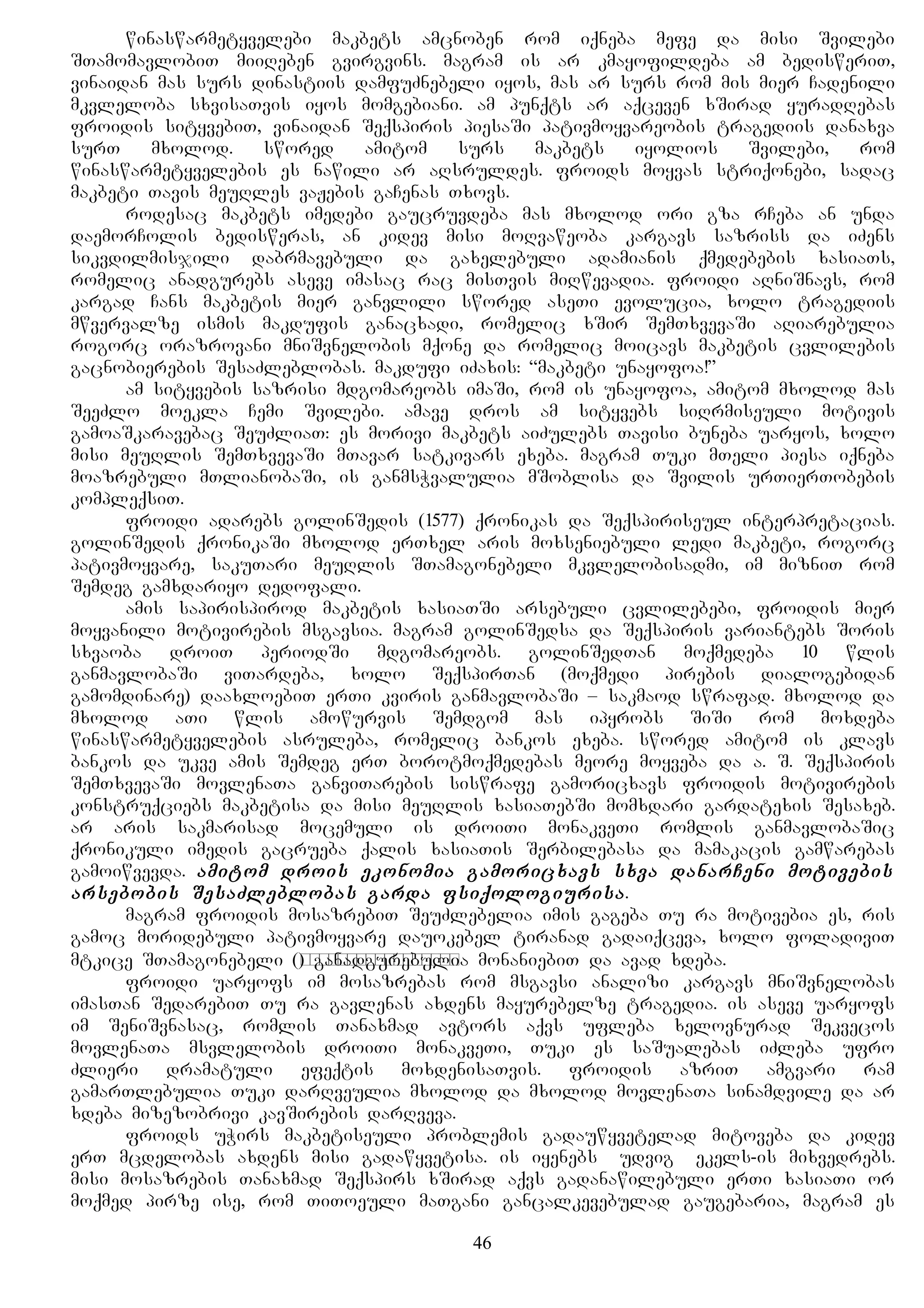 winaswarmetyvelebi makbets amcnoben rom iqneba mefe da misi Svilebi
STamomavlobiT miiReben gvirgvins. magram is ar kmayofildeba am bedisweriT,
vinaidan mas surs dinastiis damfuZnebeli iyos, mas ar surs rom mis mier Cadenili
mkvleloba sxvisaTvis iyos momgebiani. am punqts ar aqceven xSirad yuradRebas
froidis sityvebiT, vinaidan Seqspiris piesaSi pativmoyvareobis tragediis danaxva
surT mxolod. swored amitom surs makbets iyolios Svilebi, rom
winaswarmetyvelebis es nawili ar aRsruldes. froids moyvas striqonebi, sadac
makbeti Tavis meuRles vaJebis gaCenas Txovs.
rodesac makbets imedebi gaucruvdeba mas mxolod ori gza rCeba an unda
daemorColis bedisweras, an kidev misi moRvaweoba kargavs sazriss da iZens
sikvdilmisjili dabrmavebuli da gaxelebuli adamianis qmedebebis xasiaTs,
romelic anadgurebs aseve imasac rac misTvis miRwevadia. froidi aRniSnavs, rom
kargad Cans makbetis mier ganvlili swored aseTi evolucia, xolo tragediis
mwvervalze ismis makdufis ganacxadi, romelic xSir SemTxvevaSi aRiarebulia
rogorc orazrovani mniSvnelobis mqone da romelic moicavs makbetis cvlilebis
gacnobierebis SesaZleblobas. makdufi iZaxis: “makbeti unayofoa!”
am sityvebis sazrisi mdgomareobs imaSi, rom is unayofoa, amitom mxolod mas
SeeZlo moekla Cemi Svilebi. amave dros am sityvebs siRrmiseuli motivis
gamoaSkaravebac SeuZliaT: es morivi makbets aiZulebs Tavisi buneba uaryos, xolo
misi meuRlis SemTxvevaSi mTavar satkivars exeba. magram Tuki mTeli piesa iqneba
moazrebuli mTlianobaSi, is ganmsWvalulia mSoblisa da Svilis urTierTobebis
kompleqsiT.
froidi adarebs golinSedis (1577) qronikas da Seqspiriseul interpretacias.
golinSedis qronikaSi mxolod erTxel aris moxseniebuli ledi makbeti, rogorc
pativmoyvare, sakuTari meuRlis STamagonebeli mkvlelobisadmi, im mizniT rom
Semdeg gamxdariyo dedofali.
amis sapirispirod makbetis xasiaTSi arsebuli cvlilebebi, froidis mier
moyvanili motivirebis msgavsia. magram golinSedsa da Seqspiris variantebs Soris
sxvaoba droiT periodSi mdgomareobs. golinSedTan moqmedeba 10 wlis
ganmavlobaSi viTardeba, xolo SeqspirTan (moqmedi pirebis dialogebidan
gamomdinare) daaxloebiT erTi kviris ganmavlobaSi – sakmaod swrafad. mxolod da
mxolod aTi wlis amowurvis Semdgom mas ipyrobs SiSi rom moxdeba
winaswarmetyvelebis asruleba, romelic bankos exeba. swored amitom is klavs
bankos da ukve amis Semdeg erT borotmoqmedebas meore moyveba da a. S. Seqspiris
SemTxvevaSi movlenaTa ganviTarebis siswrafe gamoricxavs froidis motivirebis
konstruqciebs makbetisa da misi meuRlis xasiaTebSi momxdari gardatexis Sesaxeb.
ar aris sakmarisad mocemuli is droiTi monakveTi romlis ganmavlobaSic
qronikuli imedis gacrueba qalis xasiaTis Serbilebasa da mamakacis gamwarebas
gamoiwvevda. amitom drois ekonomia gamoricxavs sxva danarCeni motivebis
arsebobis SesaZleblobas garda fsiqologiurisa.
magram froidis mosazrebiT SeuZlebelia imis gageba Tu ra motivebia es, ris
gamoc moridebuli pativmoyvare dauokebel tiranad gadaiqceva, xolo foladiviT
mtkice STamagonebeli (подстрекательница) ganadgurebulia monaniebiT da avad xdeba.
froidi uaryofs im mosazrebas rom msgavsi analizi kargavs mniSvnelobas
imasTan SedarebiT Tu ra gavlenas axdens mayurebelze tragedia. is aseve uaryofs
im SeniSvnasac, romlis Tanaxmad avtors aqvs ufleba xelovnurad Sekvecos
movlenaTa msvlelobis droiTi monakveTi, Tuki es saSualebas iZleba ufro
Zlieri dramatuli efeqtis moxdenisaTvis. froidis azriT amgvari ram
gamarTlebulia Tuki darRveulia mxolod da mxolod movlenaTa sinamdvile da ar
xdeba mizezobrivi kavSirebis darRveva.
froids uWirs makbetiseuli problemis gadauwyvetelad mitoveba da kidev
erT mcdelobas axdens misi gadawyvetisa. is iyenebs Ludvig Fekels-is mixvedrebs.
misi mosazrebis Tanaxmad Seqspirs xSirad aqvs gadanawilebuli erTi xasiaTi or
moqmed pirze ise, rom TiToeuli maTgani gancalkevebulad gaugebaria, magram es
46
 