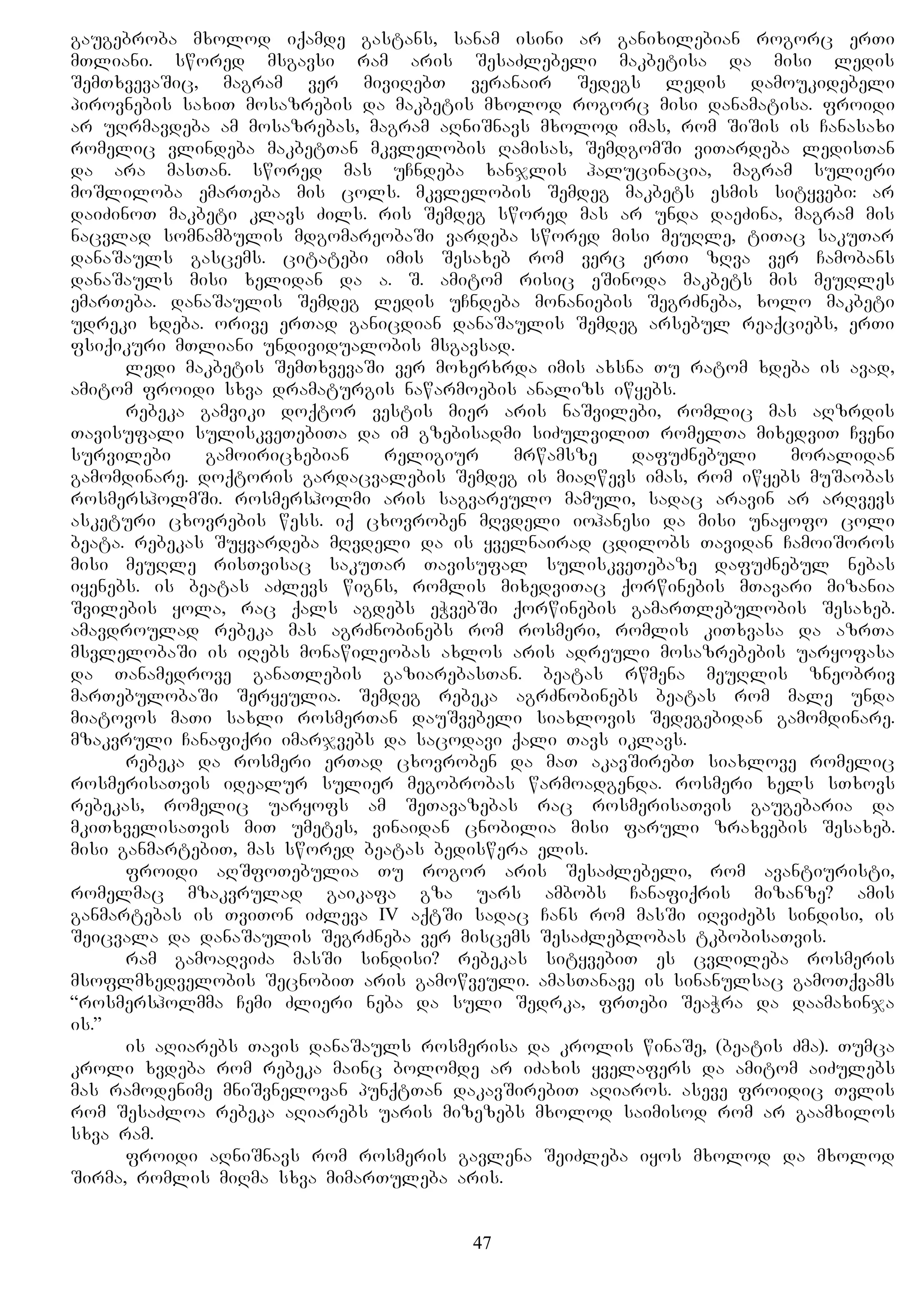 gaugebroba mxolod iqamde gastans, sanam isini ar ganixilebian rogorc erTi
mTliani. swored msgavsi ram aris SesaZlebeli makbetisa da misi ledis
SemTxvevaSic, magram ver miviRebT veranair Sedegs ledis damoukidebeli
pirovnebis saxiT mosazrebis da makbetis mxolod rogorc misi danamatisa. froidi
ar uRrmavdeba am mosazrebas, magram aRniSnavs mxolod imas, rom SiSis is Canasaxi
romelic vlindeba makbetTan mkvlelobis Ramisas, SemdgomSi viTardeba ledisTan
da ara masTan. swored mas uCndeba xanjlis halucinacia, magram sulieri
moSliloba emarTeba mis cols. mkvlelobis Semdeg makbets esmis sityvebi: ar
daiZinoT makbeti klavs Zils. ris Semdeg swored mas ar unda daeZina, magram mis
nacvlad somnambulis mdgomareobaSi vardeba swored misi meuRle, tiTac sakuTar
danaSauls gascems. citatebi imis Sesaxeb rom verc erTi zRva ver Camobans
danaSauls misi xelidan da a. S. amitom risic eSinoda makbets mis meuRles
emarTeba. danaSaulis Semdeg ledis uCndeba monaniebis SegrZneba, xolo makbeti
udreki xdeba. orive erTad ganicdian danaSaulis Semdeg arsebul reaqciebs, erTi
fsiqikuri mTliani undividualobis msgavsad.
ledi makbetis SemTxvevaSi ver moxerxrda imis axsna Tu ratom xdeba is avad,
amitom froidi sxva dramaturgis nawarmoebis analizs iwyebs.
rebeka gamviki doqtor vestis mier aris naSvilebi, romlic mas aRzrdis
Tavisufali suliskveTebiTa da im gzebisadmi siZulviliT romelTa mixedviT Cveni
survilebi gamoiricxebian religiur mrwamsze dafuZnebuli moralidan
gamomdinare. doqtoris gardacvalebis Semdeg is miaRwevs imas, rom iwyebs muSaobas
rosmersholmSi. rosmersholmi aris sagvareulo mamuli, sadac aravin ar arRvevs
asketuri cxovrebis wess. iq cxovroben mRvdeli iohanesi da misi unayofo coli
beata. rebekas Suyvardeba mRvdeli da is yvelnairad cdilobs Tavidan CamoiSoros
misi meuRle risTvisac sakuTar Tavisufal suliskveTebaze dafuZnebul nebas
iyenebs. is beatas aZlevs wigns, romlis mixedviTac qorwinebis mTavari mizania
Svilebis yola, rac qals agdebs eWvebSi qorwinebis gamarTlebulobis Sesaxeb.
amavdroulad rebeka mas agrZnobinebs rom rosmeri, romlis kiTxvasa da azrTa
msvlelobaSi is iRebs monawileobas axlos aris adreuli mosazrebebis uaryofasa
da Tanamedrove ganaTlebis gaziarebasTan. beatas rwmena meuRlis zneobriv
marTebulobaSi Seryeulia. Semdeg rebeka agrZnobinebs beatas rom male unda
miatovos maTi saxli rosmerTan dauSvebeli siaxlovis Sedegebidan gamomdinare.
mzakvruli Canafiqri imarjvebs da sacodavi qali Tavs iklavs.
rebeka da rosmeri erTad cxovroben da maT akavSirebT siaxlove romelic
rosmerisaTvis idealur sulier megobrobas warmoadgenda. rosmeri xels sTxovs
rebekas, romelic uaryofs am SeTavazebas rac rosmerisaTvis gaugebaria da
mkiTxvelisaTvis miT umetes, vinaidan cnobilia misi faruli zraxvebis Sesaxeb.
misi ganmartebiT, mas swored beatas bediswera elis.
froidi aRSfoTebulia Tu rogor aris SesaZlebeli, rom avantiuristi,
romelmac mzakvrulad gaikafa gza uars ambobs Canafiqris mizanze? amis
ganmartebas is TviTon iZleva IV aqtSi sadac Cans rom masSi iRviZebs sindisi, is
Seicvala da danaSaulis SegrZneba ver miscems SesaZleblobas tkbobisaTvis.
ram gamoaRviZa masSi sindisi? rebekas sityvebiT es cvlileba rosmeris
msoflmxedvelobis SecnobiT aris gamowveuli. amasTanave is sinanulsac gamoTqvams
“rosmersholmma Cemi Zlieri neba da suli Sedrka, frTebi SeaWra da daamaxinja
is.”
is aRiarebs Tavis danaSauls rosmerisa da krolis winaSe, (beatis Zma). Tumca
kroli xvdeba rom rebeka mainc bolomde ar iZaxis yvelafers da amitom aiZulebs
mas ramodenime mniSvnelovan punqtTan dakavSirebiT aRiaros. aseve froidic Tvlis
rom SesaZloa rebeka aRiarebs uaris mizezebs mxolod saimisod rom ar gaamxilos
sxva ram.
froidi aRniSnavs rom rosmeris gavlena SeiZleba iyos mxolod da mxolod
Sirma, romlis miRma sxva mimarTuleba aris.
47
 