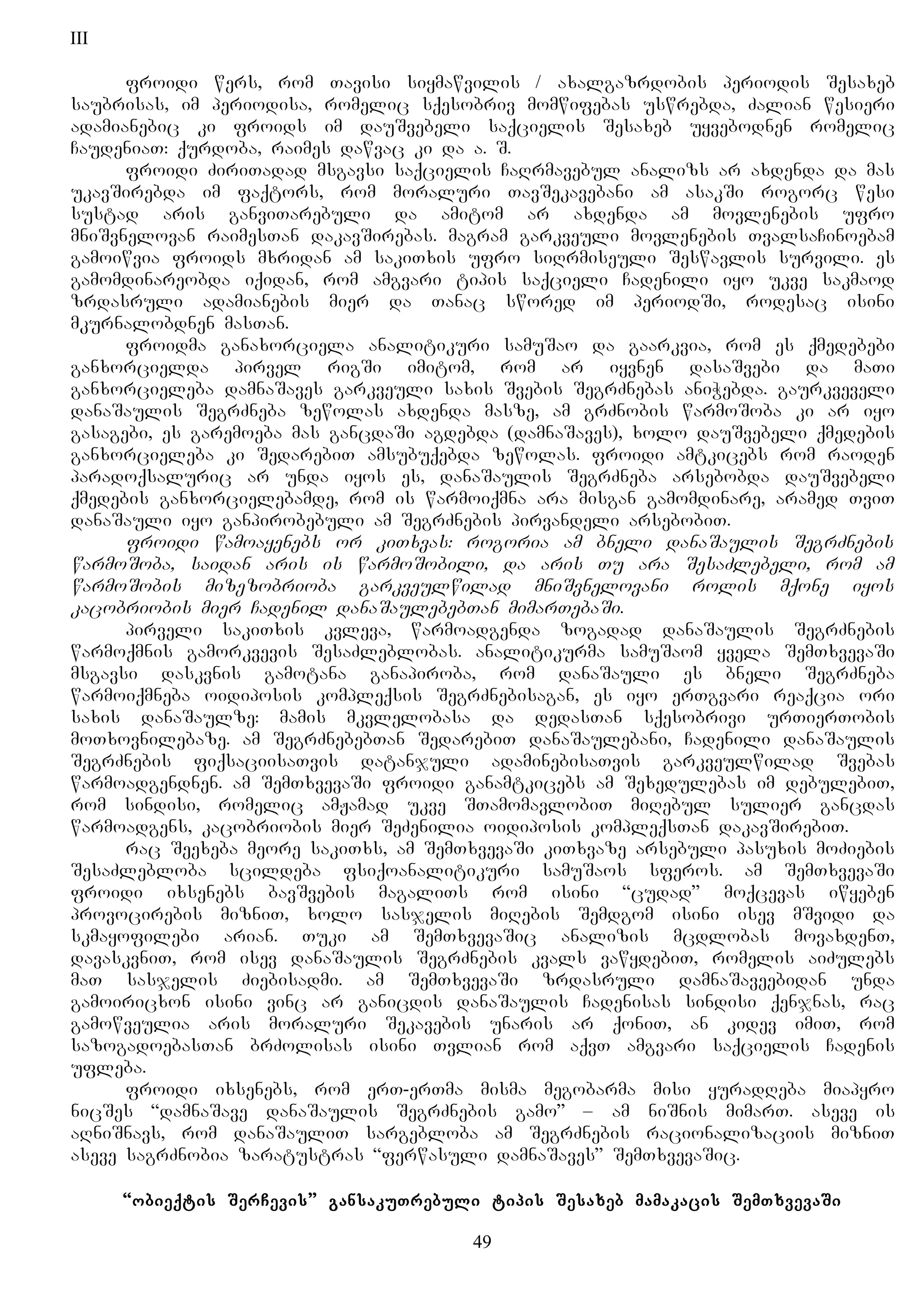 III
froidi wers, rom Tavisi siymawvilis / axalgazrdobis periodis Sesaxeb
saubrisas, im periodisa, romelic sqesobriv momwifebas uswrebda, Zalian wesieri
adamianebic ki froids im dauSvebeli saqcielis Sesaxeb uyvebodnen romelic
CaudeniaT: qurdoba, raimes dawvac ki da a. S.
froidi ZiriTadad msgavsi saqcielis CaRrmavebul analizs ar axdenda da mas
ukavSirebda im faqtors, rom moraluri TavSekavebani am asakSi rogorc wesi
sustad aris ganviTarebuli da amitom ar axdenda am movlenebis ufro
mniSvnelovan raimesTan dakavSirebas. magram garkveuli movlenebis TvalsaCinoebam
gamoiwvia froids mxridan am sakiTxis ufro siRrmiseuli Seswavlis survili. es
gamomdinareobda iqidan, rom amgvari tipis saqcieli Cadenili iyo ukve sakmaod
zrdasruli adamianebis mier da Tanac swored im periodSi, rodesac isini
mkurnalobdnen masTan.
froidma ganaxorciela analitikuri samuSao da gaarkvia, rom es qmedebebi
ganxorcielda pirvel rigSi imitom, rom ar iyvnen dasaSvebi da maTi
ganxorcieleba damnaSaves garkveuli saxis Svebis SegrZnebas aniWebda. gaurkveveli
danaSaulis SegrZneba zewolas axdenda masze, am grZnobis warmoSoba ki ar iyo
gasagebi, es garemoeba mas gancdaSi agdebda (damnaSaves), xolo dauSvebeli qmedebis
ganxorcieleba ki SedarebiT amsubuqebda zewolas. froidi amtkicebs rom raoden
paradoqsaluric ar unda iyos es, danaSaulis SegrZneba arsebobda dauSvebeli
qmedebis ganxorcielebamde, rom is warmoiqmna ara misgan gamomdinare, aramed TviT
danaSauli iyo ganpirobebuli am SegrZnebis pirvandeli arsebobiT.
froidi wamoayenebs or kiTxvas: rogoria am bneli danaSaulis SegrZnebis
warmoSoba, saidan aris is warmoSobili, da aris Tu ara SesaZlebeli, rom am
warmoSobis mizezobrioba garkveulwilad mniSvnelovani rolis mqone iyos
kacobriobis mier Cadenil danaSaulebebTan mimarTebaSi.
pirveli sakiTxis kvleva, warmoadgenda zogadad danaSaulis SegrZnebis
warmoqmnis gamorkvevis SesaZleblobas. analitikurma samuSaom yvela SemTxvevaSi
msgavsi daskvnis gamotana ganapiroba, rom danaSauli es bneli SegrZneba
warmoiqmneba oidiposis kompleqsis SegrZnebisagan, es iyo erTgvari reaqcia ori
saxis danaSaulze: mamis mkvlelobasa da dedasTan sqesobrivi urTierTobis
moTxovnilebaze. am SegrZnebebTan SedarebiT danaSaulebani, Cadenili danaSaulis
SegrZnebis fiqsaciisaTvis datanjuli adaminebisaTvis garkveulwilad Svebas
warmoadgendnen. am SemTxvevaSi froidi ganamtkicebs am Sexedulebas im debulebiT,
rom sindisi, romelic amJamad ukve STamomavlobiT miRebul sulier gancdas
warmoadgens, kacobriobis mier SeZenilia oidiposis kompleqsTan dakavSirebiT.
rac Seexeba meore sakiTxs, am SemTxvevaSi kiTxvaze arsebuli pasuxis moZiebis
SesaZlebloba scildeba fsiqoanalitikuri samuSaos sferos. am SemTxvevaSi
froidi ixsenebs bavSvebis magaliTs rom isini “cudad” moqcevas iwyeben
provocirebis mizniT, xolo sasjelis miRebis Semdgom isini isev mSvidi da
skmayofilebi arian. Tuki am SemTxvevaSic analizis mcdlobas movaxdenT,
davaskvniT, rom isev danaSaulis SegrZnebis kvals vawydebiT, romelis aiZulebs
maT sasjelis Ziebisadmi. am SemTxvevaSi zrdasruli damnaSaveebidan unda
gamoiricxon isini vinc ar ganicdis danaSaulis Cadenisas sindisi qenjnas, rac
gamowveulia aris moraluri Sekavebis unaris ar qoniT, an kidev imiT, rom
sazogadoebasTan brZolisas isini Tvlian rom aqvT amgvari saqcielis Cadenis
ufleba.
froidi ixsenebs, rom erT-erTma misma megobarma misi yuradReba miapyro
nicSes “damnaSave danaSaulis SegrZnebis gamo” – am niSnis mimarT. aseve is
aRniSnavs, rom danaSauliT sargebloba am SegrZnebis racionalizaciis mizniT
aseve sagrZnobia zaratustras “ferwasuli damnaSaves” SemTxvevaSic.
“obieqtis SerCevis” gansakuTrebuli tipis Sesaxeb mamakacis SemTxvevaSi
49
 