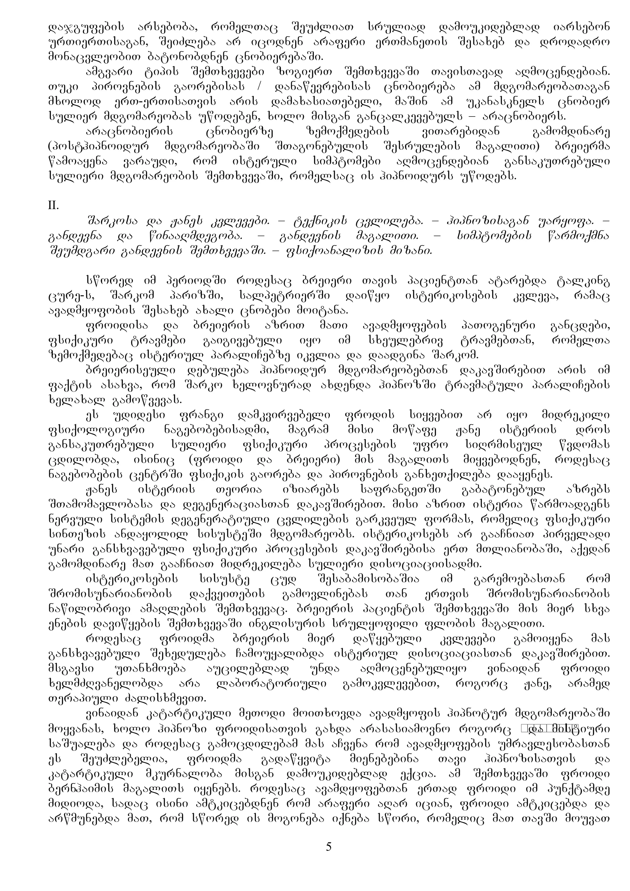 dajgufebis arseboba, romelTac SeuZliaT sruliad damoukideblad iarsebon
urTierTisagan, SeiZleba ar icodnen araferi erTmaneTis Sesaxeb da drodadro
monacvleobiT batonobdnen cnobierebaSi.
amgvari tipis SemTxvevebi zogierT SemTxvevaSi TavisTavad aRmocendebian.
Tuki pirovnebis gaorebisas / danawevrebisas cnobiereba am mdgomareobaTagan
mxolod erT-erTisaTvis aris damaxasiaTebeli, maSin am ukanasknels cnobier
sulier mdgomareobas uwodeben, xolo misgan gancalkevebuls – aracnobiers.
aracnobieris cnobierze zemoqmedebis viTarebidan gamomdinare
(posthipnoidur mdgomareobaSi STagonebulis Sesrulebis magaliTi) breierma
wamoayena varaudi, rom isteruli simptomebi aRmocendebian gansakuTrebuli
sulieri mdgomareobis SemTxvevaSi, romelsac is hipnoidurs uwodebs.
II.
Sarkosa da Janes kvlevebi. – teqnikis cvlileba. – hipnozisagan uaryofa. –
gandevna da winaaRmdegoba. – gandevnis magaliTi. – simptomebis warmoqmna
Seumdgari gandevnis SemTxvevaSi. – fsiqoanalizis mizani.
swored im periodSi rodesac breieri Tavis pacientTan atarebda talking
cure-s, Sarkom parizSi, salpetrierSi daiwyo isterikosebis kvleva, ramac
avadmyofobis Sesaxeb axali cnobebi moitana.
froidisa da breieris azriT maTi avadmyofebis paTogenuri gancdebi,
fsiqikuri travmebi gaigivebuli iyo im sxeulebriv travmebTan, romelTa
zemoqmedebac isteriul paraliCebze ikvlia da daadgina Sarkom.
breieriseuli debuleba hipnoidur mdgomareobebTan dakavSirebiT aris im
faqtis asaxva, rom Sarko xelovnurad axdenda hipnozSi travmatuli paraliCebis
xelaxal gamowvevas.
es udidesi frangi damkvirvebeli frodis siyvebiT ar iyo midrekili
fsiqologiuri nagebobebisadmi, magram misi mowafe Jane isteriis dros
gansakuTrebuli sulieri fsiqikuri procesebis ufro siRrmiseul wvdomas
cdilobda, isinic (froidi da breieri) mis magaliTs miyvebodnen, rodesac
nagebobebis centrSi fsiqikis gaoreba da pirovnebis ganxeTqileba daayenes.
Janes isteriis Teoria iziarebs safrangeTSi gabatonebul azrebs
STamomavlobasa da degeneraciasTan dakavSirebiT. misi azriT isteria warmoadgens
nervuli sistemis degeneratiuli cvlilebis garkveul formas, romelic fsiqikuri
sinTezis andayolil sisusteSi mdgomareobs. isterikosebs ar gaaCniaT pirveladi
unari gansxvavebuli fsiqikuri procesebis dakavSirebisa erT mTlianobaSi, aqedan
gamomdinare maT gaaCniaT midrekileba sulieri disociaciisadmi.
isterikosebis sisuste cud SesabamisobaSia im garemoebasTan rom
Sromisunarianobis daqveiTebis gamovlinebas Tan erTvis Sromisunarianobis
nawilobrivi amaRlebis SemTxvevac. breieris pacientis SemTxvevaSi mis mier sxva
enebis daviwyebis SemTxvevaSi inglisuris srulyofili flobis magaliTi.
rodesac froidma breieris mier dawyebuli kvlevebi gamoiyena mas
gansxvavebuli Sexeduleba Camouyalibda isteriul disociaciasTan dakavSirebiT.
msgavsi uTanxmoeba aucileblad unda aRmocenebuliyo vinaidan froidi
xelmZRvanelobda ara laboratoriuli gamokvlevebiT, rogorc Jane, aramed
Terapiuli ZalisxmeviT.
vinaidan katartikuli meTodi moiTxovda avadmyofis hipnotur mdgomareobaSi
moyvanas, xolo hipnozi froidisaTvis gaxda arasasiamovno rogorc капризноеda mistiuri
saSualeba da rodesac gamocdilebam mas aCvena rom avadmyofebis umravlesobasTan
es SeuZlebelia, froidma gadawyvita mienebebina Tavi hipnozisaTvis da
katartikuli mkurnaloba misgan damoukideblad eqcia. am SemTxvevaSi froidi
bernhaimis magaliTs iyenebs. rodesac avamdyofebTan erTad froidi im punqtamde
midioda, sadac isini amtkicebdnen rom araferi aRar ician, froidi amtkicebda da
arwmunebda maT, rom swored is mogoneba iqneba swori, romelic maT TavSi mouvaT
5
 