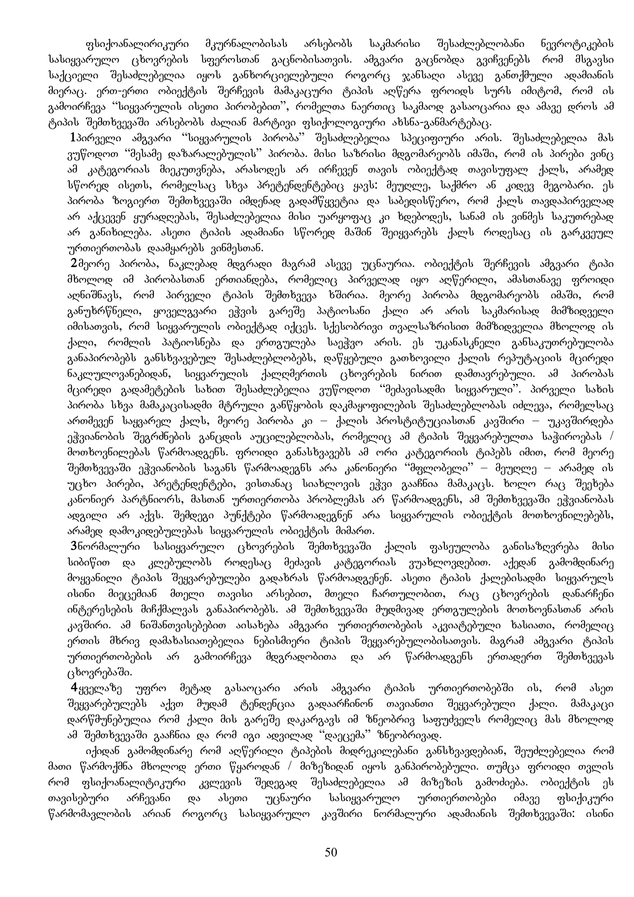 fsiqoanalirikuri mkurnalobisas arsebobs sakmarisi SesaZleblobani nevrotikebis
sasiyvarulo cxovrebis sferosTan gacnobisaTvis. amgvari gacnobda gviCvenebs rom msgavsi
saqcieli SesaZlebelia iyos ganxorcielebuli rogorc jansaRi aseve ganTqmuli adamianis
mierac. erT-erTi obieqtis SerCevis mamakacuri tipis aRwera froids surs imitom, rom is
gamoirCeva “siyvarulis iseTi pirobebiT”, romelTa naerTic sakmaod gasaocaria da amave dros am
tipis SemTxvevaSi arsebobs Zalian martivi fsiqologiuri axsna-ganmartebac.
1pirveli amgvari “siyvarulis piroba” SesaZlebelia specifiuri aris. SesaZlebelia mas
vuwodoT “mesame dazaralebulis” piroba. misi sazrisi mdgomareobs imaSi, rom is pirebi vinc
am kategorias miekuTvneba, arasodes ar irCeven Tavis obieqtad Tavisufal qals, aramed
swored iseTs, romelsac sxva pretendentebic yavs: meuRle, saqmro an kidev megobari. es
piroba zogierT SemTxvevaSi imdenad gadamwyvetia da sabediswero, rom qals Tavdapirvelad
ar aqceven yuradRebas, SesaZlebelia misi uaryofac ki xdebodes, sanam is vinmes sakuTrebad
ar ganixileba. aseTi tipis adamiani swored maSin Seiyvarebs qals rodesac is garkveul
urTierTobas daamyarebs vinmesTan.
2meore piroba, naklebad mdgradi magram aseve ucnauria. obieqtis SerCevis amgvari tipi
mxolod im pirobasTan erTiandeba, romelic pirvelad iyo aRwerili, amasTanave froidi
aRniSnavs, rom pirveli tipis SemTxveva xSiria. meore piroba mdgomareobs imaSi, rom
ganuxrwneli, yovelgvari eWvis gareSe patiosani qali ar aris sakmarisad mimzidveli
imisaTvis, rom siyvarulis obieqtad iqces. sqesobrivi TvalsazrisiT mimzidvelia mxolod is
qali, romlis patiosneba da erTguleba saeWvo aris. es ukanaskneli gansakuTrebuloba
ganapirobebs gansxvavebul SesaZleblobebs, dawyebuli gaTxovili qalis reputaciis mciredi
naklulovanebidan, siyvarulis qalRmerTis cxovrebis niriT damTavrebuli. am pirobas
mciredi gadametebis saxiT SesaZlebelia vuwodoT “meZavisadmi siyvaruli”. pirveli saxis
piroba sxva mamakacisadmi mtruli ganwyobis dakmayofilebis SesaZleblobas iZleva, romelsac
arTmeven sayvarel qals, meore piroba ki – qalis prostituciasTan kavSiri – ukavSirdeba
eWvianobis SegrZnebis gancdis aucileblobas, romelic am tipis SeyvarebulTa saWiroebas /
moTxovnilebas warmoadgens. froidi ganasxvavebs am ori kategoriis tipebs imiT, rom meore
SemTxvevaSi eWvianobis sagans warmoadegns ara kanonieri “mflobeli” – meuRle – aramed is
ucxo pirebi, pretendentebi, visTanac siaxlovis eWvi gaaCnia mamakacs. xolo rac Seexeba
kanonier partniors, masTan urTierToba problemas ar warmoadgens, am SemTxvevaSi eWvianobas
adgili ar aqvs. Semdegi punqtebi warmoadegnen ara siyvarulis obieqtis moTxovnilebebs,
aramed damokidebulebas siyvarulis obieqtis mimarT.
3normaluri sasiyvarulo cxovrebis SemTxvevaSi qalis faseuloba ganisazRvreba misi
sibiwiT da klebulobs rodesac meZavis kategorias vuaxlovdebiT. aqedan gamomdinare
moyvanili tipis Seyvarebulebi gadaxras warmoadgenen. aseTi tipis qalebisadmi siyvaruls
isini miecemian mTeli Tavisi arsebiT, mTeli CarTulobiT, rac cxovrebis danarCeni
interesebis miCqmalvas ganapirobebs. am SemTxvevaSi mudmivad erTgulebis moTxovnasTan aris
kavSiri. am niSanTvisebebiT aisaxeba amgvari urTierTobebis akviatebuli xasiaTi, romelic
erTis mxriv damaxasiaTebelia nebismieri tipis SeyvarebulobisaTvis. magram amgvari tipis
urTierTobebis ar gamoirCeva mdgradobiTa da ar warmoadgens erTaderT SemTxvevas
cxovrebaSi.
4yvelaze ufro metad gasaocari aris amgvari tipis urTierTobebSi is, rom aseT
Seyvarebulebs aqvT mudam tendencia gadaarCinon TavianTi Seyvarebuli qali. mamakaci
darwmunebulia rom qali mis gareSe dakargavs im zneobriv safuZvels romelic mas mxolod
am SemTxvevaSi gaaCnia da rom igi advilad “daecema” zneobrivad.
iqidan gamomdinare rom aRwerili tipebis midrekilebani gansxvavdebian, SeuZlebelia rom
maTi warmoqmna mxolod erTi wyarodan / mizezidan iyos ganpirobebuli. Tumca froidi Tvlis
rom fsiqoanalitikuri kvlevis Sedegad SesaZlebelia am mizezis gamoZieba. obieqtis es
Taviseburi arCevani da aseTi ucnauri sasiyvarulo urTierTobebi imave fsiqikuri
warmomavlobis arian rogorc sasiyvarulo kavSiri normaluri adamianis SemTxvevaSi: isini
50
 