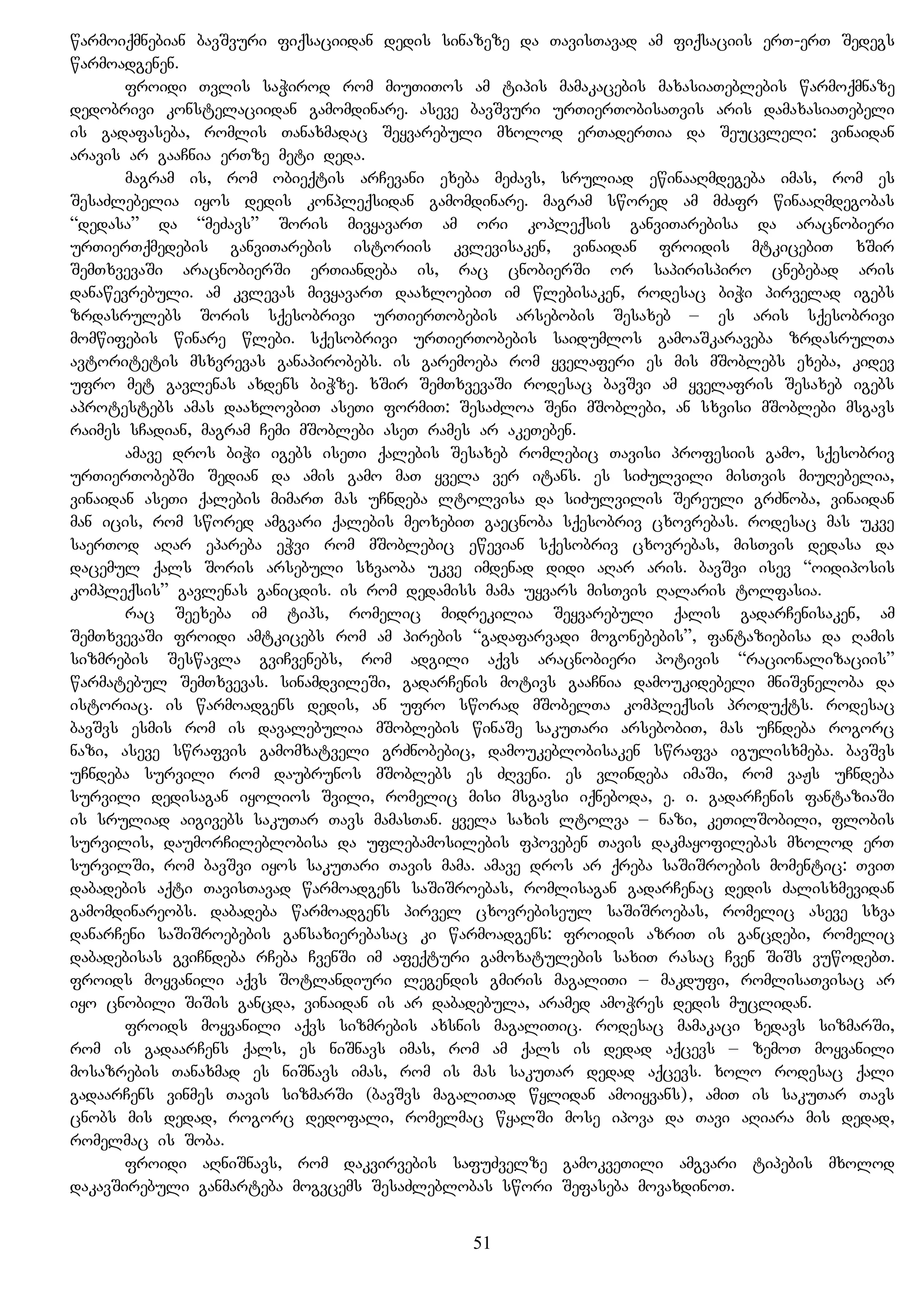 warmoiqmnebian bavSvuri fiqsaciidan dedis sinazeze da TavisTavad am fiqsaciis erT-erT Sedegs
warmoadgenen.
froidi Tvlis saWirod rom miuTiTos am tipis mamakacebis maxasiaTeblebis warmoqmnaze
dedobrivi konstelaciidan gamomdinare. aseve bavSvuri urTierTobisaTvis aris damaxasiaTebeli
is gadafaseba, romlis Tanaxmadac Seyvarebuli mxolod erTaderTia da Seucvleli: vinaidan
aravis ar gaaCnia erTze meti deda.
magram is, rom obieqtis arCevani exeba meZavs, sruliad ewinaaRmdegeba imas, rom es
SesaZlebelia iyos dedis konpleqsidan gamomdinare. magram swored am mZafr winaaRmdegobas
“dedasa” da “meZavs” Soris mivyavarT am ori kopleqsis ganviTarebisa da aracnobieri
urTierTqmedebis ganviTarebis istoriis kvlevisaken, vinaidan froidis mtkicebiT xSir
SemTxvevaSi aracnobierSi erTiandeba is, rac cnobierSi or sapirispiro cnebebad aris
danawevrebuli. am kvlevas mivyavarT daaxloebiT im wlebisaken, rodesac biWi pirvelad igebs
zrdasrulebs Soris sqesobrivi urTierTobebis arsebobis Sesaxeb – es aris sqesobrivi
momwifebis winare wlebi. sqesobrivi urTierTobebis saidumlos gamoaSkaraveba zrdasrulTa
avtoritetis msxvrevas ganapirobebs. is garemoeba rom yvelaferi es mis mSoblebs exeba, kidev
ufro met gavlenas axdens biWze. xSir SemTxvevaSi rodesac bavSvi am yvelafris Sesaxeb igebs
aprotestebs amas daaxlovbiT aseTi formiT: SesaZloa Seni mSoblebi, an sxvisi mSoblebi msgavs
raimes sCadian, magram Cemi mSoblebi aseT rames ar akeTeben.
amave dros biWi igebs iseTi qalebis Sesaxeb romlebic Tavisi profesiis gamo, sqesobriv
urTierTobebSi Sedian da amis gamo maT yvela ver itans. es siZulvili misTvis miuRebelia,
vinaidan aseTi qalebis mimarT mas uCndeba ltolvisa da siZulvilis Sereuli grZnoba, vinaidan
man icis, rom swored amgvari qalebis meoxebiT gaecnoba sqesobriv cxovrebas. rodesac mas ukve
saerTod aRar epareba eWvi rom mSoblebic ewevian sqesobriv cxovrebas, misTvis dedasa da
dacemul qals Soris arsebuli sxvaoba ukve imdenad didi aRar aris. bavSvi isev “oidiposis
kompleqsis” gavlenas ganicdis. is rom dedamiss mama uyvars misTvis Ralaris tolfasia.
rac Seexeba im tips, romelic midrekilia Seyvarebuli qalis gadarCenisaken, am
SemTxvevaSi froidi amtkicebs rom am pirebis “gadafarvadi mogonebebis”, fantaziebisa da Ramis
sizmrebis Seswavla gviCvenebs, rom adgili aqvs aracnobieri potivis “racionalizaciis”
warmatebul SemTxvevas. sinamdvileSi, gadarCenis motivs gaaCnia damoukidebeli mniSvneloba da
istoriac. is warmoadgens dedis, an ufro sworad mSobelTa kompleqsis produqts. rodesac
bavSvs esmis rom is davalebulia mSoblebis winaSe sakuTari arsebobiT, mas uCndeba rogorc
nazi, aseve swrafvis gamomxatveli grZnobebic, damoukeblobisaken swrafva igulisxmeba. bavSvs
uCndeba survili rom daubrunos mSoblebs es ZRveni. es vlindeba imaSi, rom vaJs uCndeba
survili dedisagan iyolios Svili, romelic misi msgavsi iqneboda, e. i. gadarCenis fantaziaSi
is sruliad aigivebs sakuTar Tavs mamasTan. yvela saxis ltolva – nazi, keTilSobili, flobis
survilis, daumorCileblobisa da uflebamosilebis fpoveben Tavis dakmayofilebas mxolod erT
survilSi, rom bavSvi iyos sakuTari Tavis mama. amave dros ar qreba saSiSroebis momentic: TviT
dabadebis aqti TavisTavad warmoadgens saSiSroebas, romlisagan gadarCenac dedis Zalisxmevidan
gamomdinareobs. dabadeba warmoadgens pirvel cxovrebiseul saSiSroebas, romelic aseve sxva
danarCeni saSiSroebebis gansaxierebasac ki warmoadgens: froidis azriT is gancdebi, romelic
dabadebisas gviCndeba rCeba CvenSi im afeqturi gamoxatulebis saxiT rasac Cven SiSs vuwodebT.
froids moyvanili aqvs Sotlandiuri legendis gmiris magaliTi – makdufi, romlisaTvisac ar
iyo cnobili SiSis gancda, vinaidan is ar dabadebula, aramed amoWres dedis muclidan.
froids moyvanili aqvs sizmrebis axsnis magaliTic. rodesac mamakaci xedavs sizmarSi,
rom is gadaarCens qals, es niSnavs imas, rom am qals is dedad aqcevs – zemoT moyvanili
mosazrebis Tanaxmad es niSnavs imas, rom is mas sakuTar dedad aqcevs. xolo rodesac qali
gadaarCens vinmes Tavis sizmarSi (bavSvs magaliTad wylidan amoiyvans), amiT is sakuTar Tavs
cnobs mis dedad, rogorc dedofali, romelmac wyalSi mose ipova da Tavi aRiara mis dedad,
romelmac is Soba.
froidi aRniSnavs, rom dakvirvebis safuZvelze gamokveTili amgvari tipebis mxolod
dakavSirebuli ganmarteba mogvcems SesaZleblobas swori Sefaseba movaxdinoT.
51
 