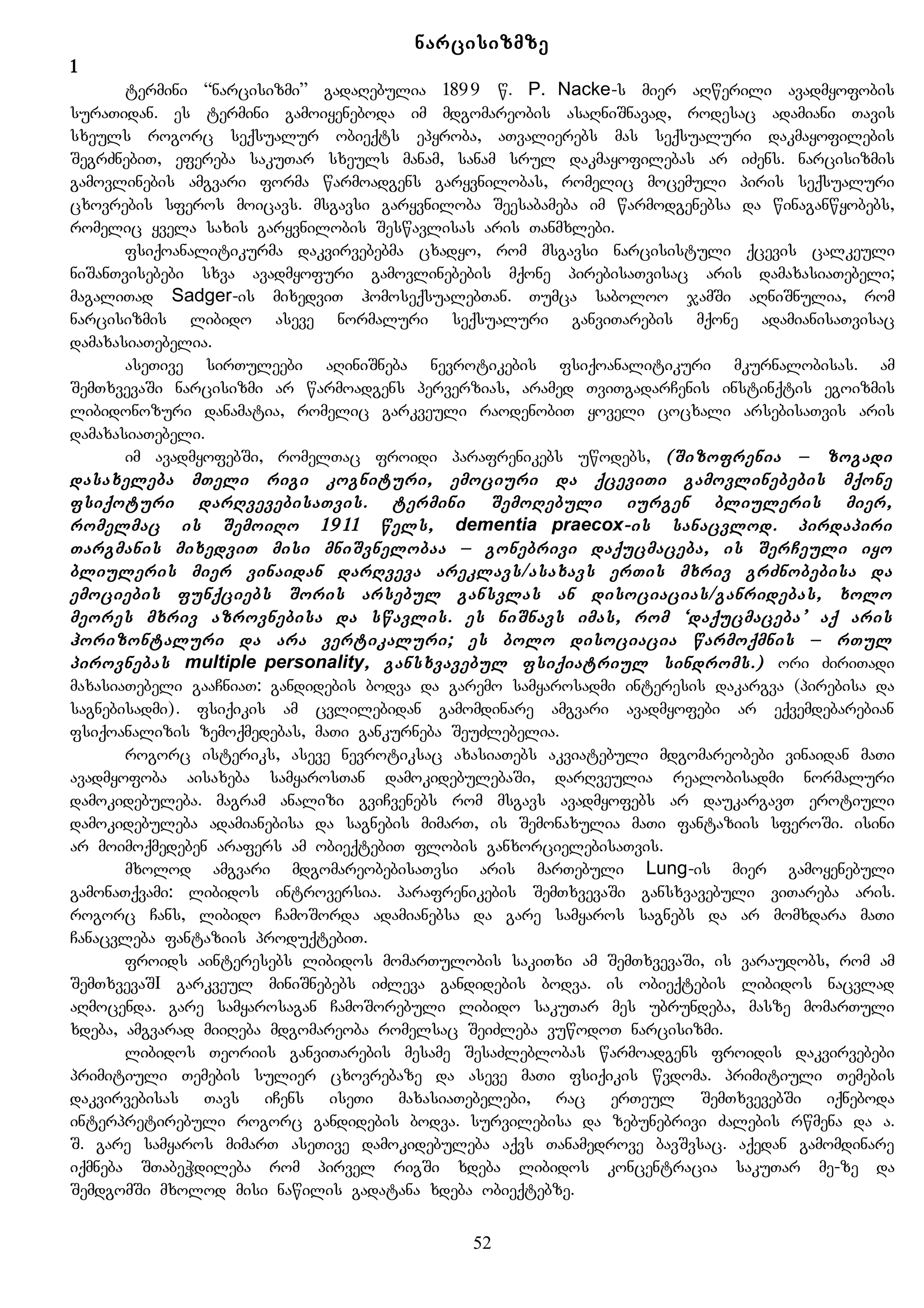 narcisizmze
1
termini “narcisizmi” gadaRebulia 1899 w. P. Nacke-s mier aRwerili avadmyofobis
suraTidan. es termini gamoiyeneboda im mdgomareobis asaRniSnavad, rodesac adamiani Tavis
sxeuls rogorc seqsualur obieqts epyroba, aTvalierebs mas seqsualuri dakmayofilebis
SegrZnebiT, efereba sakuTar sxeuls manam, sanam srul dakmayofilebas ar iZens. narcisizmis
gamovlinebis amgvari forma warmoadgens garyvnilobas, romelic mocemuli piris seqsualuri
cxovrebis sferos moicavs. msgavsi garyvniloba Seesabameba im warmodgenebsa da winaganwyobebs,
romelic yvela saxis garyvnilobis Seswavlisas aris Tanmxlebi.
fsiqoanalitikurma dakvirvebebma cxadyo, rom msgavsi narcisistuli qcevis calkeuli
niSanTvisebebi sxva avadmyofuri gamovlinebebis mqone pirebisaTvisac aris damaxasiaTebeli;
magaliTad Sadger-is mixedviT homoseqsualebTan. Tumca saboloo jamSi aRniSnulia, rom
narcisizmis libido aseve normaluri seqsualuri ganviTarebis mqone adamianisaTvisac
damaxasiaTebelia.
aseTive sirTuleebi aRiniSneba nevrotikebis fsiqoanalitikuri mkurnalobisas. am
SemTxvevaSi narcisizmi ar warmoadgens perverzias, aramed TviTgadarCenis instinqtis egoizmis
libidonozuri danamatia, romelic garkveuli raodenobiT yoveli cocxali arsebisaTvis aris
damaxasiaTebeli.
im avadmyofebSi, romelTac froidi parafrenikebs uwodebs, (Sizofrenia – zogadi
dasaxeleba mTeli rigi kognituri, emociuri da qceviTi gamovlinebebis mqone
fsiqoturi darRvevebisaTvis. termini SemoRebuli iurgen bliuleris mier,
romelmac is SemoiRo 1911 wels, dementia praecox-is sanacvlod. pirdapiri
Targmanis mixedviT misi mniSvnelobaa – gonebrivi daqucmaceba, is SerCeuli iyo
bliuleris mier vinaidan darRveva areklavs/asaxavs erTis mxriv grZnobebisa da
emociebis funqciebs Soris arsebul gansvlas an disociacias/ganridebas, xolo
meores mxriv azrovnebisa da swavlis. es niSnavs imas, rom ‘daqucmaceba’ aq aris
horizontaluri da ara vertikaluri; es bolo disociacia warmoqmnis – rTul
pirovnebas multiple personality, gansxvavebul fsiqiatriul sindroms.) ori ZiriTadi
maxasiaTebeli gaaCniaT: gandidebis bodva da garemo samyarosadmi interesis dakargva (pirebisa da
sagnebisadmi). fsiqikis am cvlilebidan gamomdinare amgvari avadmyofebi ar eqvemdebarebian
fsiqoanalizis zemoqmedebas, maTi gankurneba SeuZlebelia.
rogorc isteriks, aseve nevrotiksac axasiaTebs akviatebuli mdgomareobebi vinaidan maTi
avadmyofoba aisaxeba samyarosTan damokidebulebaSi, darRveulia realobisadmi normaluri
damokidebuleba. magram analizi gviCvenebs rom msgavs avadmyofebs ar daukargavT erotiuli
damokidebuleba adamianebisa da sagnebis mimarT, is Semonaxulia maTi fantaziis sferoSi. isini
ar moimoqmedeben arafers am obieqtebiT flobis ganxorcielebisaTvis.
mxolod amgvari mdgomareobebisaTvsi aris marTebuli Lung-is mier gamoyenebuli
gamonaTqvami: libidos introversia. parafrenikebis SemTxvevaSi gansxvavebuli viTareba aris.
rogorc Cans, libido CamoSorda adamianebsa da gare samyaros sagnebs da ar momxdara maTi
Canacvleba fantaziis produqtebiT.
froids ainteresebs libidos momarTulobis sakiTxi am SemTxvevaSi, is varaudobs, rom am
SemTxvevaSI garkveul miniSnebebs iZleva gandidebis bodva. is obieqtebis libidos nacvlad
aRmocenda. gare samyarosagan CamoSorebuli libido sakuTar mes ubrundeba, masze momarTuli
xdeba, amgvarad miiReba mdgomareoba romelsac SeiZleba vuwodoT narcisizmi.
libidos Teoriis ganviTarebis mesame SesaZleblobas warmoadgens froidis dakvirvebebi
primitiuli Temebis sulier cxovrebaze da aseve maTi fsiqikis wvdoma. primitiuli Temebis
dakvirvebisas Tavs iCens iseTi maxasiaTebelebi, rac erTeul SemTxvevebSi iqneboda
interpretirebuli rogorc gandidebis bodva. survilebisa da zebunebrivi Zalebis rwmena da a.
S. gare samyaros mimarT aseTive damokidebuleba aqvs Tanamedrove bavSvsac. aqedan gamomdinare
iqmneba STabeWdileba rom pirvel rigSi xdeba libidos koncentracia sakuTar me-ze da
SemdgomSi mxolod misi nawilis gadatana xdeba obieqtebze.
52
 