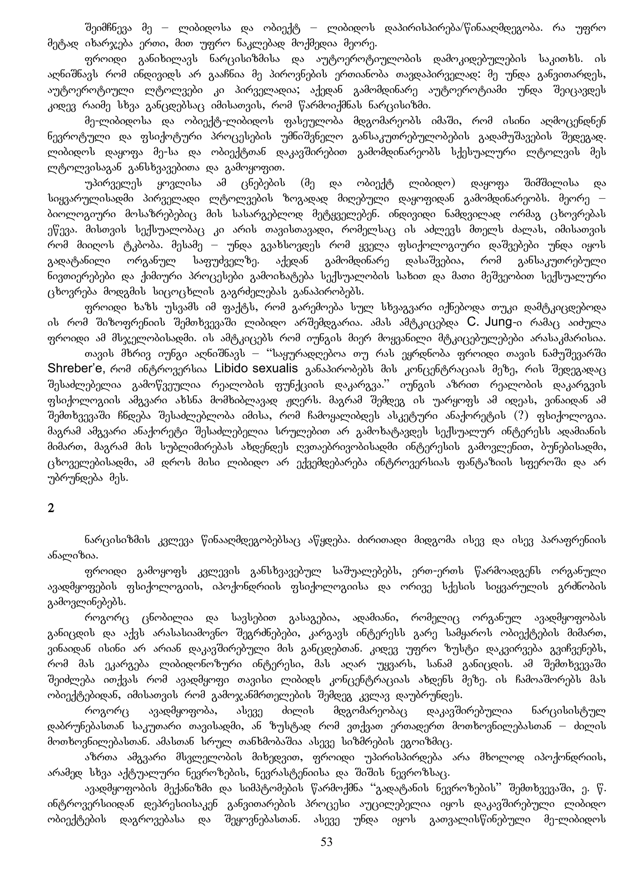 SeimCneva me – libidosa da obieqt – libidos dapirispireba/winaaRmdegoba. ra ufro
metad ixarjeba erTi, miT ufro naklebad moqmedia meore.
froidi ganixilavs narcisizmisa da autoerotiulobis damokidebulebis sakiTxs. is
aRniSnavs rom individs ar gaaCnia me pirovnebis erTianoba Tavdapirvelad: me unda ganviTardes,
autoerotiuli ltolvebi ki pirveladia; aqedan gamomdinare autoerotiami unda Seicavdes
kidev raime sxva gancdebsac imisaTvis, rom warmoiqmnas narcisizmi.
me-libidosa da obieqt-libidos faseuloba mdgomareobs imaSi, rom isini aRmocendnen
nevrotuli da fsiqoturi procesebis umniSvnelo gansakuTrebulobebis gadamuSavebis Sedegad.
libidos dayofa me-sa da obieqtTan dakavSirebiT gamomdinareobs sqesualuri ltolvis mes
ltolvisagan gansxvavebiTa da gamoyofiT.
upirveles yovlisa am cnebebis (me da obieqt libido) dayofa SimSilisa da
siyvarulisadmi pirveladi ltolvebis zogadad miRebuli dayofidan gamomdinareobs. meore –
biologiuri mosazrebebic mis sasargeblod metyveleben. individi namdvilad ormag cxovrebas
eweva. misTvis seqsualobac ki aris TavisTavadi, romelsac is aZlevs mTels Zalas, imisaTvis
rom miiRos tkboba. mesame – unda gvaxsovdes rom yvela fsiqologiuri daSvebebi unda iyos
gadatanili organul safuZvelze. aqedan gamomdinare dasaSvebia, rom gansakuTrebuli
nivTierebebi da qimiuri procesebi gamoixateba seqsualobis saxiT da maTi meSveobiT seqsualuri
cxovreba modgmis sicocxlis gagrZelebas ganapirobebs.
froidi xazs usvams im faqts, rom garemoeba sul sxvagvari iqneboda Tuki damtkicdeboda
is rom Sizofreniis SemTxvevaSi libido arSemdgaria. amas amtkicebda C. Jung-i ramac aiZula
froidi am msjelobisadmi. is amtkicebs rom iungis mier moyvanili mtkicebulebebi arasakmarisia.
Tavis mxriv iungi aRniSnavs – “sayuradReboa Tu ras eyrdnoba froidi Tavis namuSevarSi
Shreber’e, rom introversia Libido sexualis ganapirobebs mis koncentracias meze, ris Sedegadac
SesaZlebelia gamowveulia realobis funqciis dakargva.” iungis azriT realobis dakargvis
fsiqologiis amgvari axsna momxiblavad JRers. magram Semdeg is uaryofs am ideas, vinaidan am
SemTxvevaSi Cndeba SesaZlebloba imisa, rom Camoyalibdes asketuri anaqoretis (?) fsiqologia.
magram amgvari anaqoreti SesaZlebelia srulebiT ar gamoxatavdes seqsualur interess adamianis
mimarT, magram mis sublimirebas axdendes RvTaebrivobisadmi interesis gamovleniT, bunebisadmi,
cxovelebisadmi, am dros misi libido ar eqvemdebareba introversias fantaziis sferoSi da ar
ubrundeba mes.
2
narcisizmis kvleva winaaRmdegobebsac awydeba. ZiriTadi midgoma isev da isev parafreniis
analizia.
froidi gamoyofs kvlevis gansxvavebul saSualebebs, erT-erTs warmoadgens organuli
avadmyofebis fsiqologiis, ipoqondriis fsiqologiisa da orive sqesis siyvarulis grZnobis
gamovlinebebs.
rogorc cnobilia da savsebiT gasagebia, adamiani, romelic organul avadmyofobas
ganicdis da aqvs arasasiamovno SegrZnebebi, kargavs interess gare samyaros obieqtebis mimarT,
vinaidan isini ar arian dakavSirebuli mis gancdebTan. kidev ufro zusti dakvirveba gviCvenebs,
rom mas ekargeba libidonozuri interesi, mas aRar uyvars, sanam ganicdis. am SemTxvevaSi
SeiZleba iTqvas rom avadmyofi Tavisi libids koncentracias axdens meze. is CamoaSorebs mas
obieqtebidan, imisaTvis rom gamojanmrTelebis Semdeg kvlav daubrundes.
rogorc avadmyofoba, aseve Zilis mdgomareobac dakavSirebulia narcisistul
dabrunebasTan sakuTari Tavisadmi, an zustad rom vTqvaT erTaderT moTxovnilebasTan – Zilis
moTxovnilebasTan. amasTan srul TanxmobaSia aseve sizmrebis egoizmic.
azrTa amgvari msvlelobis mixedviT, froidi upirispirdeba ara mxolod ipoqondriis,
aramed sxva aqtualuri nevrozebis, nevrasteniisa da SiSis nevrozsac.
avadmyofobis meqanizmi da simptomebis warmoqmna “gadatanis nevrozebis” SemTxvevaSi, e. w.
introversiidan depresiisaken ganviTarebis procesi aucilebelia iyos dakavSirebuli libido
obieqtebis dagrovebasa da SeyovnebasTan. aseve unda iyos gaTvaliswinebuli me-libidos
53
 