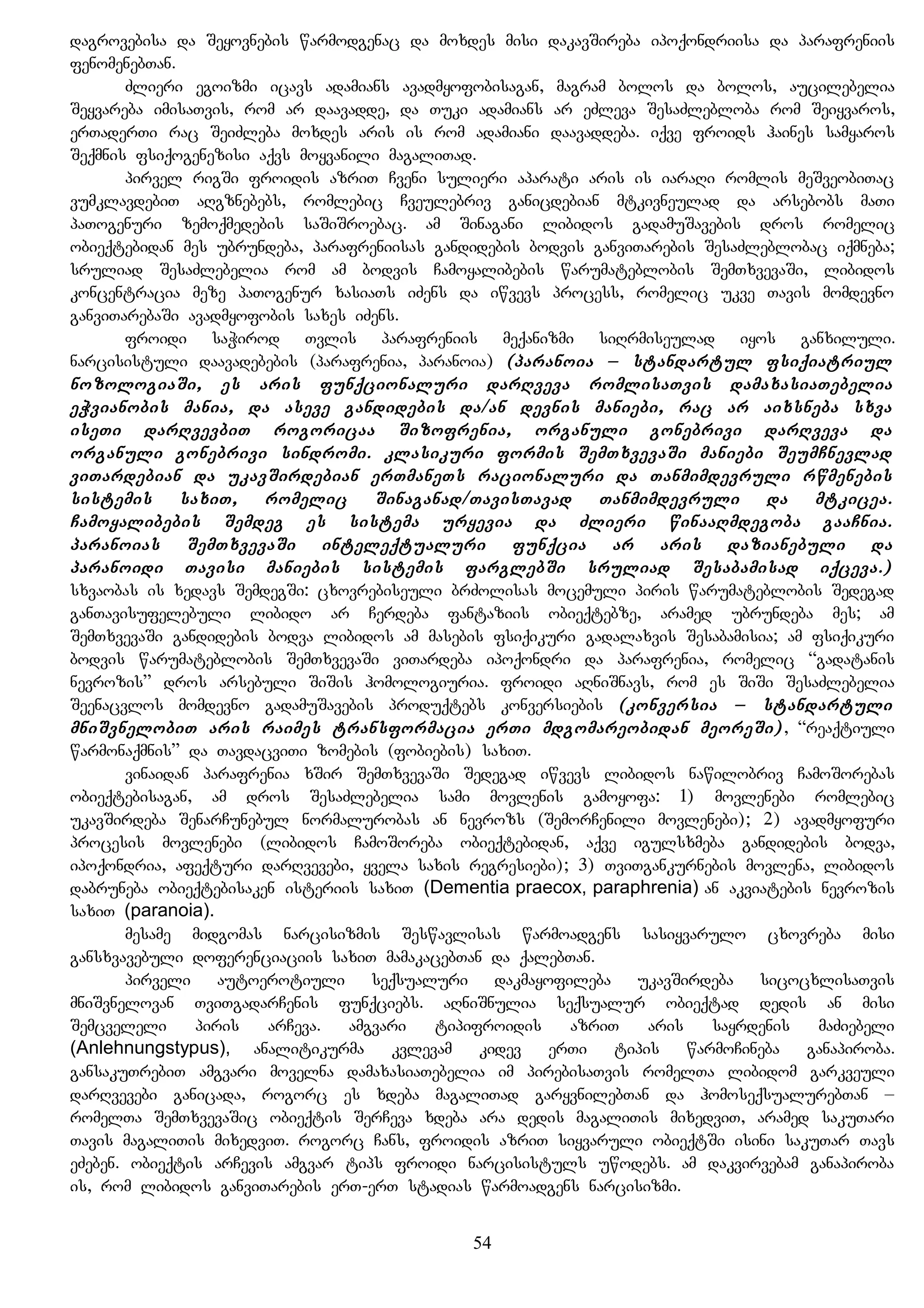 dagrovebisa da Seyovnebis warmodgenac da moxdes misi dakavSireba ipoqondriisa da parafreniis
fenomenebTan.
Zlieri egoizmi icavs adamians avadmyofobisagan, magram bolos da bolos, aucilebelia
Seyvareba imisaTvis, rom ar daavadde, da Tuki adamians ar eZleva SesaZlebloba rom Seiyvaros,
erTaderTi rac SeiZleba moxdes aris is rom adamiani daavaddeba. iqve froids haines samyaros
Seqmnis fsiqogenezisi aqvs moyvanili magaliTad.
pirvel rigSi froidis azriT Cveni sulieri aparati aris is iaraRi romlis meSveobiTac
vumklavdebiT aRgznebebs, romlebic Cveulebriv ganicdebian mtkivneulad da arsebobs maTi
paTogenuri zemoqmedebis saSiSroebac. am Sinagani libidos gadamuSavebis dros romelic
obieqtebidan mes ubrundeba, parafreniisas gandidebis bodvis ganviTarebis SesaZleblobac iqmneba;
sruliad SesaZlebelia rom am bodvis Camoyalibebis warumateblobis SemTxvevaSi, libidos
koncentracia meze paTogenur xasiaTs iZens da iwvevs process, romelic ukve Tavis momdevno
ganviTarebaSi avadmyofobis saxes iZens.
froidi saWirod Tvlis parafreniis meqanizmi siRrmiseulad iyos ganxiluli.
narcisistuli daavadebebis (parafrenia, paranoia) (paranoia – standartul fsiqiatriul
nozologiaSi, es aris funqcionaluri darRveva romlisaTvis damaxasiaTebelia
eWvianobis mania, da aseve gandidebis da/an devnis maniebi, rac ar aixsneba sxva
iseTi darRvevbiT rogoricaa Sizofrenia, organuli gonebrivi darRveva da
organuli gonebrivi sindromi. klasikuri formis SemTxvevaSi maniebi SeumCnevlad
viTardebian da ukavSirdebian erTmaneTs racionaluri da Tanmimdevruli rwmenebis
sistemis saxiT, romelic Sinaganad/TavisTavad Tanmimdevruli da mtkicea.
Camoyalibebis Semdeg es sistema uryevia da Zlieri winaaRmdegoba gaaCnia.
paranoias SemTxvevaSi inteleqtualuri funqcia ar aris dazianebuli da
paranoidi Tavisi maniebis sistemis farglebSi sruliad Sesabamisad iqceva.)
sxvaobas is xedavs SemdegSi: cxovrebiseuli brZolisas mocemuli piris warumateblobis Sedegad
ganTavisufelebuli libido ar Cerdeba fantaziis obieqtebze, aramed ubrundeba mes; am
SemTxvevaSi gandidebis bodva libidos am masebis fsiqikuri gadalaxvis Sesabamisia; am fsiqikuri
bodvis warumateblobis SemTxvevaSi viTardeba ipoqondri da parafrenia, romelic “gadatanis
nevrozis” dros arsebuli SiSis homologiuria. froidi aRniSnavs, rom es SiSi SesaZlebelia
Seenacvlos momdevno gadamuSavebis produqtebs konversiebis (konversia – standartuli
mniSvnelobiT aris raimes transformacia erTi mdgomareobidan meoreSi), “reaqtiuli
warmonaqmnis” da TavdacviTi zomebis (fobiebis) saxiT.
vinaidan parafrenia xSir SemTxvevaSi Sedegad iwvevs libidos nawilobriv CamoSorebas
obieqtebisagan, am dros SesaZlebelia sami movlenis gamoyofa: 1) movlenebi romlebic
ukavSirdeba SenarCunebul normalurobas an nevrozs (SemorCenili movlenebi); 2) avadmyofuri
procesis movlenebi (libidos CamoSoreba obieqtebidan, aqve igulsxmeba gandidebis bodva,
ipoqondria, afeqturi darRvevebi, yvela saxis regresiebi); 3) TviTgankurnebis movlena, libidos
dabruneba obieqtebisaken isteriis saxiT (Dementia praecox, paraphrenia) an akviatebis nevrozis
saxiT (paranoia).
mesame midgomas narcisizmis Seswavlisas warmoadgens sasiyvarulo cxovreba misi
gansxvavebuli doferenciaciis saxiT mamakacebTan da qalebTan.
pirveli autoerotiuli seqsualuri dakmayofileba ukavSirdeba sicocxlisaTvis
mniSvnelovan TviTgadarCenis funqciebs. aRniSnulia seqsualur obieqtad dedis an misi
Semcveleli piris arCeva. amgvari tipifroidis azriT aris sayrdenis maZiebeli
(Anlehnungstypus), analitikurma kvlevam kidev erTi tipis warmoCineba ganapiroba.
gansakuTrebiT amgvari movelna damaxasiaTebelia im pirebisaTvis romelTa libidom garkveuli
darRvevebi ganicada, rogorc es xdeba magaliTad garyvnilebTan da homoseqsualurebTan –
romelTa SemTxvevaSic obieqtis SerCeva xdeba ara dedis magaliTis mixedviT, aramed sakuTari
Tavis magaliTis mixedviT. rogorc Cans, froidis azriT siyvaruli obieqtSi isini sakuTar Tavs
eZeben. obieqtis arCevis amgvar tips froidi narcisistuls uwodebs. am dakvirvebam ganapiroba
is, rom libidos ganviTarebis erT-erT stadias warmoadgens narcisizmi.
54
 