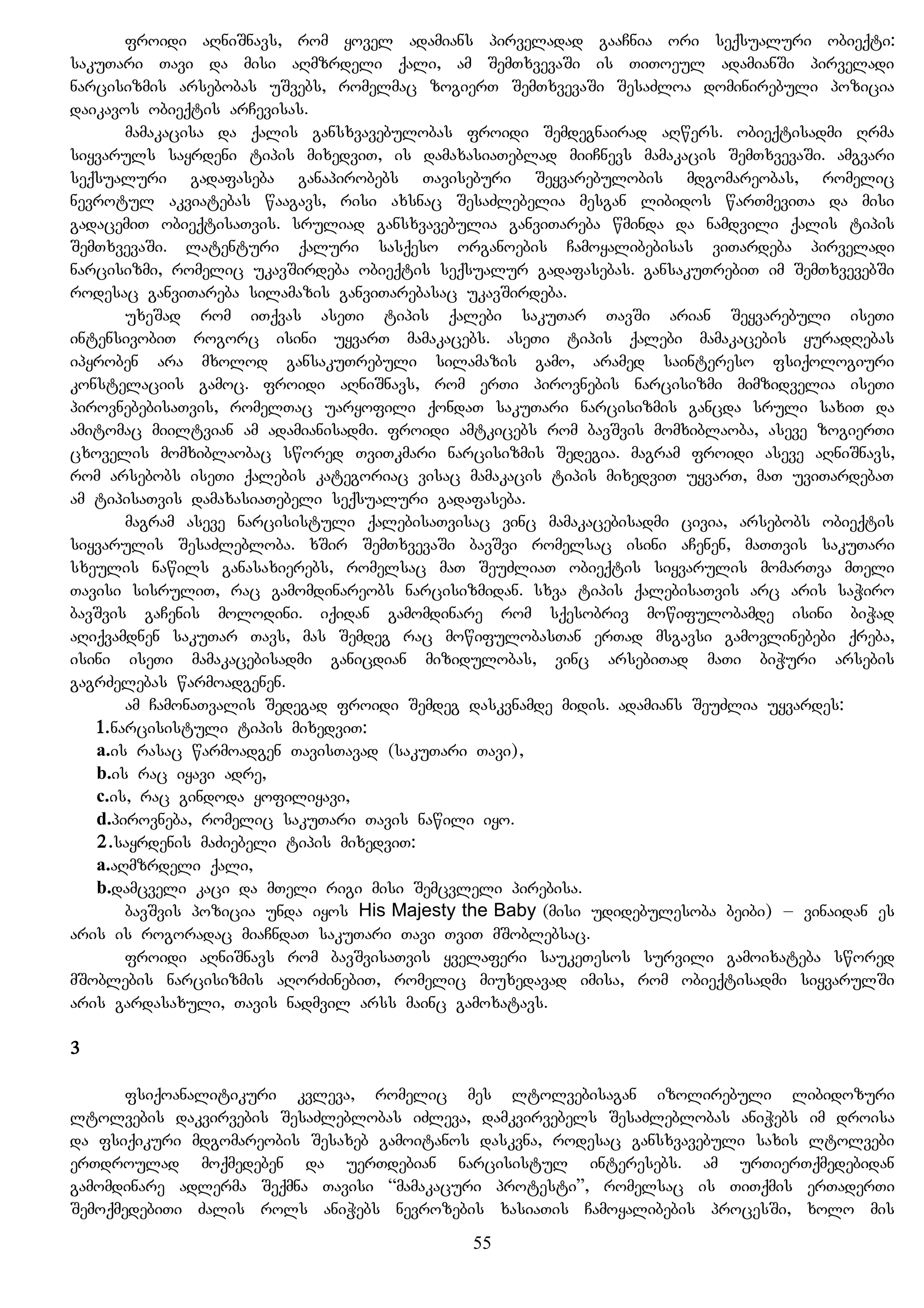 froidi aRniSnavs, rom yovel adamians pirveladad gaaCnia ori seqsualuri obieqti:
sakuTari Tavi da misi aRmzrdeli qali, am SemTxvevaSi is TiToeul adamianSi pirveladi
narcisizmis arsebobas uSvebs, romelmac zogierT SemTxvevaSi SesaZloa dominirebuli pozicia
daikavos obieqtis arCevisas.
mamakacisa da qalis gansxvavebulobas froidi Semdegnairad aRwers. obieqtisadmi Rrma
siyvaruls sayrdeni tipis mixedviT, is damaxasiaTeblad miiCnevs mamakacis SemTxvevaSi. amgvari
seqsualuri gadafaseba ganapirobebs Taviseburi Seyvarebulobis mdgomareobas, romelic
nevrotul akviatebas waagavs, risi axsnac SesaZlebelia mesgan libidos warTmeviTa da misi
gadacemiT obieqtisaTvis. sruliad gansxvavebulia ganviTareba wminda da namdvili qalis tipis
SemTxvevaSi. latenturi qaluri sasqeso organoebis Camoyalibebisas viTardeba pirveladi
narcisizmi, romelic ukavSirdeba obieqtis seqsualur gadafasebas. gansakuTrebiT im SemTxvevebSi
rodesac ganviTareba silamazis ganviTarebasac ukavSirdeba.
uxeSad rom iTqvas aseTi tipis qalebi sakuTar TavSi arian Seyvarebuli iseTi
intensivobiT rogorc isini uyvarT mamakacebs. aseTi tipis qalebi mamakacebis yuradRebas
ipyroben ara mxolod gansakuTrebuli silamazis gamo, aramed saintereso fsiqologiuri
konstelaciis gamoc. froidi aRniSnavs, rom erTi pirovnebis narcisizmi mimzidvelia iseTi
pirovnebebisaTvis, romelTac uaryofili qondaT sakuTari narcisizmis gancda sruli saxiT da
amitomac miiltvian am adamianisadmi. froidi amtkicebs rom bavSvis momxiblaoba, aseve zogierTi
cxovelis momxiblaobac swored TviTkmari narcisizmis Sedegia. magram froidi aseve aRniSnavs,
rom arsebobs iseTi qalebis kategoriac visac mamakacis tipis mixedviT uyvarT, maT uviTardebaT
am tipisaTvis damaxasiaTebeli seqsualuri gadafaseba.
magram aseve narcisistuli qalebisaTvisac vinc mamakacebisadmi civia, arsebobs obieqtis
siyvarulis SesaZlebloba. xSir SemTxvevaSi bavSvi romelsac isini aCenen, maTTvis sakuTari
sxeulis nawils ganasaxierebs, romelsac maT SeuZliaT obieqtis siyvarulis momarTva mTeli
Tavisi sisruliT, rac gamomdinareobs narcisizmidan. sxva tipis qalebisaTvis arc aris saWiro
bavSvis gaCenis molodini. iqidan gamomdinare rom sqesobriv mowifulobamde isini biWad
aRiqvamdnen sakuTar Tavs, mas Semdeg rac mowifulobasTan erTad msgavsi gamovlinebebi qreba,
isini iseTi mamakacebisadmi ganicdian mizidulobas, vinc arsebiTad maTi biWuri arsebis
gagrZelebas warmoadgenen.
am CamonaTvalis Sedegad froidi Semdeg daskvnamde midis. adamians SeuZlia uyvardes:
1.narcisistuli tipis mixedviT:
a.is rasac warmoadgen TavisTavad (sakuTari Tavi),
b.is rac iyavi adre,
c.is, rac gindoda yofiliyavi,
d.pirovneba, romelic sakuTari Tavis nawili iyo.
2.sayrdenis maZiebeli tipis mixedviT:
a.aRmzrdeli qali,
b.damcveli kaci da mTeli rigi misi Semcvleli pirebisa.
bavSvis pozicia unda iyos His Majesty the Baby (misi udidebulesoba beibi) – vinaidan es
aris is rogoradac miaCndaT sakuTari Tavi TviT mSoblebsac.
froidi aRniSnavs rom bavSvisaTvis yvelaferi saukeTesos survili gamoixateba swored
mSoblebis narcisizmis aRorZinebiT, romelic miuxedavad imisa, rom obieqtisadmi siyvarulSi
aris gardasaxuli, Tavis nadmvil arss mainc gamoxatavs.
3
fsiqoanalitikuri kvleva, romelic mes ltolvebisagan izolirebuli libidozuri
ltolvebis dakvirvebis SesaZleblobas iZleva, damkvirvebels SesaZleblobas aniWebs im droisa
da fsiqikuri mdgomareobis Sesaxeb gamoitanos daskvna, rodesac gansxvavebuli saxis ltolvebi
erTdroulad moqmedeben da uerTdebian narcisistul interesebs. am urTierTqmedebidan
gamomdinare adlerma Seqmna Tavisi “mamakacuri protesti”, romelsac is TiTqmis erTaderTi
SemoqmedebiTi Zalis rols aniWebs nevrozebis xasiaTis Camoyalibebis procesSi, xolo mis
55
 