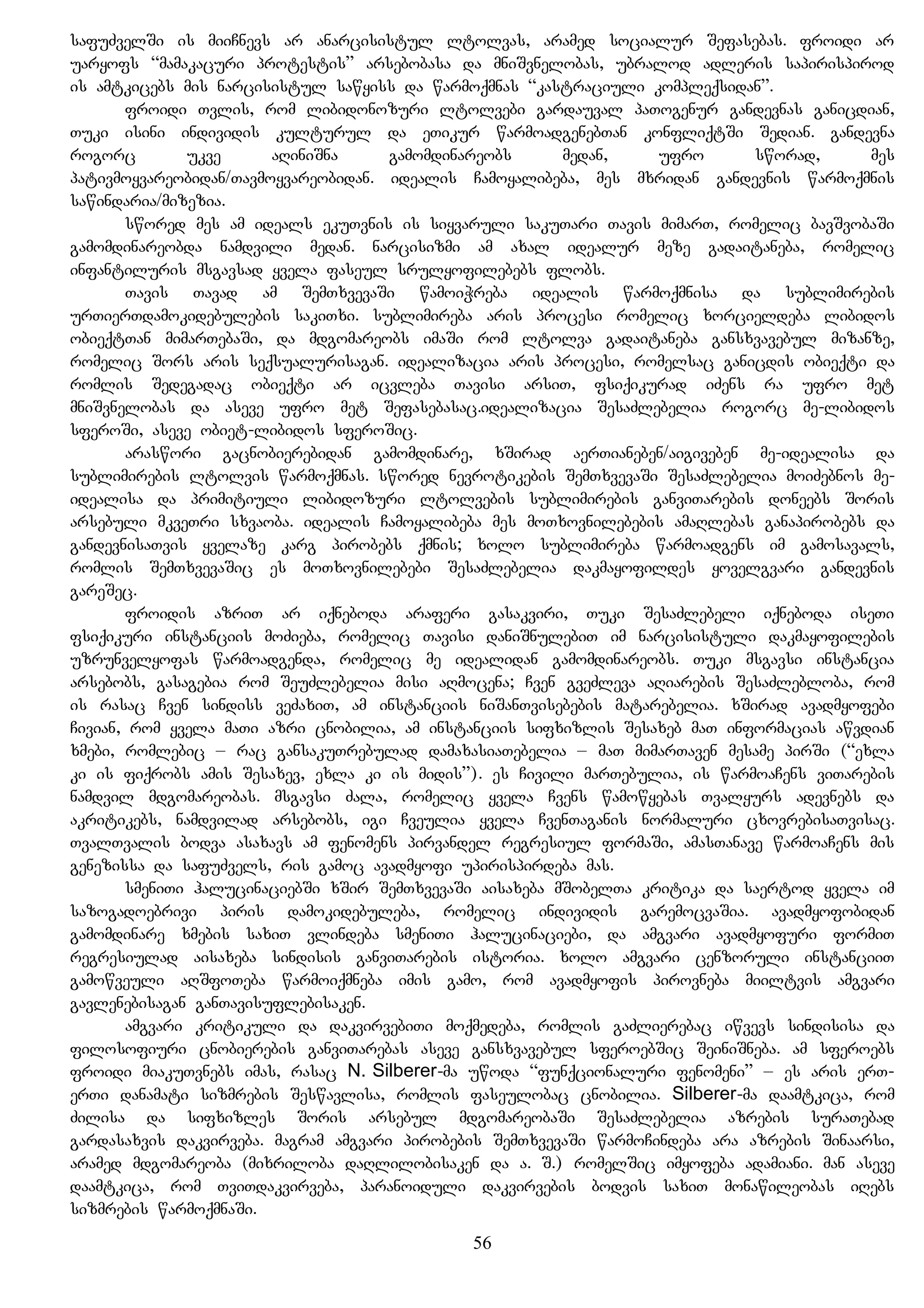 safuZvelSi is miiCnevs ar anarcisistul ltolvas, aramed socialur Sefasebas. froidi ar
uaryofs “mamakacuri protestis” arsebobasa da mniSvnelobas, ubralod adleris sapirispirod
is amtkicebs mis narcisistul sawyiss da warmoqmnas “kastraciuli kompleqsidan”.
froidi Tvlis, rom libidonozuri ltolvebi gardauval paTogenur gandevnas ganicdian,
Tuki isini individis kulturul da eTikur warmoadgenebTan konfliqtSi Sedian. gandevna
rogorc ukve aRiniSna gamomdinareobs medan, ufro sworad, mes
pativmoyvareobidan/Tavmoyvareobidan. idealis Camoyalibeba, mes mxridan gandevnis warmoqmnis
sawindaria/mizezia.
swored mes am ideals ekuTvnis is siyvaruli sakuTari Tavis mimarT, romelic bavSvobaSi
gamomdinareobda namdvili medan. narcisizmi am axal idealur meze gadaitaneba, romelic
infantiluris msgavsad yvela faseul srulyofilebebs flobs.
Tavis Tavad am SemTxvevaSi wamoiWreba idealis warmoqmnisa da sublimirebis
urTierTdamokidebulebis sakiTxi. sublimireba aris procesi romelic xorcieldeba libidos
obieqtTan mimarTebaSi, da mdgomareobs imaSi rom ltolva gadaitaneba gansxvavebul mizanze,
romelic Sors aris seqsualurisagan. idealizacia aris procesi, romelsac ganicdis obieqti da
romlis Sedegadac obieqti ar icvleba Tavisi arsiT, fsiqikurad iZens ra ufro met
mniSvnelobas da aseve ufro met Sefasebasac.idealizacia SesaZlebelia rogorc me-libidos
sferoSi, aseve obiet-libidos sferoSic.
araswori gacnobierebidan gamomdinare, xSirad aerTianeben/aigiveben me-idealisa da
sublimirebis ltolvis warmoqmnas. swored nevrotikebis SemTxvevaSi SesaZlebelia moiZebnos me-
idealisa da primitiuli libidozuri ltolvebis sublimirebis ganviTarebis doneebs Soris
arsebuli mkveTri sxvaoba. idealis Camoyalibeba mes moTxovnilebebis amaRlebas ganapirobebs da
gandevnisaTvis yvelaze karg pirobebs qmnis; xolo sublimireba warmoadgens im gamosavals,
romlis SemTxvevaSic es moTxovnilebebi SesaZlebelia dakmayofildes yovelgvari gandevnis
gareSec.
froidis azriT ar iqneboda araferi gasakviri, Tuki SesaZlebeli iqneboda iseTi
fsiqikuri instanciis moZieba, romelic Tavisi daniSnulebiT im narcisistuli dakmayofilebis
uzrunvelyofas warmoadgenda, romelic me idealidan gamomdinareobs. Tuki msgavsi instancia
arsebobs, gasagebia rom SeuZlebelia misi aRmocena; Cven gveZleva aRiarebis SesaZlebloba, rom
is rasac Cven sindiss veZaxiT, am instanciis niSanTvisebebis matarebelia. xSirad avadmyofebi
Civian, rom yvela maTi azri cnobilia, am instanciis sifxizlis Sesaxeb maT informacias awvdian
xmebi, romlebic – rac gansakuTrebulad damaxasiaTebelia – maT mimarTaven mesame pirSi (“exla
ki is fiqrobs amis Sesaxev, exla ki is midis”). es Civili marTebulia, is warmoaCens viTarebis
namdvil mdgomareobas. msgavsi Zala, romelic yvela Cvens wamowyebas Tvalyurs adevnebs da
akritikebs, namdvilad arsebobs, igi Cveulia yvela CvenTaganis normaluri cxovrebisaTvisac.
TvalTvalis bodva asaxavs am fenomens pirvandel regresiul formaSi, amasTanave warmoaCens mis
genezissa da safuZvels, ris gamoc avadmyofi upirispirdeba mas.
smeniTi halucinaciebSi xSir SemTxvevaSi aisaxeba mSobelTa kritika da saertod yvela im
sazogadoebrivi piris damokidebuleba, romelic individis garemocvaSia. avadmyofobidan
gamomdinare xmebis saxiT vlindeba smeniTi halucinaciebi, da amgvari avadmyofuri formiT
regresiulad aisaxeba sindisis ganviTarebis istoria. xolo amgvari cenzoruli instanciiT
gamowveuli aRSfoTeba warmoiqmneba imis gamo, rom avadmyofis pirovneba miiltvis amgvari
gavlenebisagan ganTavisuflebisaken.
amgvari kritikuli da dakvirvebiTi moqmedeba, romlis gaZlierebac iwvevs sindisisa da
filosofiuri cnobierebis ganviTarebas aseve gansxvavebul sferoebSic SeiniSneba. am sferoebs
froidi miakuTvnebs imas, rasac N. Silberer-ma uwoda “funqcionaluri fenomeni” – es aris erT-
erTi danamati sizmrebis Seswavlisa, romlis faseulobac cnobilia. Silberer-ma daamtkica, rom
Zilisa da sifxizles Soris arsebul mdgomareobaSi SesaZlebelia azrebis suraTebad
gardasaxvis dakvirveba. magram amgvari pirobebis SemTxvevaSi warmoCindeba ara azrebis Sinaarsi,
aramed mdgomareoba (mixriloba daRlilobisaken da a. S.) romelSic imyofeba adamiani. man aseve
daamtkica, rom TviTdakvirveba, paranoiduli dakvirvebis bodvis saxiT monawileobas iRebs
sizmrebis warmoqmnaSi.
56
 