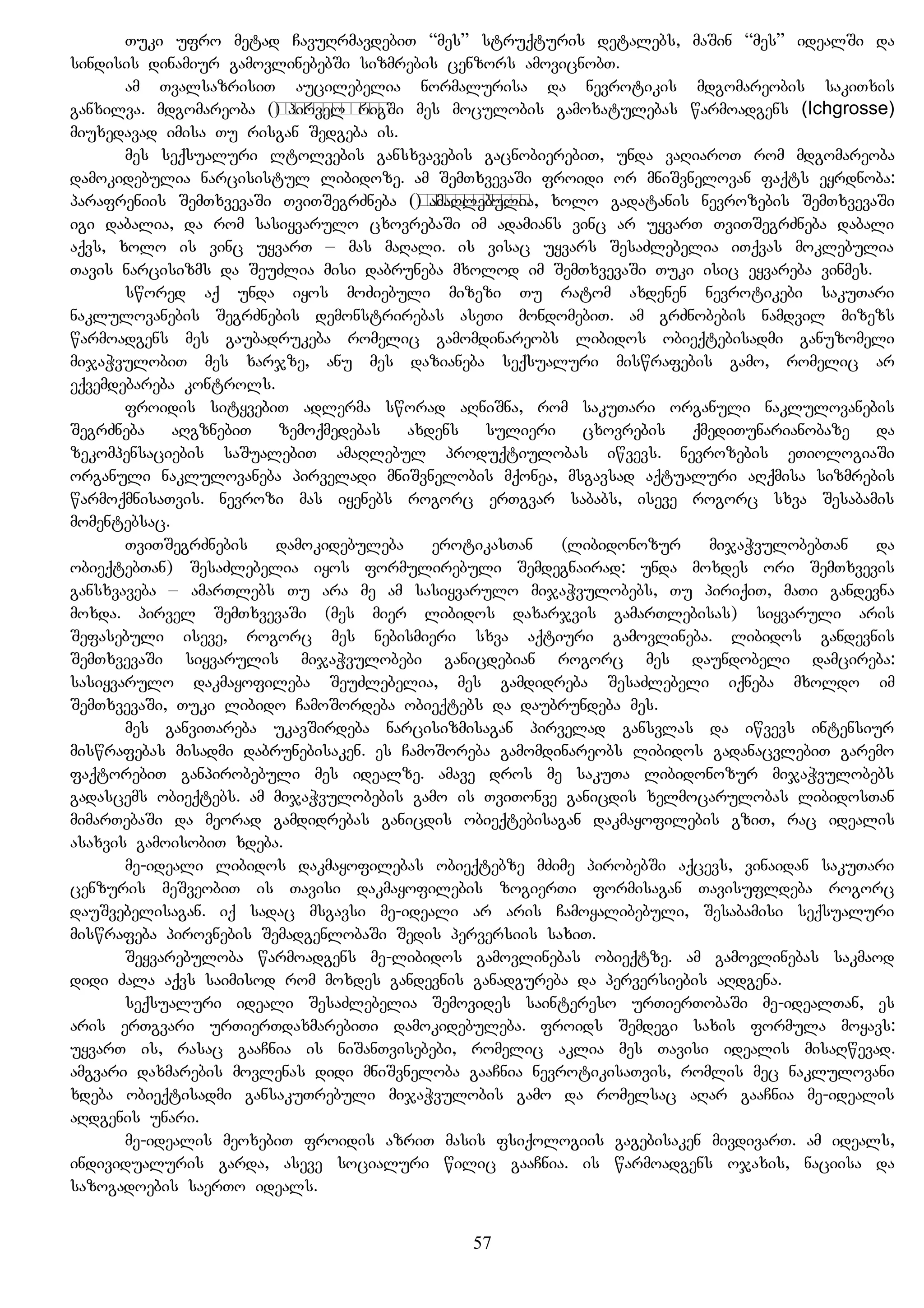 Tuki ufro metad CavuRrmavdebiT “mes” struqturis detalebs, maSin “mes” idealSi da
sindisis dinamiur gamovlinebebSi sizmrebis cenzors amovicnobT.
am TvalsazrisiT aucilebelia normalurisa da nevrotikis mdgomareobis sakiTxis
ganxilva. mdgomareoba (самочувствие) pirvel rigSi mes moculobis gamoxatulebas warmoadgens (Ichgrosse)
miuxedavad imisa Tu risgan Sedgeba is.
mes seqsualuri ltolvebis gansxvavebis gacnobierebiT, unda vaRiaroT rom mdgomareoba
damokidebulia narcisistul libidoze. am SemTxvevaSi froidi or mniSvnelovan faqts eyrdnoba:
parafreniis SemTxvevaSi TviTSegrZneba (самочувствие) amaRlebulia, xolo gadatanis nevrozebis SemTxvevaSi
igi dabalia, da rom sasiyvarulo cxovrebaSi im adamians vinc ar uyvarT TviTSegrZneba dabali
aqvs, xolo is vinc uyvarT – mas maRali. is visac uyvars SesaZlebelia iTqvas moklebulia
Tavis narcisizms da SeuZlia misi dabruneba mxolod im SemTxvevaSi Tuki isic eyvareba vinmes.
swored aq unda iyos moZiebuli mizezi Tu ratom axdenen nevrotikebi sakuTari
naklulovanebis SegrZnebis demonstrirebas aseTi mondomebiT. am grZnobebis namdvil mizezs
warmoadgens mes gaubadrukeba romelic gamomdinareobs libidos obieqtebisadmi ganuzomeli
mijaWvulobiT mes xarjze, anu mes dazianeba seqsualuri miswrafebis gamo, romelic ar
eqvemdebareba kontrols.
froidis sityvebiT adlerma sworad aRniSna, rom sakuTari organuli naklulovanebis
SegrZneba aRgznebiT zemoqmedebas axdens sulieri cxovrebis qmediTunarianobaze da
zekompensaciebis saSualebiT amaRlebul produqtiulobas iwvevs. nevrozebis eTiologiaSi
organuli naklulovaneba pirveladi mniSvnelobis mqonea, msgavsad aqtualuri aRqmisa sizmrebis
warmoqmnisaTvis. nevrozi mas iyenebs rogorc erTgvar sababs, iseve rogorc sxva Sesabamis
momentebsac.
TviTSegrZnebis damokidebuleba erotikasTan (libidonozur mijaWvulobebTan da
obieqtebTan) SesaZlebelia iyos formulirebuli Semdegnairad: unda moxdes ori SemTxvevis
gansxvaveba – amarTlebs Tu ara me am sasiyvarulo mijaWvulobebs, Tu piriqiT, maTi gandevna
moxda. pirvel SemTxvevaSi (mes mier libidos daxarjvis gamarTlebisas) siyvaruli aris
Sefasebuli iseve, rogorc mes nebismieri sxva aqtiuri gamovlineba. libidos gandevnis
SemTxvevaSi siyvarulis mijaWvulobebi ganicdebian rogorc mes daundobeli damcireba:
sasiyvarulo dakmayofileba SeuZlebelia, mes gamdidreba SesaZlebeli iqneba mxoldo im
SemTxvevaSi, Tuki libido CamoSordeba obieqtebs da daubrundeba mes.
mes ganviTareba ukavSirdeba narcisizmisagan pirvelad gansvlas da iwvevs intensiur
miswrafebas misadmi dabrunebisaken. es CamoSoreba gamomdinareobs libidos gadanacvlebiT garemo
faqtorebiT ganpirobebuli mes idealze. amave dros me sakuTa libidonozur mijaWvulobebs
gadascems obieqtebs. am mijaWvulobebis gamo is TviTonve ganicdis xelmocarulobas libidosTan
mimarTebaSi da meorad gamdidrebas ganicdis obieqtebisagan dakmayofilebis gziT, rac idealis
asaxvis gamoisobiT xdeba.
me-ideali libidos dakmayofilebas obieqtebze mZime pirobebSi aqcevs, vinaidan sakuTari
cenzuris meSveobiT is Tavisi dakmayofilebis zogierTi formisagan Tavisufldeba rogorc
dauSvebelisagan. iq sadac msgavsi me-ideali ar aris Camoyalibebuli, Sesabamisi seqsualuri
miswrafeba pirovnebis SemadgenlobaSi Sedis perversiis saxiT.
Seyvarebuloba warmoadgens me-libidos gamovlinebas obieqtze. am gamovlinebas sakmaod
didi Zala aqvs saimisod rom moxdes gandevnis ganadgureba da perversiebis aRdgena.
seqsualuri ideali SesaZlebelia Semovides saintereso urTierTobaSi me-idealTan, es
aris erTgvari urTierTdaxmarebiTi damokidebuleba. froids Semdegi saxis formula moyavs:
uyvarT is, rasac gaaCnia is niSanTvisebebi, romelic aklia mes Tavisi idealis misaRwevad.
amgvari daxmarebis movlenas didi mniSvneloba gaaCnia nevrotikisaTvis, romlis mec naklulovani
xdeba obieqtisadmi gansakuTrebuli mijaWvulobis gamo da romelsac aRar gaaCnia me-idealis
aRdgenis unari.
me-idealis meoxebiT froidis azriT masis fsiqologiis gagebisaken mivdivarT. am ideals,
individualuris garda, aseve socialuri wilic gaaCnia. is warmoadgens ojaxis, naciisa da
sazogadoebis saerTo ideals.
57
 