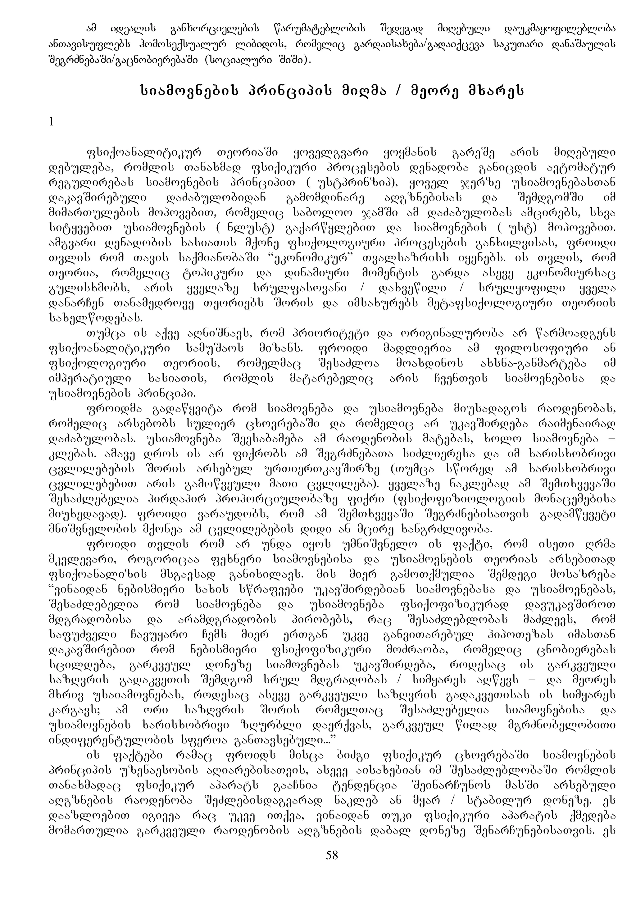 am idealis ganxorcielebis warumateblobis Sedegad miRebuli daukmayofilebloba
anTavisuflebs homoseqsualur libidos, romelic gardaisaxeba/gadaiqceva sakuTari danaSaulis
SegrZnebaSi/gacnobierebaSi (socialuri SiSi).
siamovnebis principis miRma / meore mxares
1
fsiqoanalitikur TeoriaSi yovelgvari yoymanis gareSe aris miRebuli
debuleba, romlis Tanaxmad fsiqikuri procesebis denadoba ganicdis avtomatur
regulirebas siamovnebis principiT (Lustprinzip), yovel jerze usiamovnebasTan
dakavSirebuli daZabulobidan gamomdinare aRgznebisas da SemdgomSi im
mimarTulebis mopovebiT, romelic saboloo jamSi am daZabulobas amcirebs, sxva
sityvebiT usiamovnebis (Unlust) gaqarwylebiT da siamovnebis (Lust) mopovebiT.
amgvari denadobis xasiaTis mqone fsiqologiuri procesebis ganxilvisas, froidi
Tvlis rom Tavis saqmianobaSi “ekonomikur” Tvalsazriss iyenebs. is Tvlis, rom
Teoria, romelic topikuri da dinamiuri momentis garda aseve ekonomiursac
gulisxmobs, aris yvelaze srulfasovani / daxvewili / srulyofili yvela
danarCen Tanamedrove Teoriebs Soris da imsaxurebs metafsiqologiuri Teoriis
saxelwodebas.
Tumca is aqve aRniSnavs, rom prioriteti da originaluroba ar warmoadgens
fsiqoanalitikuri samuSaos mizans. froidi madlieria am filosofiuri an
fsiqologiuri Teoriis, romelmac SesaZloa moaxdinos axsna-ganmarteba im
imperatiuli xasiaTis, romlis matarebelic aris CvenTvis siamovnebisa da
usiamovnebis principi.
froidma gadawyvita rom siamovneba da usiamovneba miusadagos raodenobas,
romelic arsebobs sulier cxovrebaSi da romelic ar ukavSirdeba raimenairad
daZabulobas. usiamovneba Seesabameba am raodenobis matebas, xolo siamovneba –
klebas. amave dros is ar fiqrobs am SegrZnebaTa siZlieresa da im xarisxobrivi
cvlilebebis Soris arsebul urTierTkavSirze (Tumca swored am xarisxobrivi
cvlilebebiT aris gamowveuli maTi cvlileba). yvelaze naklebad am SemTxvevaSi
SesaZlebelia pirdapir proporciulobaze fiqri (fsiqofiziologiis monacemebisa
miuxedavad). froidi varaudobs, rom am SemTxvevaSi SegrZnebisaTvis gadamwyveti
mniSvnelobis mqonea am cvlilebebis didi an mcire xangrZlivoba.
froidi Tvlis rom ar unda iyos umniSvnelo is faqti, rom iseTi Rrma
mkvlevari, rogoricaa fexneri siamovnebisa da usiamovnebis Teorias arsebiTad
fsiqoanalizis msgavsad ganixilavs. mis mier gamoTqmulia Semdegi mosazreba
“vinaidan nebismieri saxis swrafvebi ukavSirdebian siamovnebasa da usiamovnebas,
SesaZlebelia rom siamovneba da usiamovneba fsiqofizikurad davukavSiroT
mdgradobisa da aramdgradobis pirobebs, rac SesaZleblobas maZlevs, rom
safuZveli Cavuyaro Cems mier erTgan ukve ganviTarebul hipoTezas imasTan
dakavSirebiT rom nebismieri fsiqofizikuri moZraoba, romelic cnobierebas
scildeba, garkveul doneze siamovnebas ukavSirdeba, rodesac is garkveuli
sazRvris gadakveTis Semdgom srul mdgradobas / simyares aRwevs – da meores
mxriv usaiamovnebas, rodesac aseve garkveuli sazRvris gadakveTisas is simyares
kargavs; am ori sazRvris Soris romelTac SesaZlebelia siamovnebisa da
usiamovnebis xarisxobrivi zRurbli daerqvas, garkveul wilad mgrZnobelobiTi
indiferentulobis sferoa ganTavsebuli...”
is faqtebi ramac froids misca biZgi fsiqikur cxovrebaSi siamovnebis
principis uzenaesobis aRiarebisaTvis, aseve aisaxebian im SesaZleblobaSi romlis
Tanaxmadac fsiqikur aparats gaaCnia tendencia SeinarCunos masSi arsebuli
aRgznebis raodenoba SeZlebisdagvarad nakleb an myar / stabilur doneze. es
daazloebiT igivea rac ukve iTqva, vinaidan Tuki fsiqikuri aparatis qmedeba
momarTulia garkveuli raodenobis aRgznebis dabal doneze SenarCunebisaTvis. es
58
 