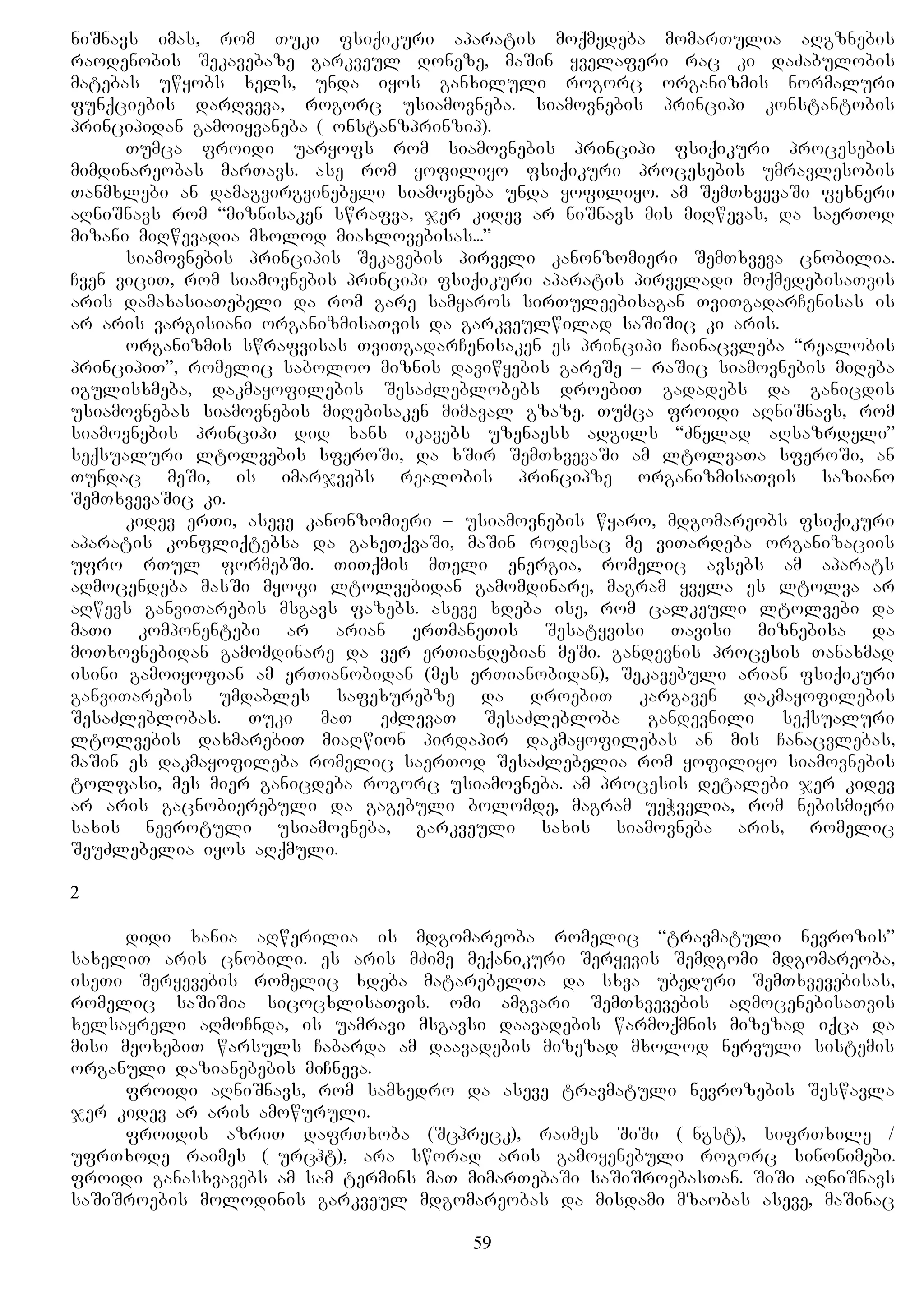 niSnavs imas, rom Tuki fsiqikuri aparatis moqmedeba momarTulia aRgznebis
raodenobis Sekavebaze garkveul doneze, maSin yvelaferi rac ki daZabulobis
matebas uwyobs xels, unda iyos ganxiluli rogorc organizmis normaluri
funqciebis darRveva, rogorc usiamovneba. siamovnebis principi konstantobis
principidan gamoiyvaneba (Konstanzprinzip).
Tumca froidi uaryofs rom siamovnebis principi fsiqikuri procesebis
mimdinareobas marTavs. ase rom yofiliyo fsiqikuri procesebis umravlesobis
Tanmxlebi an damagvirgvinebeli siamovneba unda yofiliyo. am SemTxvevaSi fexneri
aRniSnavs rom “miznisaken swrafva, jer kidev ar niSnavs mis miRwevas, da saerTod
mizani miRwevadia mxolod miaxlovebisas...”
siamovnebis principis Sekavebis pirveli kanonzomieri SemTxveva cnobilia.
Cven viciT, rom siamovnebis principi fsiqikuri aparatis pirveladi moqmedebisaTvis
aris damaxasiaTebeli da rom gare samyaros sirTuleebisagan TviTgadarCenisas is
ar aris vargisiani organizmisaTvis da garkveulwilad saSiSic ki aris.
organizmis swrafvisas TviTgadarCenisaken es principi Cainacvleba “realobis
principiT”, romelic saboloo miznis daviwyebis gareSe – raSic siamovnebis miReba
igulisxmeba, dakmayofilebis SesaZleblobebs droebiT gadadebs da ganicdis
usiamovnebas siamovnebis miRebisaken mimaval gzaze. Tumca froidi aRniSnavs, rom
siamovnebis principi did xans ikavebs uzenaess adgils “Znelad aRsazrdeli”
seqsualuri ltolvebis sferoSi, da xSir SemTxvevaSi am ltolvaTa sferoSi, an
Tundac meSi, is imarjvebs realobis principze organizmisaTvis saziano
SemTxvevaSic ki.
kidev erTi, aseve kanonzomieri – usiamovnebis wyaro, mdgomareobs fsiqikuri
aparatis konfliqtebsa da gaxeTqvaSi, maSin rodesac me viTardeba organizaciis
ufro rTul formebSi. TiTqmis mTeli energia, romelic avsebs am aparats
aRmocendeba masSi myofi ltolvebidan gamomdinare, magram yvela es ltolva ar
aRwevs ganviTarebis msgavs fazebs. aseve xdeba ise, rom calkeuli ltolvebi da
maTi komponentebi ar arian erTmaneTis Sesatyvisi Tavisi miznebisa da
moTxovnebidan gamomdinare da ver erTiandebian meSi. gandevnis procesis Tanaxmad
isini gamoiyofian am erTianobidan (mes erTianobidan), Sekavebuli arian fsiqikuri
ganviTarebis umdables safexurebze da droebiT kargaven dakmayofilebis
SesaZleblobas. Tuki maT eZlevaT SesaZlebloba gandevnili seqsualuri
ltolvebis daxmarebiT miaRwion pirdapir dakmayofilebas an mis Canacvlebas,
maSin es dakmayofileba romelic saerTod SesaZlebelia rom yofiliyo siamovnebis
tolfasi, mes mier ganicdeba rogorc usiamovneba. am procesis detalebi jer kidev
ar aris gacnobierebuli da gagebuli bolomde, magram ueWvelia, rom nebismieri
saxis nevrotuli usiamovneba, garkveuli saxis siamovneba aris, romelic
SeuZlebelia iyos aRqmuli.
2
didi xania aRwerilia is mdgomareoba romelic “travmatuli nevrozis”
saxeliT aris cnobili. es aris mZime meqanikuri Seryevis Semdgomi mdgomareoba,
iseTi Seryevebis romelic xdeba matarebelTa da sxva ubeduri SemTxvevebisas,
romelic saSiSia sicocxlisaTvis. omi amgvari SemTxvevebis aRmocenebisaTvis
xelsayreli aRmoCnda, is uamravi msgavsi daavadebis warmoqmnis mizezad iqca da
misi meoxebiT warsuls Cabarda am daavadebis mizezad mxolod nervuli sistemis
organuli dazianebebis miCneva.
froidi aRniSnavs, rom samxedro da aseve travmatuli nevrozebis Seswavla
jer kidev ar aris amowuruli.
froidis azriT dafrTxoba (Schreck), raimes SiSi (Angst), sifrTxile /
ufrTxode raimes (Furcht), ara sworad aris gamoyenebuli rogorc sinonimebi.
froidi ganasxvavebs am sam termins maT mimarTebaSi saSiSroebasTan. SiSi aRniSnavs
saSiSroebis molodinis garkveul mdgomareobas da misdami mzaobas aseve, maSinac
59
 
