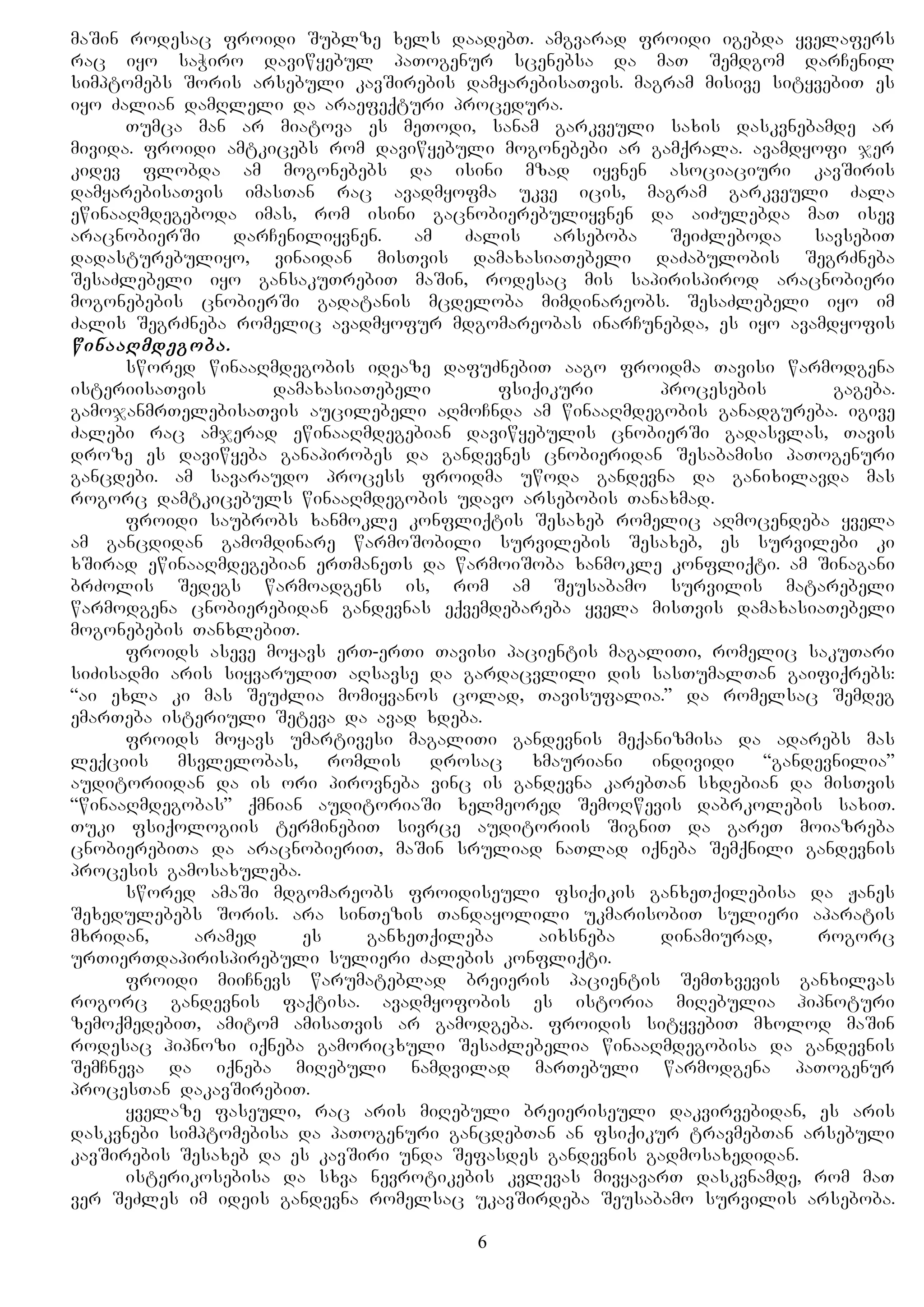 maSin rodesac froidi Sublze xels daadebT. amgvarad froidi igebda yvelafers
rac iyo saWiro daviwyebul paTogenur scenebsa da maT Semdgom darCenil
simptomebs Soris arsebuli kavSirebis damyarebisaTvis. magram misive sityvebiT es
iyo Zalian damRleli da araefeqturi procedura.
Tumca man ar miatova es meTodi, sanam garkveuli saxis daskvnebamde ar
mivida. froidi amtkicebs rom daviwyebuli mogonebebi ar gamqrala. avamdyofi jer
kidev flobda am mogonebebs da isini mzad iyvnen asociaciuri kavSiris
damyarebisaTvis imasTan rac avadmyofma ukve icis, magram garkveuli Zala
ewinaaRmdegeboda imas, rom isini gacnobierebuliyvnen da aiZulebda maT isev
aracnobierSi darCeniliyvnen. am Zalis arseboba SeiZleboda savsebiT
dadasturebuliyo, vinaidan misTvis damaxasiaTebeli daZabulobis SegrZneba
SesaZlebeli iyo gansakuTrebiT maSin, rodesac mis sapirispirod aracnobieri
mogonebebis cnobierSi gadatanis mcdeloba mimdinareobs. SesaZlebeli iyo im
Zalis SegrZneba romelic avadmyofur mdgomareobas inarCunebda, es iyo avamdyofis
winaaRmdegoba.
swored winaaRmdegobis ideaze dafuZnebiT aago froidma Tavisi warmodgena
isteriisaTvis damaxasiaTebeli fsiqikuri procesebis gageba.
gamojanmrTelebisaTvis aucilebeli aRmoCnda am winaaRmdegobis ganadgureba. igive
Zalebi rac amjerad ewinaaRmdegebian daviwyebulis cnobierSi gadasvlas, Tavis
droze es daviwyeba ganapirobes da gandevnes cnobieridan Sesabamisi paTogenuri
gancdebi. am savaraudo process froidma uwoda gandevna da ganixilavda mas
rogorc damtkicebuls winaaRmdegobis udavo arsebobis Tanaxmad.
froidi saubrobs xanmokle konfliqtis Sesaxeb romelic aRmocendeba yvela
am gancdidan gamomdinare warmoSobili survilebis Sesaxeb, es survilebi ki
xSirad ewinaaRmdegebian erTmaneTs da warmoiSoba xanmokle konfliqti. am Sinagani
brZolis Sedegs warmoadgens is, rom am Seusabamo survilis matarebeli
warmodgena cnobierebidan gandevnas eqvemdebareba yvela misTvis damaxasiaTebeli
mogonebebis TanxlebiT.
froids aseve moyavs erT-erTi Tavisi pacientis magaliTi, romelic sakuTari
siZisadmi aris siyvaruliT aRsavse da gardacvlili dis sasTumalTan gaifiqrebs:
“ai exla ki mas SeuZlia momiyvanos colad, Tavisufalia.” da romelsac Semdeg
emarTeba isteriuli Seteva da avad xdeba.
froids moyavs umartivesi magaliTi gandevnis meqanizmisa da adarebs mas
leqciis msvlelobas, romlis drosac xmauriani individi “gandevnilia”
auditoriidan da is ori pirovneba vinc is gandevna karebTan sxdebian da misTvis
“winaaRmdegobas” qmnian auditoriaSi xelmeored SemoRwevis dabrkolebis saxiT.
Tuki fsiqologiis terminebiT sivrce auditoriis SigniT da gareT moiazreba
cnobierebiTa da aracnobieriT, maSin sruliad naTlad iqneba Semqnili gandevnis
procesis gamosaxuleba.
swored amaSi mdgomareobs froidiseuli fsiqikis ganxeTqilebisa da Janes
Sexedulebebs Soris. ara sinTezis Tandayolili ukmarisobiT sulieri aparatis
mxridan, aramed es ganxeTqileba aixsneba dinamiurad, rogorc
urTierTdapirispirebuli sulieri Zalebis konfliqti.
froidi miiCnevs warumateblad breieris pacientis SemTxvevis ganxilvas
rogorc gandevnis faqtisa. avadmyofobis es istoria miRebulia hipnoturi
zemoqmedebiT, amitom amisaTvis ar gamodgeba. froidis sityvebiT mxolod maSin
rodesac hipnozi iqneba gamoricxuli SesaZlebelia winaaRmdegobisa da gandevnis
SemCneva da iqneba miRebuli namdvilad marTebuli warmodgena paTogenur
procesTan dakavSirebiT.
yvelaze faseuli, rac aris miRebuli breieriseuli dakvirvebidan, es aris
daskvnebi simptomebisa da paTogenuri gancdebTan an fsiqikur travmebTan arsebuli
kavSirebis Sesaxeb da es kavSiri unda Sefasdes gandevnis gadmosaxedidan.
isterikosebisa da sxva nevrotikebis kvlevas mivyavarT daskvnamde, rom maT
ver SeZles im ideis gandevna romelsac ukavSirdeba Seusabamo survilis arseboba.
6
 