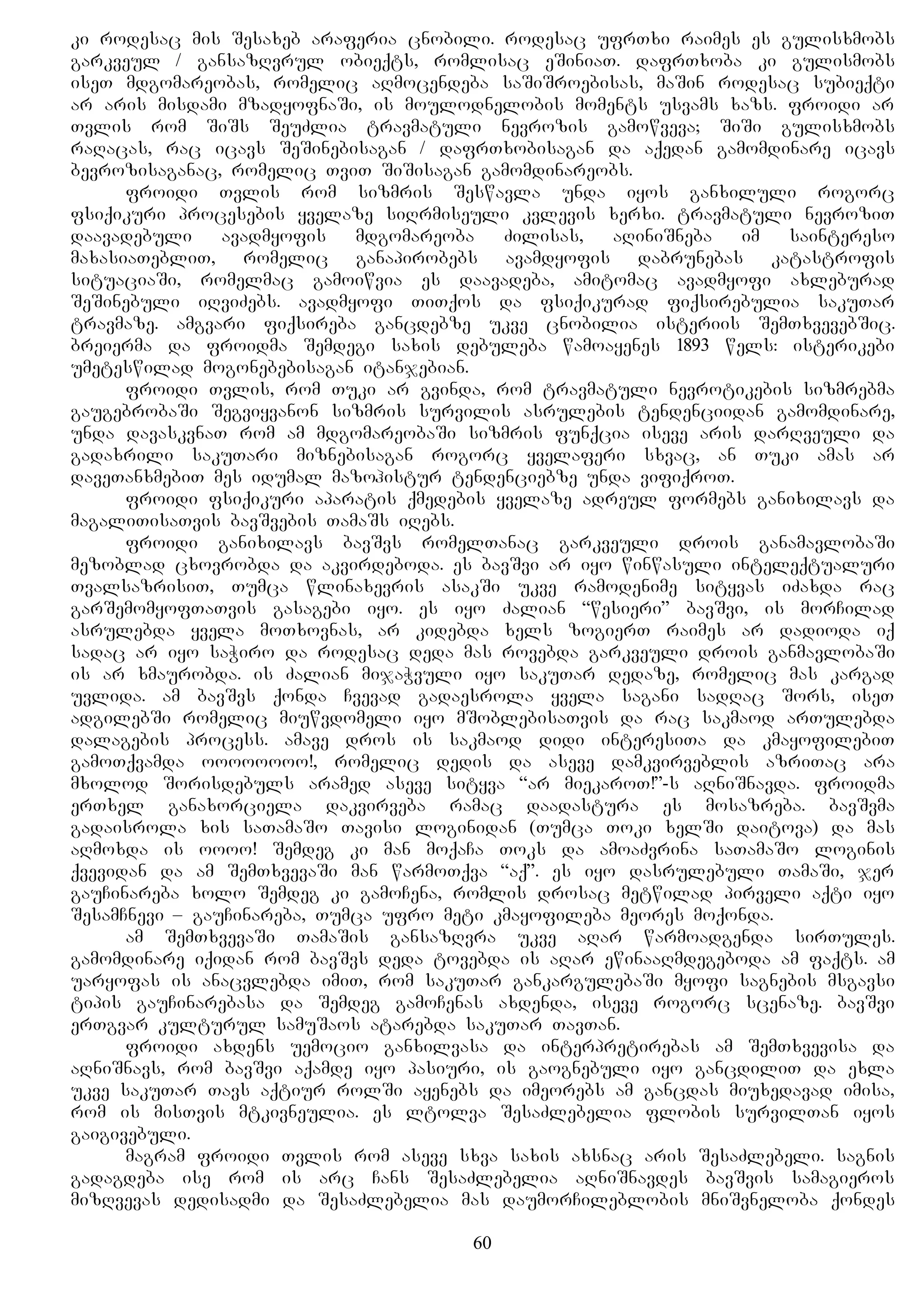 ki rodesac mis Sesaxeb araferia cnobili. rodesac ufrTxi raimes es gulisxmobs
garkveul / gansazRvrul obieqts, romlisac eSiniaT. dafrTxoba ki gulismobs
iseT mdgomareobas, romelic aRmocendeba saSiSroebisas, maSin rodesac subieqti
ar aris misdami mzadyofnaSi, is moulodnelobis moments usvams xazs. froidi ar
Tvlis rom SiSs SeuZlia travmatuli nevrozis gamowveva; SiSi gulisxmobs
raRacas, rac icavs SeSinebisagan / dafrTxobisagan da aqedan gamomdinare icavs
bevrozisaganac, romelic TviT SiSisagan gamomdinareobs.
froidi Tvlis rom sizmris Seswavla unda iyos ganxiluli rogorc
fsiqikuri procesebis yvelaze siRrmiseuli kvlevis xerxi. travmatuli nevroziT
daavadebuli avadmyofis mdgomareoba Zilisas, aRiniSneba im saintereso
maxasiaTebliT, romelic ganapirobebs avamdyofis dabrunebas katastrofis
situaciaSi, romelmac gamoiwvia es daavadeba, amitomac avadmyofi axleburad
SeSinebuli iRviZebs. avadmyofi TiTqos da fsiqikurad fiqsirebulia sakuTar
travmaze. amgvari fiqsireba gancdebze ukve cnobilia isteriis SemTxvevebSic.
breierma da froidma Semdegi saxis debuleba wamoayenes 1893 wels: isterikebi
umeteswilad mogonebebisagan itanjebian.
froidi Tvlis, rom Tuki ar gvinda, rom travmatuli nevrotikebis sizmrebma
gaugebrobaSi Segviyvanon sizmris survilis asrulebis tendenciidan gamomdinare,
unda davaskvnaT rom am mdgomareobaSi sizmris funqcia iseve aris darRveuli da
gadaxrili sakuTari miznebisagan rogorc yvelaferi sxvac, an Tuki amas ar
daveTanxmebiT mes idumal mazohistur tendenciebze unda vifiqroT.
froidi fsiqikuri aparatis qmedebis yvelaze adreul formebs ganixilavs da
magaliTisaTvis bavSvebis TamaSs iRebs.
froidi ganixilavs bavSvs romelTanac garkveuli drois ganamavlobaSi
mezoblad cxovrobda da akvirdeboda. es bavSvi ar iyo winwasuli inteleqtualuri
TvalsazrisiT, Tumca wlinaxevris asakSi ukve ramodenime sityvas iZaxda rac
garSemomyofTaTvis gasagebi iyo. es iyo Zalian “wesieri” bavSvi, is morCilad
asrulebda yvela moTxovnas, ar kidebda xels zogierT raimes ar dadioda iq
sadac ar iyo saWiro da rodesac deda mas rovebda garkveuli drois ganmavlobaSi
is ar xmaurobda. is Zalian mijaWvuli iyo sakuTar dedaze, romelic mas kargad
uvlida. am bavSvs qonda Cvevad gadaesrola yvela sagani sadRac Sors, iseT
adgilebSi romelic miuwvdomeli iyo mSoblebisaTvis da rac sakmaod arTulebda
dalagebis process. amave dros is sakmaod didi interesiTa da kmayofilebiT
gamoTqvamda oooooooo!, romelic dedis da aseve damkvirveblis azriTac ara
mxolod Sorisdebuls aramed aseve sityva “ar miekaroT!”-s aRniSnavda. froidma
erTxel ganaxorciela dakvirveba ramac daadastura es mosazreba. bavSvma
gadaisrola xis saTamaSo Tavisi loginidan (Tumca Toki xelSi daitova) da mas
aRmoxda is oooo! Semdeg ki man moqaCa Toks da amoaZvrina saTamaSo loginis
qvevidan da am SemTxvevaSi man warmoTqva “aq”. es iyo dasrulebuli TamaSi, jer
gauCinareba xolo Semdeg ki gamoCena, romlis drosac metwilad pirveli aqti iyo
SesamCnevi – gauCinareba, Tumca ufro meti kmayofileba meores moqonda.
am SemTxvevaSi TamaSis gansazRvra ukve aRar warmoadgenda sirTules.
gamomdinare iqidan rom bavSvs deda tovebda is aRar ewinaaRmdegeboda am faqts. am
uaryofas is anacvlebda imiT, rom sakuTar gankargulebaSi myofi sagnebis msgavsi
tipis gauCinarebasa da Semdeg gamoCenas axdenda, iseve rogorc scenaze. bavSvi
erTgvar kulturul samuSaos atarebda sakuTar TavTan.
froidi axdens uemocio ganxilvasa da interpretirebas am SemTxvevisa da
aRniSnavs, rom bavSvi aqamde iyo pasiuri, is gaognebuli iyo gancdiliT da exla
ukve sakuTar Tavs aqtiur rolSi ayenebs da imeorebs am gancdas miuxedavad imisa,
rom is misTvis mtkivneulia. es ltolva SesaZlebelia flobis survilTan iyos
gaigivebuli.
magram froidi Tvlis rom aseve sxva saxis axsnac aris SesaZlebeli. sagnis
gadagdeba ise rom is arc Cans SesaZlebelia aRniSnavdes bavSvis samagieros
mizRvevas dedisadmi da SesaZlebelia mas daumorCileblobis mniSvneloba qondes
60
 
