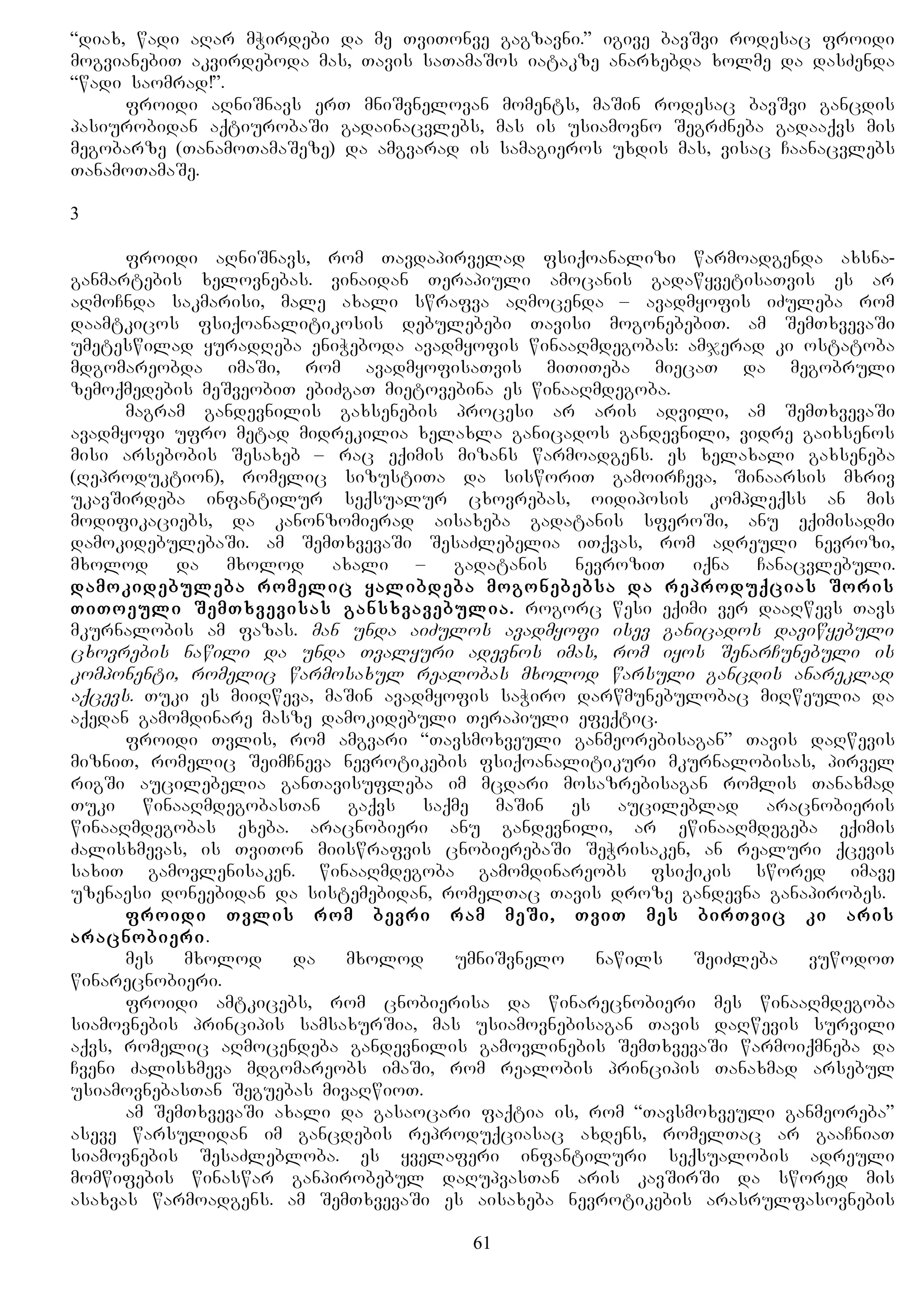 “diax, wadi aRar mWirdebi da me TviTonve gagzavni.” igive bavSvi rodesac froidi
mogvianebiT akvirdeboda mas, Tavis saTamaSos iatakze anarxebda xolme da dasZenda
“wadi saomrad!”.
froidi aRniSnavs erT mniSvnelovan moments, maSin rodesac bavSvi gancdis
pasiurobidan aqtiurobaSi gadainacvlebs, mas is usiamovno SegrZneba gadaaqvs mis
megobarze (TanamoTamaSeze) da amgvarad is samagieros uxdis mas, visac Caanacvlebs
TanamoTamaSe.
3
froidi aRniSnavs, rom Tavdapirvelad fsiqoanalizi warmoadgenda axsna-
ganmartebis xelovnebas. vinaidan Terapiuli amocanis gadawyvetisaTvis es ar
aRmoCnda sakmarisi, male axali swrafva aRmocenda – avadmyofis iZuleba rom
daamtkicos fsiqoanalitikosis debulebebi Tavisi mogonebebiT. am SemTxvevaSi
umeteswilad yuradReba eniWeboda avadmyofis winaaRmdegobas: amjerad ki ostatoba
mdgomareobda imaSi, rom avadmyofisaTvis miTiTeba miecaT da megobruli
zemoqmedebis meSveobiT ebiZgaT mietovebina es winaaRmdegoba.
magram gandevnilis gaxsenebis procesi ar aris advili, am SemTxvevaSi
avadmyofi ufro metad midrekilia xelaxla ganicados gandevnili, vidre gaixsenos
misi arsebobis Sesaxeb – rac eqimis mizans warmoadgens. es xelaxali gaxseneba
(Reproduktion), romelic sizustiTa da sisworiT gamoirCeva, Sinaarsis mxriv
ukavSirdeba infantilur seqsualur cxovrebas, oidiposis kompleqss an mis
modifikaciebs, da kanonzomierad aisaxeba gadatanis sferoSi, anu eqimisadmi
damokidebulebaSi. am SemTxvevaSi SesaZlebelia iTqvas, rom adreuli nevrozi,
mxolod da mxolod axali – gadatanis nevroziT iqna Canacvlebuli.
damokidebuleba romelic yalibdeba mogonebebsa da reproduqcias Soris
TiToeuli SemTxvevisas gansxvavebulia. rogorc wesi eqimi ver daaRwevs Tavs
mkurnalobis am fazas. man unda aiZulos avadmyofi isev ganicados daviwyebuli
cxovrebis nawili da unda Tvalyuri adevnos imas, rom iyos SenarCunebuli is
komponenti, romelic warmosaxul realobas mxolod warsuli gancdis anareklad
aqcevs. Tuki es miiRweva, maSin avadmyofis saWiro darwmunebulobac miRweulia da
aqedan gamomdinare masze damokidebuli Terapiuli efeqtic.
froidi Tvlis, rom amgvari “Tavsmoxveuli ganmeorebisagan” Tavis daRwevis
mizniT, romelic SeimCneva nevrotikebis fsiqoanalitikuri mkurnalobisas, pirvel
rigSi aucilebelia ganTavisufleba im mcdari mosazrebisagan romlis Tanaxmad
Tuki winaaRmdegobasTan gaqvs saqme maSin es aucileblad aracnobieris
winaaRmdegobas exeba. aracnobieri anu gandevnili, ar ewinaaRmdegeba eqimis
Zalisxmevas, is TviTon miiswrafvis cnobierebaSi SeWrisaken, an realuri qcevis
saxiT gamovlenisaken. winaaRmdegoba gamomdinareobs fsiqikis swored imave
uzenaesi doneebidan da sistemebidan, romelTac Tavis droze gandevna ganapirobes.
froidi Tvlis rom bevri ram meSi, TviT mes birTvic ki aris
aracnobieri.
mes mxolod da mxolod umniSvnelo nawils SeiZleba vuwodoT
winarecnobieri.
froidi amtkicebs, rom cnobierisa da winarecnobieri mes winaaRmdegoba
siamovnebis principis samsaxurSia, mas usiamovnebisagan Tavis daRwevis survili
aqvs, romelic aRmocendeba gandevnilis gamovlinebis SemTxvevaSi warmoiqmneba da
Cveni Zalisxmeva mdgomareobs imaSi, rom realobis principis Tanaxmad arsebul
usiamovnebasTan Seguebas mivaRwioT.
am SemTxvevaSi axali da gasaocari faqtia is, rom “Tavsmoxveuli ganmeoreba”
aseve warsulidan im gancdebis reproduqciasac axdens, romelTac ar gaaCniaT
siamovnebis SesaZlebloba. es yvelaferi infantiluri seqsualobis adreuli
momwifebis winaswar ganpirobebul daRupvasTan aris kavSirSi da swored mis
asaxvas warmoadgens. am SemTxvevaSi es aisaxeba nevrotikebis arasrulfasovnebis
61
 
