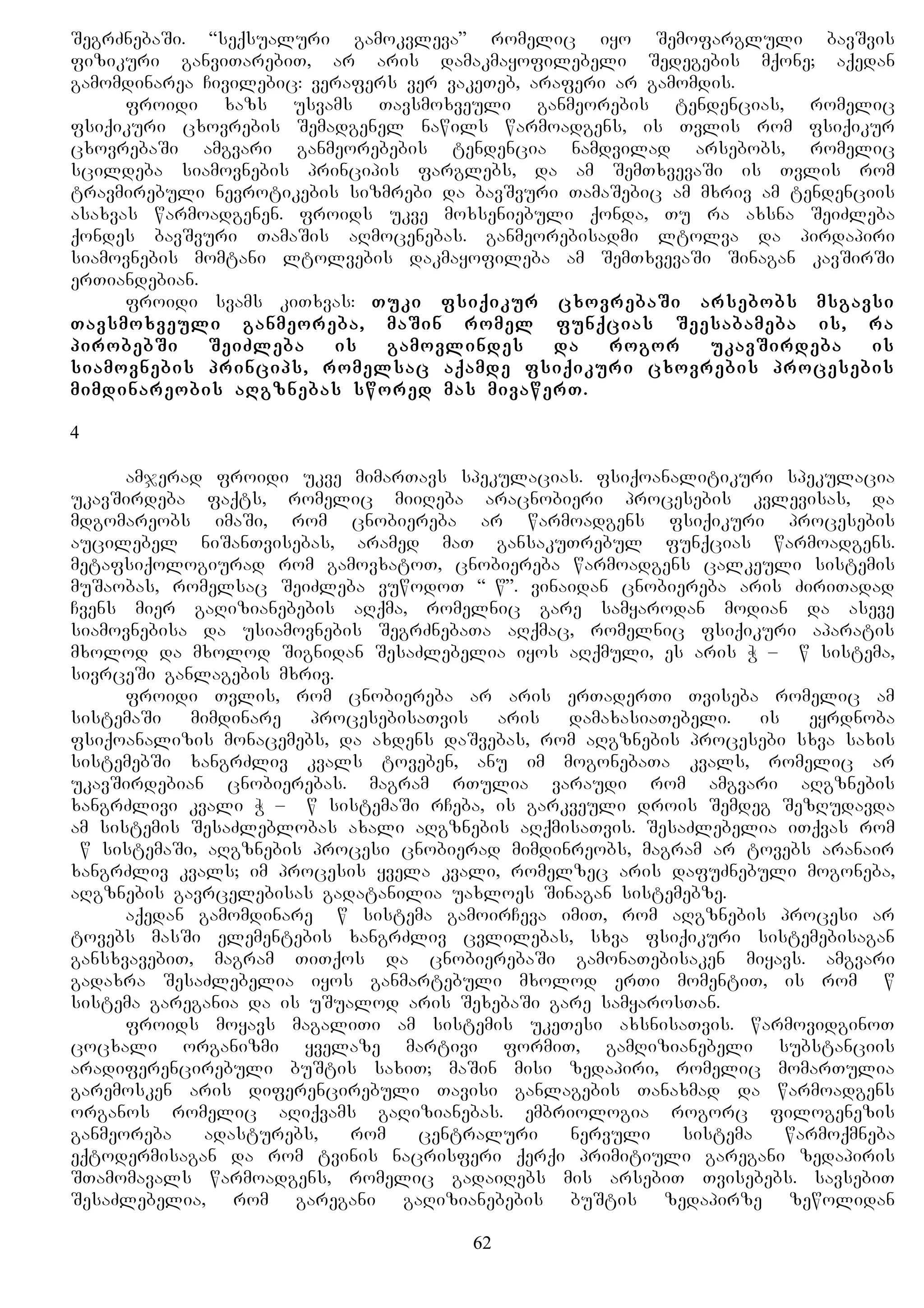SegrZnebaSi. “seqsualuri gamokvleva” romelic iyo Semofargluli bavSvis
fizikuri ganviTarebiT, ar aris damakmayofilebeli Sedegebis mqone; aqedan
gamomdinarea Civilebic: verafers ver vakeTeb, araferi ar gamomdis.
froidi xazs usvams Tavsmoxveuli ganmeorebis tendencias, romelic
fsiqikuri cxovrebis Semadgenel nawils warmoadgens, is Tvlis rom fsiqikur
cxovrebaSi amgvari ganmeorebebis tendencia namdvilad arsebobs, romelic
scildeba siamovnebis principis farglebs, da am SemTxvevaSi is Tvlis rom
travmirebuli nevrotikebis sizmrebi da bavSvuri TamaSebic am mxriv am tendenciis
asaxvas warmoadgenen. froids ukve moxseniebuli qonda, Tu ra axsna SeiZleba
qondes bavSvuri TamaSis aRmocenebas. ganmeorebisadmi ltolva da pirdapiri
siamovnebis momtani ltolvebis dakmayofileba am SemTxvevaSi Sinagan kavSirSi
erTiandebian.
froidi svams kiTxvas: Tuki fsiqikur cxovrebaSi arsebobs msgavsi
Tavsmoxveuli ganmeoreba, maSin romel funqcias Seesabameba is, ra
pirobebSi SeiZleba is gamovlindes da rogor ukavSirdeba is
siamovnebis princips, romelsac aqamde fsiqikuri cxovrebis procesebis
mimdinareobis aRgznebas swored mas mivawerT.
4
amjerad froidi ukve mimarTavs spekulacias. fsiqoanalitikuri spekulacia
ukavSirdeba faqts, romelic miiReba aracnobieri procesebis kvlevisas, da
mdgomareobs imaSi, rom cnobiereba ar warmoadgens fsiqikuri procesebis
aucilebel niSanTvisebas, aramed maT gansakuTrebul funqcias warmoadgens.
metafsiqologiurad rom gamovxatoT, cnobiereba warmoadgens calkeuli sistemis
muSaobas, romelsac SeiZleba vuwodoT “Bw”. vinaidan cnobiereba aris ZiriTadad
Cvens mier gaRizianebebis aRqma, romelnic gare samyarodan modian da aseve
siamovnebisa da usiamovnebis SegrZnebaTa aRqmac, romelnic fsiqikuri aparatis
mxolod da mxolod Signidan SesaZlebelia iyos aRqmuli, es aris W – Bw sistema,
sivrceSi ganlagebis mxriv.
froidi Tvlis, rom cnobiereba ar aris erTaderTi Tviseba romelic am
sistemaSi mimdinare procesebisaTvis aris damaxasiaTebeli. is eyrdnoba
fsiqoanalizis monacemebs, da axdens daSvebas, rom aRgznebis procesebi sxva saxis
sistemebSi xangrZliv kvals toveben, anu im mogonebaTa kvals, romelic ar
ukavSirdebian cnobierebas. magram rTulia varaudi rom amgvari aRgznebis
xangrZlivi kvali W – Bw sistemaSi rCeba, is garkveuli drois Semdeg SezRudavda
am sistemis SesaZleblobas axali aRgznebis aRqmisaTvis. SesaZlebelia iTqvas rom
Bw sistemaSi, aRgznebis procesi cnobierad mimdinreobs, magram ar tovebs aranair
xangrZliv kvals; im procesis yvela kvali, romelzec aris dafuZnebuli mogoneba,
aRgznebis gavrcelebisas gadatanilia uaxloes Sinagan sistemebze.
aqedan gamomdinare Bw sistema gamoirCeva imiT, rom aRgznebis procesi ar
tovebs masSi elementebis xangrZliv cvlilebas, sxva fsiqikuri sistemebisagan
gansxvavebiT, magram TiTqos da cnobierebaSi gamonaTebisaken miyavs. amgvari
gadaxra SesaZlebelia iyos ganmartebuli mxolod erTi momentiT, is rom Bw
sistema garegania da is uSualod aris SexebaSi gare samyarosTan.
froids moyavs magaliTi am sistemis ukeTesi axsnisaTvis. warmovidginoT
cocxali organizmi yvelaze martivi formiT, gamRizianebeli substanciis
aradiferencirebuli buStis saxiT; maSin misi zedapiri, romelic momarTulia
garemosken aris diferencirebuli Tavisi ganlagebis Tanaxmad da warmoadgens
organos romelic aRiqvams gaRizianebas. embriologia rogorc filogenezis
ganmeoreba adasturebs, rom centraluri nervuli sistema warmoqmneba
eqtodermisagan da rom tvinis nacrisferi qerqi primitiuli garegani zedapiris
STamomavals warmoadgens, romelic gadaiRebs mis arsebiT Tvisebebs. savsebiT
SesaZlebelia, rom garegani gaRizianebebis buStis zedapirze zewolidan
62
 