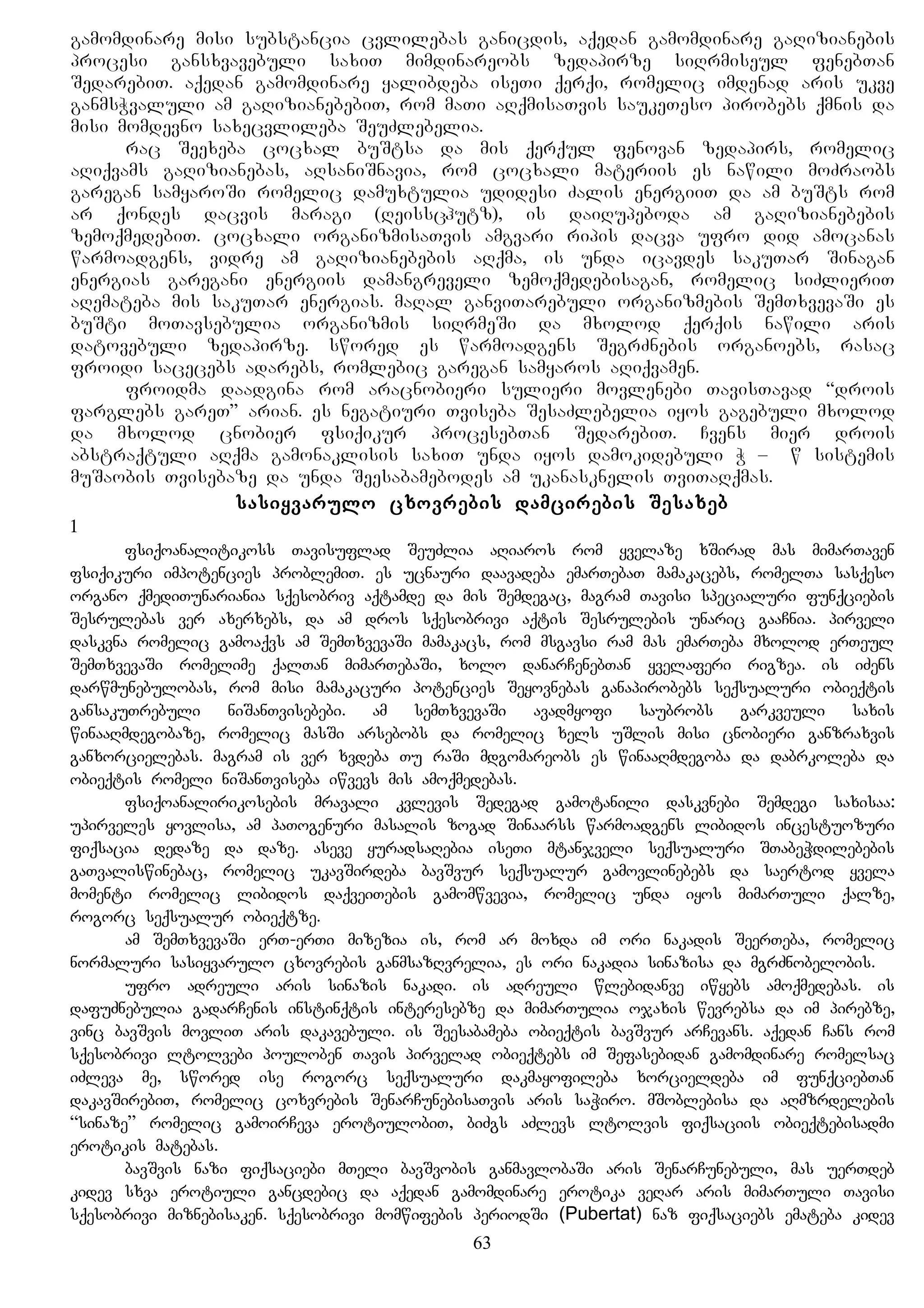 gamomdinare misi substancia cvlilebas ganicdis, aqedan gamomdinare gaRizianebis
procesi gansxvavebuli saxiT mimdinareobs zedapirze siRrmiseul fenebTan
SedarebiT. aqedan gamomdinare yalibdeba iseTi qerqi, romelic imdenad aris ukve
ganmsWvaluli am gaRizianebebiT, rom maTi aRqmisaTvis saukeTeso pirobebs qmnis da
misi momdevno saxecvlileba SeuZlebelia.
rac Seexeba cocxal buStsa da mis qerqul fenovan zedapirs, romelic
aRiqvams gaRizianebas, aRsaniSnavia, rom cocxali materiis es nawili moZraobs
garegan samyaroSi romelic damuxtulia udidesi Zalis energiiT da am buSts rom
ar qondes dacvis maragi (Reisschutz), is daiRupeboda am gaRizianebebis
zemoqmedebiT. cocxali organizmisaTvis amgvari ripis dacva ufro did amocanas
warmoadgens, vidre am gaRizianebebis aRqma, is unda icavdes sakuTar Sinagan
energias garegani energiis damangreveli zemoqmedebisagan, romelic siZlieriT
aRemateba mis sakuTar energias. maRal ganviTarebuli organizmebis SemTxvevaSi es
buSti moTavsebulia organizmis siRrmeSi da mxolod qerqis nawili aris
datovebuli zedapirze. swored es warmoadgens SegrZnebis organoebs, rasac
froidi sacecebs adarebs, romlebic garegan samyaros aRiqvamen.
froidma daadgina rom aracnobieri sulieri movlenebi TavisTavad “drois
farglebs gareT” arian. es negatiuri Tviseba SesaZlebelia iyos gagebuli mxolod
da mxolod cnobier fsiqikur procesebTan SedarebiT. Cvens mier drois
abstraqtuli aRqma gamonaklisis saxiT unda iyos damokidebuli W – Bw sistemis
muSaobis Tvisebaze da unda Seesabamebodes am ukanasknelis TviTaRqmas.
sasiyvarulo cxovrebis damcirebis Sesaxeb
1
fsiqoanalitikoss Tavisuflad SeuZlia aRiaros rom yvelaze xSirad mas mimarTaven
fsiqikuri impotencies problemiT. es ucnauri daavadeba emarTebaT mamakacebs, romelTa sasqeso
organo qmediTunariania sqesobriv aqtamde da mis Semdegac, magram Tavisi specialuri funqciebis
Sesrulebas ver axerxebs, da am dros sqesobrivi aqtis Sesrulebis unaric gaaCnia. pirveli
daskvna romelic gamoaqvs am SemTxvevaSi mamakacs, rom msgavsi ram mas emarTeba mxolod erTeul
SemTxvevaSi romelime qalTan mimarTebaSi, xolo danarCenebTan yvelaferi rigzea. is iZens
darwmunebulobas, rom misi mamakacuri potencies Seyovnebas ganapirobebs seqsualuri obieqtis
gansakuTrebuli niSanTvisebebi. am semTxvevaSi avadmyofi saubrobs garkveuli saxis
winaaRmdegobaze, romelic masSi arsebobs da romelic xels uSlis misi cnobieri ganzraxvis
ganxorcielebas. magram is ver xvdeba Tu raSi mdgomareobs es winaaRmdegoba da dabrkoleba da
obieqtis romeli niSanTviseba iwvevs mis amoqmedebas.
fsiqoanalirikosebis mravali kvlevis Sedegad gamotanili daskvnebi Semdegi saxisaa:
upirveles yovlisa, am paTogenuri masalis zogad Sinaarss warmoadgens libidos incestuozuri
fiqsacia dedaze da daze. aseve yuradsaRebia iseTi mtanjveli seqsualuri STabeWdilebebis
gaTvaliswinebac, romelic ukavSirdeba bavSvur seqsualur gamovlinebebs da saertod yvela
momenti romelic libidos daqveiTebis gamomwvevia, romelic unda iyos mimarTuli qalze,
rogorc seqsualur obieqtze.
am SemTxvevaSi erT-erTi mizezia is, rom ar moxda im ori nakadis SeerTeba, romelic
normaluri sasiyvarulo cxovrebis ganmsazRvrelia, es ori nakadia sinazisa da mgrZnobelobis.
ufro adreuli aris sinazis nakadi. is adreuli wlebidanve iwyebs amoqmedebas. is
dafuZnebulia gadarCenis instinqtis interesebze da mimarTulia ojaxis wevrebsa da im pirebze,
vinc bavSvis movliT aris dakavebuli. is Seesabameba obieqtis bavSvur arCevans. aqedan Cans rom
sqesobrivi ltolvebi pouloben Tavis pirvelad obieqtebs im Sefasebidan gamomdinare romelsac
iZleva me, swored ise rogorc seqsualuri dakmayofileba xorcieldeba im funqciebTan
dakavSirebiT, romelic coxvrebis SenarCunebisaTvis aris saWiro. mSoblebisa da aRmzrdelebis
“sinaze” romelic gamoirCeva erotiulobiT, biZgs aZlevs ltolvis fiqsaciis obieqtebisadmi
erotikis matebas.
bavSvis nazi fiqsaciebi mTeli bavSvobis ganmavlobaSi aris SenarCunebuli, mas uerTdeb
kidev sxva erotiuli gancdebic da aqedan gamomdinare erotika veRar aris mimarTuli Tavisi
sqesobrivi miznebisaken. sqesobrivi momwifebis periodSi (Pubertat) naz fiqsaciebs emateba kidev
63
 