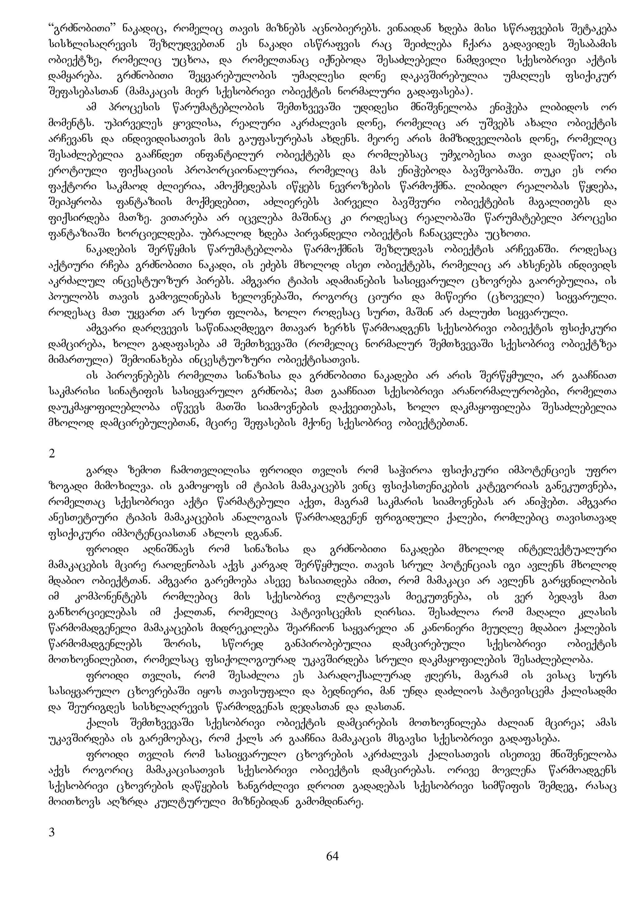 “grZnobiTi” nakadic, romelic Tavis miznebs acnobierebs. vinaidan xdeba misi swrafvebis Setakeba
sisxlisaRrevis SezRudvebTan es nakadi iswrafvis rac SeiZleba Cqara gadavides Sesabamis
obieqtze, romelic ucxoa, da romelTanac iqneboda SesaZlebeli namdvili sqesobrivi aqtis
damyareba. grZnobiTi Seyvarebulobis umaRlesi done dakavSirebulia umaRles fsiqikur
SefasebasTan (mamakacis mier sqesobrivi obieqtis normaluri gadafaseba).
am procesis warumateblobis SemTxvevaSi udidesi mniSvneloba eniWeba libidos or
moments. upirveles yovlisa, realuri akrZalvis done, romelic ar uSvebs axali obieqtis
arCevans da individisaTvis mis gaufasurebas axdens. meore aris mimzidvelobis done, romelic
SesaZlebelia gaaCndeT infantilur obieqtebs da romlebsac umjobesia Tavi daaRwio; is
erotiuli fiqsaciis proporcionaluria, romelic mas eniWeboda bavSvobaSi. Tuki es ori
faqtori sakmaod Zlieria, amoqmedebas iwyebs nevrozebis warmoqmna. libido realobas wydeba,
Seipyroba fantaziis moqmedebiT, aZlierebs pirveli bavSvuri obieqtebis magaliTebs da
fiqsirdeba maTze. viTareba ar icvleba maSinac ki rodesac realobaSi warumatebeli procesi
fantaziaSi xorcieldeba. ubralod xdeba pirvandeli obieqtis Canacvleba ucxoTi.
nakadebis Serwymis warumatebloba warmoqmnis SezRudvas obieqtis arCevanSi. rodesac
aqtiuri rCeba grZnobiTi nakadi, is eZebs mxolod iseT obieqtebs, romelic ar axsenebs individs
akrZalul incestuozur pirebs. amgvari tipis adamianebis sasiyvarulo cxovreba gaorebulia, is
poulobs Tavis gamovlinebas xelovnebaSi, rogorc ciuri da miwieri (cxoveli) siyvaruli.
rodesac maT uyvarT ar surT floba, xolo rodesac surT, maSin ar ZaluZT siyvaruli.
amgvari darRvevis sawinaaRmdego mTavar xerxs warmoadgens sqesobrivi obieqtis fsiqikuri
damcireba, xolo gadafaseba am SemTxvevaSi (romelic normalur SemTxvevaSi sqesobriv obieqtzea
mimarTuli) Semoinaxeba incestuozuri obieqtisaTvis.
is pirovnebebs romelTa sinazisa da grZnobiTi nakadebi ar aris Serwymuli, ar gaaCniaT
sakmarisi sinatifis sasiyvarulo grZnoba; maT gaaCniaT sqesobrivi aranormalurobebi, romelTa
daukmayofilebloba iwvevs maTSi siamovnebis daqveiTebas, xolo dakmayofileba SesaZlebelia
mxolod damcirebulebTan, mcire Sefasebis mqone sqesobriv obieqtebTan.
2
garda zemoT CamoTvlilisa froidi Tvlis rom saWiroa fsiqikuri impotencies ufro
zogadi mimoxilva. is gamoyofs im tipis mamakacebs vinc fsiqasTenikebis kategorias ganekuTvneba,
romelTac sqesobrivi aqti warmatebuli aqvT, magram sakmaris siamovnebas ar aniWebT. amgvari
anesTetiuri tipis mamakacebis analogias warmoadgenen frigiduli qalebi, romlebic TavisTavad
fsiqikuri impotenciasTan axlos dganan.
froidi aRniSnavs rom sinazisa da grZnobiTi nakadebi mxolod inteleqtualuri
mamakacebis mcire raodenobas aqvs kargad Serwymuli. Tavis srul potencias igi avlens mxolod
mdabio obieqtTan. amgvari garemoeba aseve xasiaTdeba imiT, rom mamakaci ar avlens garyvnilobis
im komponentebs romlebic mis sqesobriv ltolvas miekuTvneba, is ver bedavs maT
ganxorcielebas im qalTan, romelic pativiscemis Rirsia. SesaZloa rom maRali klasis
warmomadgeneli mamakacebis midrekileba SearCion sayvareli an kanonieri meuRle mdabio qalebis
warmomadgenlebs Soris, swored ganpirobebulia damcirebuli sqesobrivi obieqtis
moTxovnilebiT, romelsac fsiqologiurad ukavSirdeba sruli dakmayofilebis SesaZlebloba.
froidi Tvlis, rom SesaZloa es paradoqsalurad JRers, magram is visac surs
sasiyvarulo cxovrebaSi iyos Tavisufali da bednieri, man unda daZlios pativiscema qalisadmi
da Seurigdes sisxlaRrevis warmodgenas dedasTan da dasTan.
qalis SemTxvevaSi sqesobrivi obieqtis damcirebis moTxovnileba Zalian mcirea; amas
ukavSirdeba is garemoebac, rom qals ar gaaCnia mamakacis msgavsi sqesobrivi gadafaseba.
froidi Tvlis rom sasiyvarulo cxovrebis akrZalvas qalisaTvis iseTive mniSvneloba
aqvs rogoric mamakacisaTvis sqesobrivi obieqtis damcirebas. orive movlena warmoadgens
sqesobrivi cxovrebis dawyebis xangrZlivi droiT gadadebas sqesobrivi simwifis Semdeg, rasac
moiTxovs aRzrda kulturuli miznebidan gamomdinare.
3
64
 