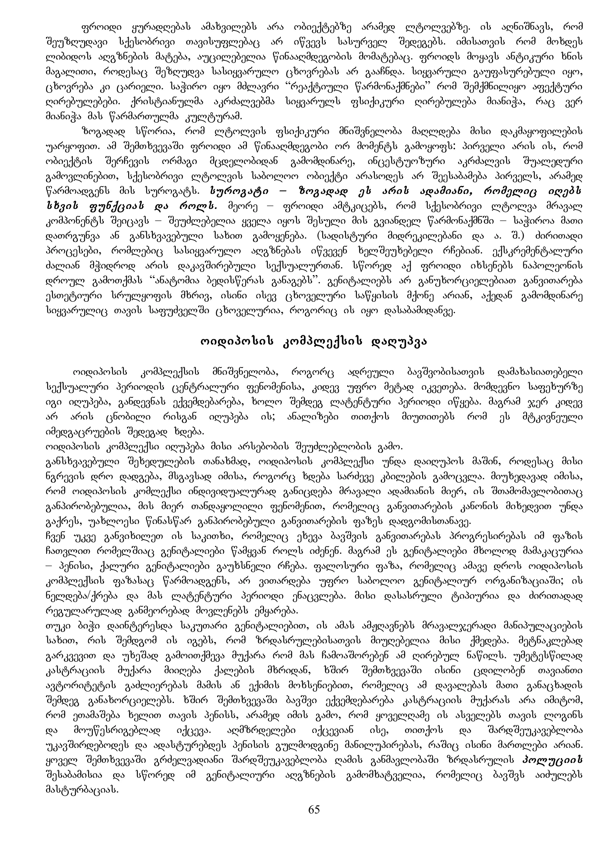 froidi yuradRebas amaxvilebs ara obieqtebze aramed ltolvebze. is aRniSnavs, rom
SeuzRudavi sqesobrivi Tavisuflebac ar iwvevs sasurvel Sedegebs. imisaTvis rom moxdes
libidos aRgznebis mateba, aucilebelia winaaRmdegobis momatebac. froids moyavs antikuri xnis
magaliTi, rodesac SezRudva sasiyvarulo cxovrebas ar gaaCnda. siyvaruli gaufasurebuli iyo,
cxovreba ki carieli. saWiro iyo mZlavri “reaqtiuli warmonaqmnebi” rom Semqmniliyo afeqturi
Rirebulebebi. qristianulma akrZalvebma siyvaruls fsiqikuri Rirebuleba mianiWa, rac ver
mianiWa mas warmarTulma kulturam.
zogadad sworia, rom ltolvis fsiqikuri mniSvneloba maRldeba misi dakmayofilebis
uaryofiT. am SemTxvevaSi froidi am winaaRmdegobi or moments gamoyofs: pirveli aris is, rom
obieqtis SerCevis ormagi mcdelobidan gamomdinare, incestuozuri akrZalvis Sualeduri
gamovlinebiT, sqesobrivi ltolvis saboloo obieqti arasodes ar Seesabameba pirvels, aramed
warmoadgens mis surogats. surogati – zogadad es aris adamiani, romelic iRebs
sxvis funqcias da rols. meore – froidi amtkicebs, rom sqesobrivi ltolva mraval
komponents Seicavs – SeuZlebelia yvela iyos Sesuli mis gviandel warmonaqmnSi – saWiroa maTi
daTrgunva an gansxvavebuli saxiT gamoyeneba. (sadisturi midrekilebani da a. S.) ZiriTadi
procesebi, romlebic sasiyvarulo aRgznebas iwveven xelSeuxebeli rCebian. eqskrementaluri
Zalian mWidrod aris dakavSirebuli seqsualurTan. swored aq froidi ixsenebs napoleonis
droul gamoTqmas “anatomia bedisweras ganagebs”. genitaliebs ar ganuxorcielebiaT ganviTareba
esTetiuri srulyofis mxriv, isini isev cxoveluri sawyisis mqone arian, aqedan gamomdinare
siyvarulic Tavis safuZvelSi cxoveluria, rogoric is iyo dasabamidanve.
oidiposis kompleqsis daRupva
oidiposis kompleqsis mniSvneloba, rogorc adreuli bavSvobisaTvis damaxasiaTebeli
seqsualuri periodis centraluri fenomenisa, kidev ufro metad ikveTeba. momdevno safexurze
igi iRupeba, gandevnas eqvemdebareba, xolo Semdeg latenturi periodi iwyeba. magram jer kidev
ar aris cnobili risgan iRupeba is; analizebi TiTqos miuTiTebs rom es mtkivneuli
imedgacruebis Sedegad xdeba.
oidiposis kompleqsi iRupeba misi arsebobis SeuZleblobis gamo.
gansxvavebuli Sexedulebis Tanaxmad, oidiposis kompleqsi unda daiRupos maSin, rodesac misi
ngrevis dro dadgeba, msgavsad imisa, rogorc xdeba sarZeve kbilebis gamocvla. miuxedavad imisa,
rom oidiposis komleqsi individualurad ganicdeba mravali adamianis mier, is STamomavlobiTac
ganpirobebulia, mis mier Tandayolili fenomeniT, romelic ganviTarebis kanonis mixedviT unda
gaqres, uaxloesi winaswar ganpirobebuli ganviTarebis fazes dadgomisTanave.
Cven ukve ganvixileT is sakiTxi, romelic exeva bavSvis ganviTarebas progresirebas im fazis
CaTvliT romelSiac genitaliebi wamyvan rols iZenen. magram es genitaliebi mxolod mamakacuria
– penisi, qaluri genitaliebi gauxsneli rCeba. falosuri faza, romelic amave dros oidiposis
kompleqsis fazasac warmoadgens, ar viTardeba ufro saboloo genitaliur organizaciaSi; is
neldeba/qreba da mas latenturi periodi enacvleba. misi dasasruli tipiuria da ZiriTadad
regularulad ganmeorebad movlenebs emyareba.
Tuki biWi dainteresda sakuTari genitaliebiT, is amas amJRavnebs mravaljeradi manipulaciebis
saxiT, ris Semdgom is igebs, rom zrdasrulebisaTvis miuRebelia misi qmedeba. metnaklebad
garkveviT da uxeSad gamoiTqmeva muqara rom mas CamoaSoreben am Rirebul nawils. umeteswilad
kastraciis muqara miiReba qalebis mxridan, xSir SemTxvevaSi isini cdiloben TavianTi
avtoritetis gaZlierebas mamis an eqimis moxseniebiT, romelic am davalebas maTi ganacxadis
Semdeg ganaxorcielebs. xSir SemTxvevaSi bavSvi eqvemdebareba kastraciis muqaras ara imitom,
rom eTamaSeba xeliT Tavis peniss, aramed imis gamo, rom yovelRame is asvelebs Tavis logins
da mouwesrigeblad iqceva. aRmzrdelebi iqcevian ise, TiTqos da SardSeukavebloba
ukavSirdebodes da adasturebdes penisis gulmodgine manilupirebas, raSic isini marTlebi arian.
yovel SemTxvevaSi grZelvadiani SardSeukavebloba Ramis ganmavlobaSi zrdasrulis poluciis
Sesabamisia da swored im genitaliuri aRgznebis gamomxatvelia, romelic bavSvs aiZulebs
masturbacias.
65
 