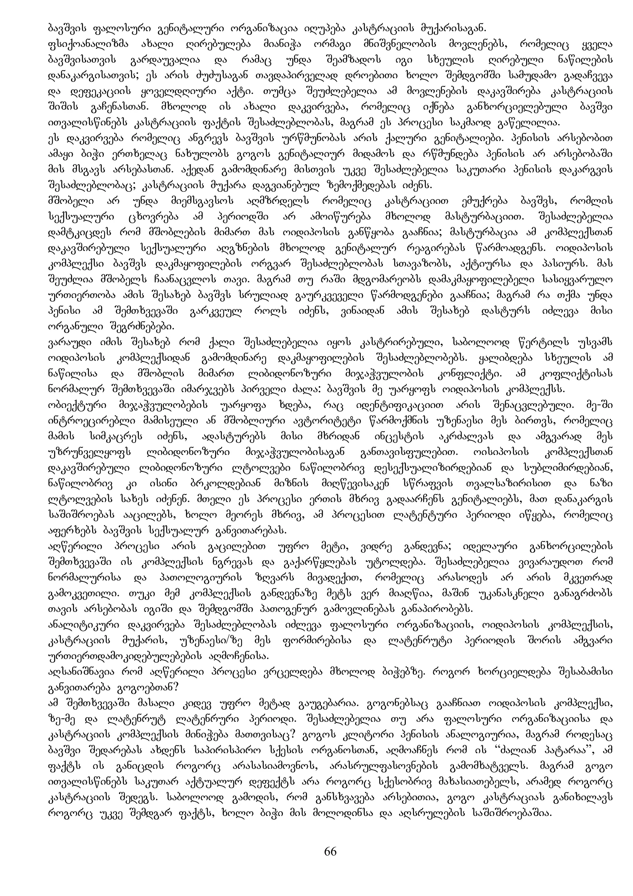bavSvis falosuri genitaluri organizacia iRupeba kastraciis muqarisagan.
fsiqoanalizma axali Rirebuleba mianiWa ormagi mniSvnelobis movlenebs, romelic yvela
bavSvisaTvis gardauvalia da ramac unda Seamzados igi sxeulis Rirebuli nawilebis
danakargisaTvis; es aris ZuZusagan Tavdapirvelad droebiTi xolo SemdgomSi samudamo gadaCveva
da defekaciis yoveldRiuri aqti. Tumca SeuZlebelia am movlenebis dakavSireba kastraciis
SiSis gaCenasTan. mxolod is axali dakvirveba, romelic iqneba ganxorcielebuli bavSvi
iTvaliswinebs kastraciis faqtis SesaZleblobas, magram es procesi sakmaod gawelilia.
es dakvirveba romelic angrevs bavSvis urwmunobas aris qaluri genitaliebi. penisis arsebobiT
amayi biWi erTxelac naxulobs gogos genitaliur midamos da rwmundeba penisis ar arsebobaSi
mis msgavs arsebasTan. aqedan gamomdinare misTvis ukve SesaZlebelia sakuTari penisis dakargvis
SesaZleblobac; kastraciis muqara dagvianebul zemoqmedebas iZens.
mSobeli ar unda miemsgavsos aRmzrdels romelic kastraciiT emuqreba bavSvs, romlis
seqsualuri cxovreba am periodSi ar amoiwureba mxolod masturbaciiT. SesaZlebelia
damtkicdes rom mSoblebis mimarT mas oidiposis ganwyoba gaaCnia; masturbacia am kompleqsTan
dakavSirebuli seqsualuri aRgznebis mxolod genitalur reagirebas warmoadgens. oidiposis
kompleqsi bavSvs dakmayofilebis orgvar SesaZleblobas sTavazobs, aqtiursa da pasiurs. mas
SeuZlia mSobels Caanacvlos Tavi. magram Tu raSi mdgomareobs damakmayofilebeli sasiyvarulo
urTierToba amis Sesaxeb bavSvs sruliad gaurkveveli warmodgenebi gaaCnia; magram ra Tqma unda
penisi am SemTxvevaSi garkveul rols iZens, vinaidan amis Sesaxeb dasturs iZleva misi
organuli SegrZnebebi.
varaudi imis Sesaxeb rom qali SesaZlebelia iyos kastrirebuli, sabolood wertils usvams
oidiposis kompleqsidan gamomdinare dakmayofilebis SesaZleblobebs. yalibdeba sxeulis am
nawilisa da mSoblis mimarT libidonozuri mijaWvulobis konfliqti. am kofliqtisas
normalur SemTxvevaSi imarjvebs pirveli Zala: bavSvis me uaryofs oidiposis kompleqss.
obieqturi mijaWvulobebis uaryofa xdeba, rac identifikaciiT aris Senacvlebuli. me-Si
introecirebli mamiseuli an mSobliuri avtoriteti warmoqmnis uzenaesi mes birTvs, romelic
mamis simkacres iZens, adasturebs misi mxridan incestis akrZalvas da amgvarad mes
uzrunvelyofs libidonozuri mijaWvulobisagan ganTavisfulebiT. oisiposis kompleqsTan
dakavSirebuli libidonozuri ltolvebi nawilobriv deseqsualizirdebian da sublimirdebian,
nawilobriv ki isini brkoldebian miznis miRwevisaken swrafvis TvalsazirisiT da nazi
ltolvebis saxes iZenen. mTeli es procesi erTis mxriv gadaarCens genitaliebs, maT danakargis
saSiSroebas aacilebs, xolo meores mxriv, am procesiT latenturi periodi iwyeba, romelic
aferxebs bavSvis seqsualur ganviTarebas.
aRwerili procesi aris gacilebiT ufro meti, vidre gandevna; idelauri ganxorcilebis
SemTxvevaSi is kompleqsis ngrevas da gaqarwylebas utoldeba. SesaZlebelia vivaraudoT rom
normalurisa da paTologiuris zRvars mivadeqiT, romelic arasodes ar aris mkveTrad
gamokveTili. Tuki mem kompleqsis gandevnaze mets ver miaRwia, maSin ukanaskneli ganagrZobs
Tavis arsebobas igiSi da SemdgomSi paTogenur gamovlinebas ganapirobebs.
analitikuri dakvirveba SesaZleblobas iZleva falosuri organizaciis, oidiposis kompleqsis,
kastraciis muqaris, uzenaesi/ze mes formirebisa da latenruti periodis Soris amgvari
urTierTdamokidebulebebis aRmoCenisa.
aRsaniSnavia rom aRwerili procesi vrceldeba mxolod biWebze. rogor xorcieldeba Sesabamisi
ganviTareba gogoebTan?
am SemTxvevaSi masali kidev ufro metad gaugebaria. gogonebsac gaaCniaT oidiposis kompleqsi,
ze-me da latenrut latenruri periodi. SesaZlebelia Tu ara falosuri organizaciisa da
kastraciis kompleqsis miniWeba maTTvisac? gogos klitori penisis analogiuria, magram rodesac
bavSvi Sedarebas axdens sapirispiro sqesis organosTan, aRmoaCnes rom is “Zalian pataraa”, am
faqts is ganicdis rogorc arasasiamovnos, arasrulfasovnebis gamomxatvels. magram gogo
iTvaliswinebs sakuTar aqtualur defeqts ara rogorc sqesobriv maxasiaTebels, aramed rogorc
kastraciis Sedegs. sabolood gamodis, rom gansxvaveba arsebiTia, gogo kastracias ganixilavs
rogorc ukve Semdgar faqts, xolo biWi mis molodinsa da aRsrulebis saSiSroebaSia.
66
 