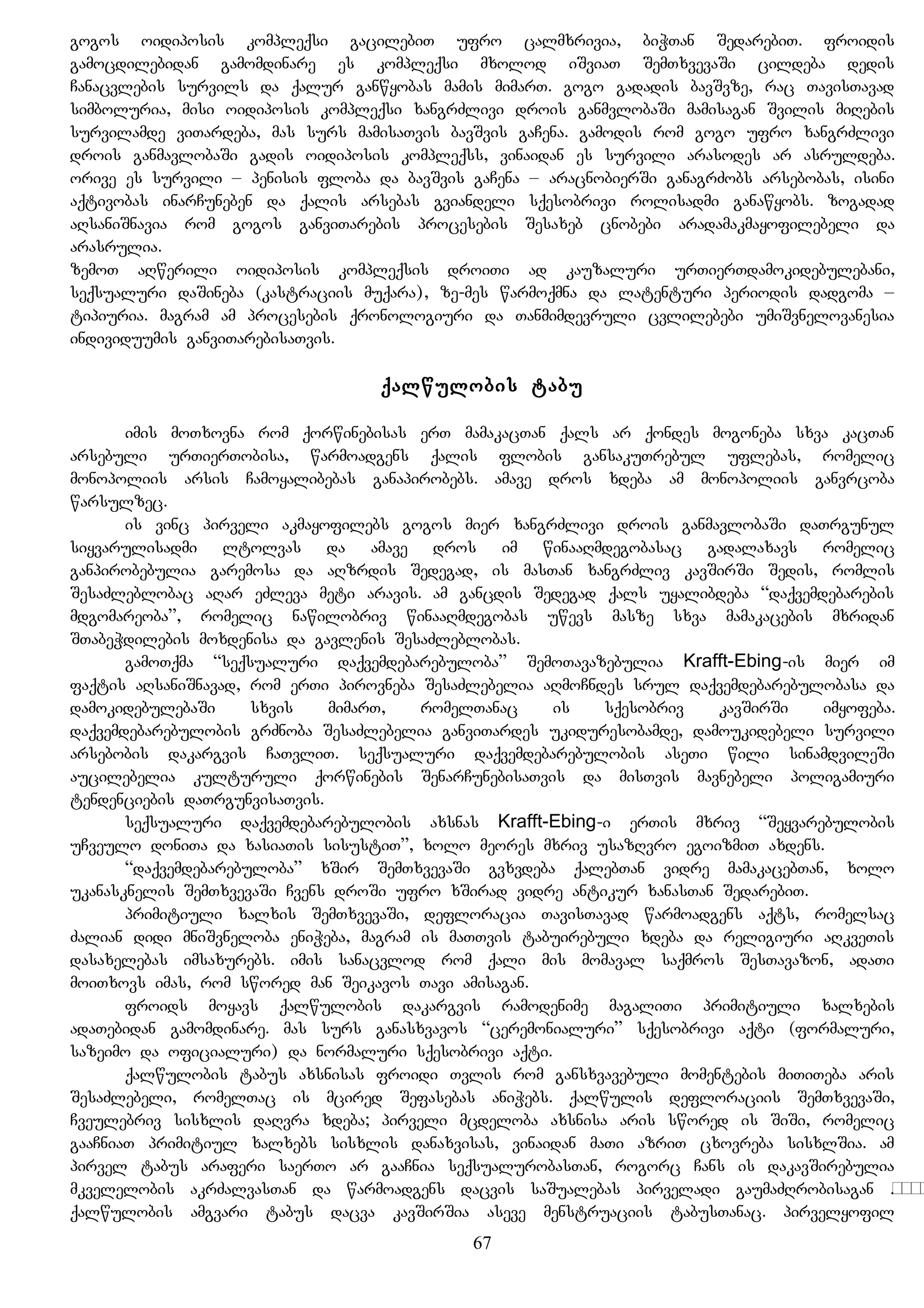 gogos oidiposis kompleqsi gacilebiT ufro calmxrivia, biWTan SedarebiT. froidis
gamocdilebidan gamomdinare es kompleqsi mxolod iSviaT SemTxvevaSi cildeba dedis
Canacvlebis survils da qalur ganwyobas mamis mimarT. gogo gadadis bavSvze, rac TavisTavad
simboluria, misi oidiposis kompleqsi xangrZlivi drois ganmvlobaSi mamisagan Svilis miRebis
survilamde viTardeba, mas surs mamisaTvis bavSvis gaCena. gamodis rom gogo ufro xangrZlivi
drois ganmavlobaSi gadis oidiposis kompleqss, vinaidan es survili arasodes ar asruldeba.
orive es survili – penisis floba da bavSvis gaCena – aracnobierSi ganagrZobs arsebobas, isini
aqtivobas inarCuneben da qalis arsebas gviandeli sqesobrivi rolisadmi ganawyobs. zogadad
aRsaniSnavia rom gogos ganviTarebis procesebis Sesaxeb cnobebi aradamakmayofilebeli da
arasrulia.
zemoT aRwerili oidiposis kompleqsis droiTi ad kauzaluri urTierTdamokidebulebani,
seqsualuri daSineba (kastraciis muqara), ze-mes warmoqmna da latenturi periodis dadgoma –
tipiuria. magram am procesebis qronologiuri da Tanmimdevruli cvlilebebi umiSvnelovanesia
individuumis ganviTarebisaTvis.
qalwulobis tabu
imis moTxovna rom qorwinebisas erT mamakacTan qals ar qondes mogoneba sxva kacTan
arsebuli urTierTobisa, warmoadgens qalis flobis gansakuTrebul uflebas, romelic
monopoliis arsis Camoyalibebas ganapirobebs. amave dros xdeba am monopoliis ganvrcoba
warsulzec.
is vinc pirveli akmayofilebs gogos mier xangrZlivi drois ganmavlobaSi daTrgunul
siyvarulisadmi ltolvas da amave dros im winaaRmdegobasac gadalaxavs romelic
ganpirobebulia garemosa da aRzrdis Sedegad, is masTan xangrZliv kavSirSi Sedis, romlis
SesaZleblobac aRar eZleva meti aravis. am gancdis Sedegad qals uyalibdeba “daqvemdebarebis
mdgomareoba”, romelic nawilobriv winaaRmdegobas uwevs masze sxva mamakacebis mxridan
STabeWdilebis moxdenisa da gavlenis SesaZleblobas.
gamoTqma “seqsualuri daqvemdebarebuloba” SemoTavazebulia Krafft-Ebing-is mier im
faqtis aRsaniSnavad, rom erTi pirovneba SesaZlebelia aRmoCndes srul daqvemdebarebulobasa da
damokidebulebaSi sxvis mimarT, romelTanac is sqesobriv kavSirSi imyofeba.
daqvemdebarebulobis grZnoba SesaZlebelia ganviTardes ukiduresobamde, damoukidebeli survili
arsebobis dakargvis CaTvliT. seqsualuri daqvemdebarebulobis aseTi wili sinamdvileSi
aucilebelia kulturuli qorwinebis SenarCunebisaTvis da misTvis mavnebeli poligamiuri
tendenciebis daTrgunvisaTvis.
seqsualuri daqvemdebarebulobis axsnas Krafft-Ebing-i erTis mxriv “Seyvarebulobis
uCveulo doniTa da xasiaTis sisustiT”, xolo meores mxriv usazRvro egoizmiT axdens.
“daqvemdebarebuloba” xSir SemTxvevaSi gvxvdeba qalebTan vidre mamakacebTan, xolo
ukanasknelis SemTxvevaSi Cvens droSi ufro xSirad vidre antikur xanasTan SedarebiT.
primitiuli xalxis SemTxvevaSi, defloracia TavisTavad warmoadgens aqts, romelsac
Zalian didi mniSvneloba eniWeba, magram is maTTvis tabuirebuli xdeba da religiuri aRkveTis
dasaxelebas imsaxurebs. imis sanacvlod rom qali mis momaval saqmros SesTavazon, adaTi
moiTxovs imas, rom swored man Seikavos Tavi amisagan.
froids moyavs qalwulobis dakargvis ramodenime magaliTi primitiuli xalxebis
adaTebidan gamomdinare. mas surs ganasxvavos “ceremonialuri” sqesobrivi aqti (formaluri,
sazeimo da oficialuri) da normaluri sqesobrivi aqti.
qalwulobis tabus axsnisas froidi Tvlis rom gansxvavebuli momentebis miTiTeba aris
SesaZlebeli, romelTac is mcired Sefasebas aniWebs. qalwulis defloraciis SemTxvevaSi,
Cveulebriv sisxlis daRvra xdeba; pirveli mcdeloba axsnisa aris swored is SiSi, romelic
gaaCniaT primitiul xalxebs sisxlis danaxvisas, vinaidan maTi azriT cxovreba sisxlSia. am
pirvel tabus araferi saerTo ar gaaCnia seqsualurobasTan, rogorc Cans is dakavSirebulia
mkvelelobis akrZalvasTan da warmoadgens dacvis saSualebas pirveladi gaumaZRrobisagan кров.
qalwulobis amgvari tabus dacva kavSirSia aseve menstruaciis tabusTanac. pirvelyofil
67
 