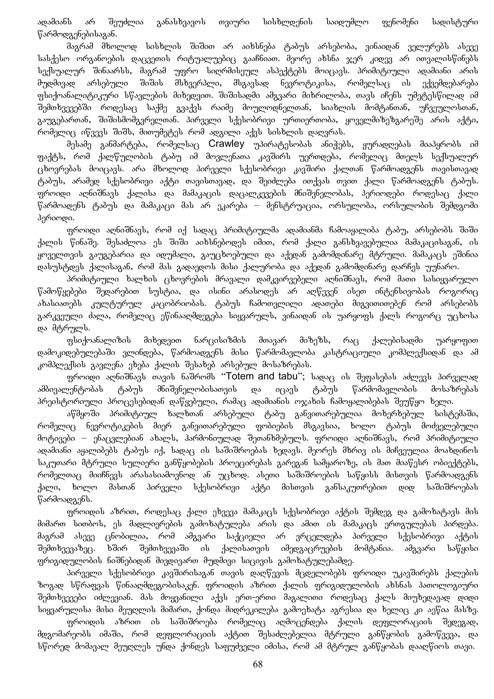 adamians ar SeuZlia ganasxvavos Tviuri sisxldenis saidumlo fenomeni sadisturi
warmodgenebisagan.
magram mxolod sisxlis SiSiT ar aixsneba tabus arseboba, vinaidan velurebs aseve
sasqeso organoebis dacveTis ritualuebic gaaCniaT. meore axsna jer kidev ar iTvaliswinebs
seqsualur Sinaarss, magram ufro siRrmiseul aspeqtebs moicavs. primitiuli adamiani aris
mudmivad arsebuli SiSis msxverpli, msgavsad nevrotikisa, romelsac is eqvemdebareba
fsiqoanalitikuri swavlebis mixedviT. SiSisadmi amgvari mixriloba, Tavs iCens umeteswilad im
SemTxvevebSi rodesac saqme gvaqvs raime moulodnelTan, siaxlis momtanTan, uCveulosTan,
gaugebarTan, SiSismomgvrelTan. pirveli sqesobrivi urTierToba, yovelmizezgareSe aris aqti,
romelic iwvevs SiSs, miTumetes rom adgili aqvs sisxlis daRvras.
mesame ganmarteba, romelsac Crawley upiratesobas aniWebs, yuradRebas miapyrobs im
faqts, rom qalwulobis tabu im movlenaTa kavSirs uerTdeba, romelic mTels seqsualur
cxovrebas moicavs. ara mxolod pirveli sqesobrivi kavSiri qalTan warmoadgens TavisTavad
tabus, aramed sqesobrivi aqti TavisTavad, da SeiZleba iTqvas TviT qali warmoadgens tabus.
froidi aRniSnavs qalisa da mamakacis dacalkevebis mniSvnelobas, periodebi rodesac qali
warmoadens tabus da mamakaci mas ar ekareba – menstruacia, orsuloba, orsulobis Semdgomi
periodi.
froidi aRniSnavs, rom iq sadac primitiulma adamianma Camoayaliba tabu, arsebobs SiSi
qalis winaSe. SesaZloa es SiSi aixsnebodes imiT, rom qali gansxvavebulia mamakacisagan, is
yovelTvis gaugebaria da idumali, gaucxoebuli da aqedan gamomdinare mtruli. mamakacs eSinia
dasustdes qalisagan, rom mas gadaedos misi qaluroba da aqedan gamomdinare darCes uunaro.
primitiuli xalxis cxovrebis mravali damkvirvebeli aRniSnavs, rom maTi sasiyvarulo
wamowyebebi SedarebiT sustia, da isini arasodes ar aRweven iseT intensivobas rogoric
axasiaTebs kulturul kacobriobas. tabus CamoTvlili adaTebi migviTiTeben rom arsebobs
garkveuli Zala, romelic ewinaaRmdegeba siyvaruls, vinaidan is uaryofs qals rogorc ucxosa
da mtruls.
fsiqoanalizis mixedviT narcisizmis mTavar mizezs, rac qalebisadmi uaryofiT
damokidebulebaSi vlindeba, warmoadgens misi warmomavloba kastraciuli kompleqsidan da am
kompleqsis gavlena exeba qalis Sesaxeb arsebul mosazrebas.
froidi aRniSnavs Tavis naSroms “Totem and tabu”; sadac is Sefasebas aZlevs pirvelad
ambivalentobas tabus mniSvnelobisaTvis da icavs tabus warmomavlobis mosazrebas
preistoriuli procesebidan dawyebuli, ramac adamianis ojaxis Camoyalibebas Seuwyo xeli.
awmyoSi primitiul xalxTan arsebuli tabu ganviTarebulia moxerxebul sistemaSi,
romelic nevrotikebis mier ganviTarebuli fobiebis msgavsia, xolo tabus moZvelebuli
motivebi – enacvlebian axals, harmoniulad SeTanxmebuls. froidi aRniSnavs, rom primitiuli
adamiani ayalibebs tabus iq, sadac is saSiSroebas xedavs. meores mxriv is miCveulia moaxdinos
sakuTari mtruli sulieri ganwyobebis proecirebas garegan samyaroze, is maT miawesr obieqtebs,
romelTac miiCnevs arasasiamovnod an ucxod. aseTi saSiSroebis sawyiss misTvis warmoadgens
qali, xolo masTan pirveli sqesobrivi aqti misTvis gansakuTrebiT did saSiSroebas
warmoadgens.
froidis azriT, rodesac qali exveva mamakacs sqesobrivi aqtis Semdeg da gamoxatavs mis
mimarT siTbos, es madlierebis gamoxatuleba aris da amiT is mamakacs erTgulebas pirdeba.
magram aseve cnobilia, rom amgvari saqcieli ar vrceldeba pirveli sqesobrivi aqtis
SemTxvevazec. xSir SemTxvevaSi is qalisaTvis imedgacruebis momtania. amgvari sawyisi
frigidulobis niSnebidan mivdivarT mudmivi sicivis gamoxatulebamde.
pirveli sqesobrivi kavSirisagan Tavis daRwevis mcdelobebs froidi ukavSirebs qalebis
zogad swrafvas winaaRmdegobisaken. froidis azriT qalis frigidulobis axsnas paTologiuri
SemTxvevebi iZlevian. mas moyvanili aqvs erT-erTi magaliTi rodesac qals miuxedavad didi
siyvarulisa misi meuRlis mimarT, qonda midrekileba gamoexata agresia da xelic ki aewia masze.
froidis azriT is saSiSroeba romelic aRmocendeba qalis defloraciis Sedegad,
mdgomareobs imaSi, rom defloraciis aqtiT SesaZlebelia mtruli ganwyobis gamowveva, da
swored momaval meuRles unda qondes safuZveli imisa, rom am mtrul ganwyobas daaRwios Tavi.
68
 