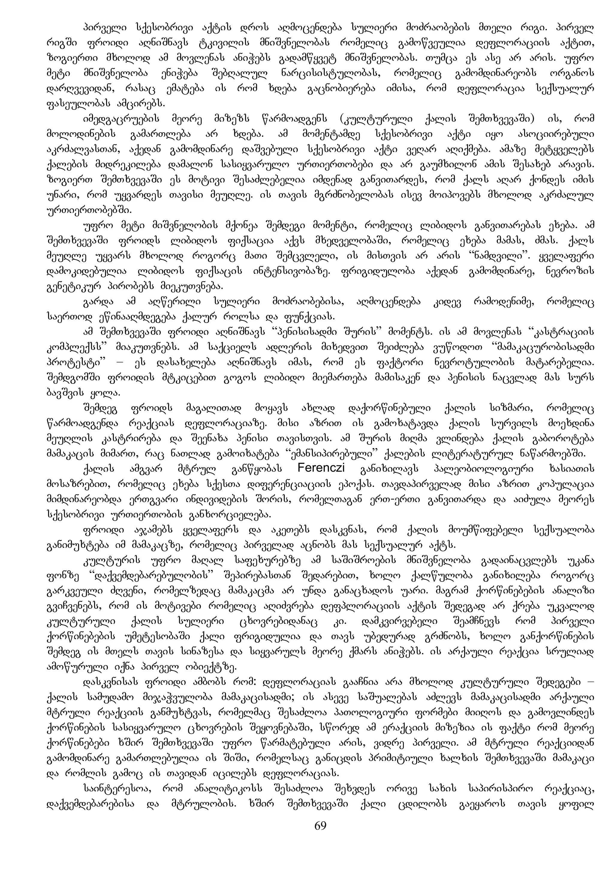 pirveli sqesobrivi aqtis dros aRmocendeba sulieri moZraobebis mTeli rigi. pirvel
rigSi froidi aRniSnavs tkivilis mniSvnelobas romelic gamowveulia defloraciis aqtiT,
zogierTi mxolod am movlenas aniWebs gadamwyvet mniSvnelobas. Tumca es ase ar aris. ufro
meti mniSvneloba eniWeba SebRalul narcisistulobas, romelic gamomdinareobs organos
darRvevidan, rasac emateba is rom xdeba gacnobiereba imisa, rom defloracia seqsualur
faseulobas amcirebs.
imedgacruebis meore mizezs warmoadgens (kulturuli qalis SemTxvevaSi) is, rom
molodinebis gamarTleba ar xdeba. am momentamde sqesobrivi aqti iyo asociirebuli
akrZalvasTan, aqedan gamomdinare daSvebuli sqesobrivi aqti veRar aRiqmeba. amaze metyvelebs
qalebis midrekileba damalon sasiyvarulo urTierTobebi da ar gaumxilon amis Sesaxeb aravis.
zogierT SemTxvevaSi es motivi SesaZlebelia imdenad ganviTardes, rom qals aRar qondes imis
unari, rom uyvardes Tavisi meuRle. is Tavis mgrZnobelobas isev moipovebs mxolod akrZalul
urTierTobebSi.
ufro meti miSvnelobis mqonea Semdegi momenti, romelic libidos ganviTarebas exeba. am
SemTxvevaSi froids libidos fiqsacia aqvs mxedvelobaSi, romelic exeba mamas, Zmas. qals
meuRle uyvars mxolod rogorc maTi Semcvleli, is misTvis ar aris “namdvili”. yvelaferi
damokidebulia libidos fiqsacis intensivobaze. frigiduloba aqedan gamomdinare, nevrozis
genetikur pirobebs miekuTvneba.
garda am aRwerili sulieri moZraobebisa, aRmocendeba kidev ramodenime, romelic
saerTod ewinaaRmdegeba qalur rolsa da funqcias.
am SemTxvevaSi froidi aRniSnavs “penisisadmi Suris” moments. is am movlenas “kastraciis
kompleqss” miakuTvnebs. am saqciels adleris mixedviT SeiZleba vuwodoT “mamakacurobisadmi
protesti” – es dasaxeleba aRniSnavs imas, rom es faqtori nevrotulobis matarebelia.
SemdgomSi froidis mtkicebiT gogos libido miemarTeba mamisaken da penisis nacvlad mas surs
bavSvis yola.
Semdeg froids magaliTad moyavs axlad daqorwinebuli qalis sizmari, romelic
warmoadgenda reaqcias defloraciaze. misi azriT is gamoxatavda qalis survils moexdina
meuRlis kastrireba da Seenaxa penisi TavisTvis. am Suris miRma vlindeba qalis gaboroteba
mamakacis mimarT, rac naTlad gamoixateba “emansipirebuli” qalebis literaturul nawarmoebSi.
qalis amgvar mtrul ganwyobas Ferenczi ganixilavs paleobiologiuri xasiaTis
mosazrebiT, romelic exeba sqesTa diferenciaciis epoqas. Tavdapirvelad misi azriT kopulacia
mimdinareobda erTgvari individebis Soris, romelTagan erT-erTi ganviTarda da aiZula meores
sqesobrivi urTierTobis ganxorcieleba.
froidi ajamebs yvelafers da akeTebs daskvnas, rom qalis moumwifebeli seqsualoba
ganimuxteba im mamakacze, romelic pirvelad acnobs mas seqsualur aqts.
kulturis ufro maRal safexurebze am saSiSroebis mniSvneloba gadainacvlebs ukana
fonze “daqvemdebarebulobis” SepirebasTan SedarebiT, xolo qalwuloba ganixileba rogorc
garkveuli ZRveni, romelzedac mamakacma ar unda ganacxados uari. magram qorwinebebis analizi
gviCvenebs, rom is motivebi romelic aRiZvreba defploraciis aqtis Sedegad ar qreba ukvalod
kulturuli qalis sulieri cxovrebidanac ki. damkvirvebeli SeamCnevs rom pirveli
qorwinebebis umetesobaSi qali frigidulia da Tavs ubedurad grZnobs, xolo ganqorwinebis
Semdeg is mTels Tavis sinazesa da siyvaruls meore qmars aniWebs. is arqauli reaqcia sruliad
amowuruli iqna pirvel obieqtze.
daskvnisas froidi ambobs rom: defloracias gaaCnia ara mxolod kulturuli Sedegebi –
qalis samudamo mijaWvuloba mamakacisadmi; is aseve saSualebas aZlevs mamakacisadmi arqauli
mtruli reaqciis ganmuxtvas, romelmac SesaZloa paTologiuri formebi miiRos da gamovlindes
qorwinebis sasiyvarulo cxovrebis SeyovnebaSi, swored am eraqciis mizezia is faqti rom meore
qorwinebebi xSir SemTxvevaSi ufro warmatebuli aris, vidre pirveli. am mtruli reaqciidan
gamomdinare gamarTlebulia is SiSi, romelsac ganicdis primitiuli xalxis SemTxvevaSi mamakaci
da romlis gamoc is Tavidan icilebs defloracias.
sainteresoa, rom analitikoss SesaZloa Sexvdes orive saxis sapirispiro reaqciac,
daqvemdebarebisa da mtrulobis. xSir SemTxvevaSi qali cdilobs gaeyaros Tavis yofil
69
 