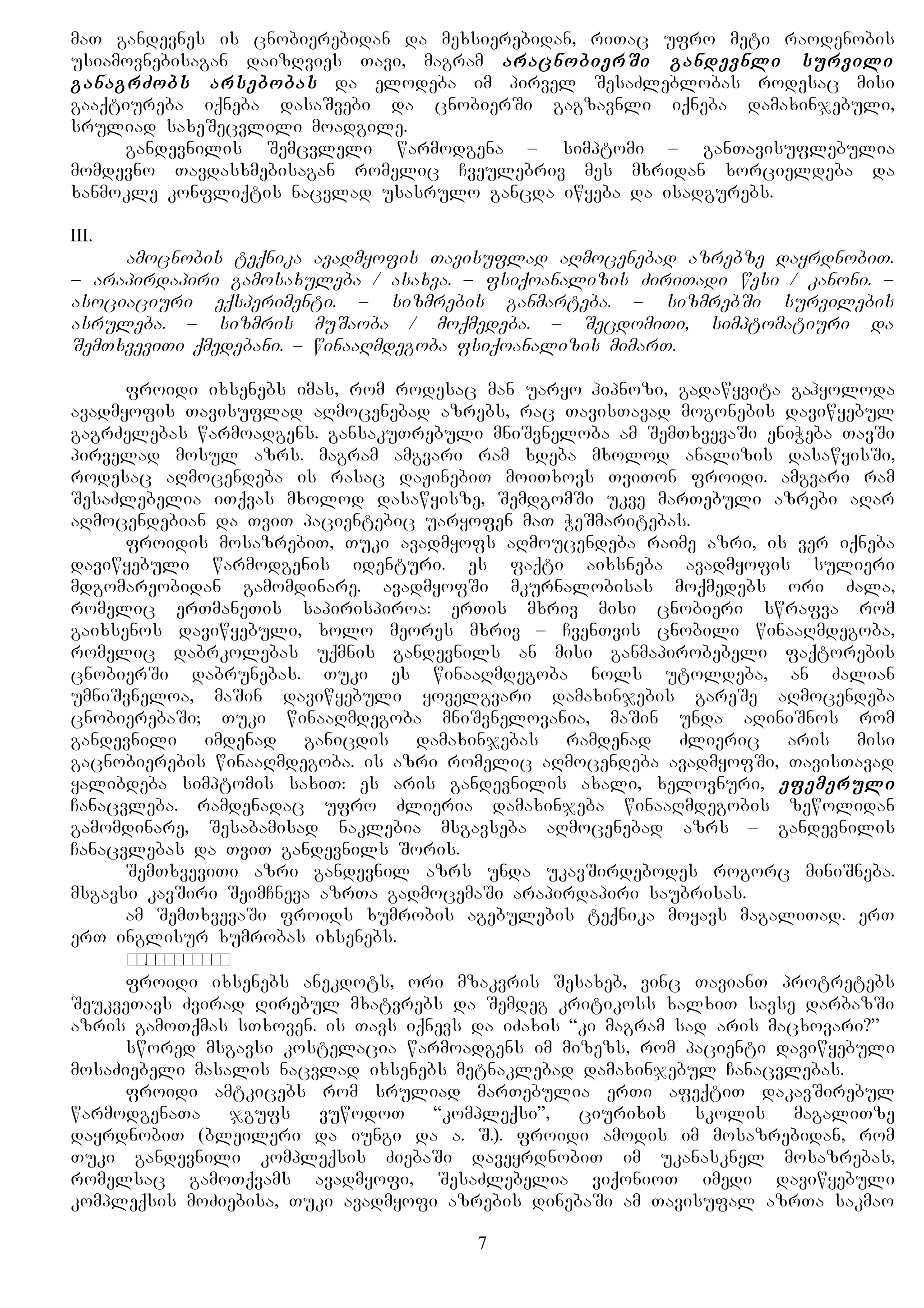 maT gandevnes is cnobierebidan da mexsierebidan, riTac ufro meti raodenobis
usiamovnebisagan daizRvies Tavi, magram aracnobierSi gandevnli survili
ganagrZobs arsebobas da elodeba im pirvel SesaZleblobas rodesac misi
gaaqtiureba iqneba dasaSvebi da cnobierSi gagzavnli iqneba damaxinjebuli,
sruliad saxeSecvlili moadgile.
gandevnilis Semcvleli warmodgena – simptomi – ganTavisuflebulia
momdevno Tavdasxmebisagan romelic Cveulebriv mes mxridan xorcieldeba da
xanmokle konfliqtis nacvlad usasrulo gancda iwyeba da isadgurebs.
III.
amocnobis teqnika avadmyofis Tavisuflad aRmocenebad azrebze dayrdnobiT.
– arapirdapiri gamosaxuleba / asaxva. – fsiqoanalizis ZiriTadi wesi / kanoni. –
asociaciuri eqsperimenti. – sizmrebis ganmarteba. – sizmrebSi survilebis
asruleba. – sizmris muSaoba / moqmedeba. – SecdomiTi, simptomatiuri da
SemTxveviTi qmedebani. – winaaRmdegoba fsiqoanalizis mimarT.
froidi ixsenebs imas, rom rodesac man uaryo hipnozi, gadawyvita gahyoloda
avadmyofis Tavisuflad aRmocenebad azrebs, rac TavisTavad mogonebis daviwyebul
gagrZelebas warmoadgens. gansakuTrebuli mniSvneloba am SemTxvevaSi eniWeba TavSi
pirvelad mosul azrs. magram amgvari ram xdeba mxolod analizis dasawyisSi,
rodesac aRmocendeba is rasac daJinebiT moiTxovs TviTon froidi. amgvari ram
SesaZlebelia iTqvas mxolod dasawyisze, SemdgomSi ukve marTebuli azrebi aRar
aRmocendebian da TviT pacientebic uaryofen maT WeSmaritebas.
froidis mosazrebiT, Tuki avadmyofs aRmoucendeba raime azri, is ver iqneba
daviwyebuli warmodgenis identuri. es faqti aixsneba avadmyofis sulieri
mdgomareobidan gamomdinare. avadmyofSi mkurnalobisas moqmedebs ori Zala,
romelic erTmaneTis sapirispiroa: erTis mxriv misi cnobieri swrafva rom
gaixsenos daviwyebuli, xolo meores mxriv – CvenTvis cnobili winaaRmdegoba,
romelic dabrkolebas uqmnis gandevnils an misi ganmapirobebeli faqtorebis
cnobierSi dabrunebas. Tuki es winaaRmdegoba nols utoldeba, an Zalian
umniSvneloa, maSin daviwyebuli yovelgvari damaxinjebis gareSe aRmocendeba
cnobierebaSi; Tuki winaaRmdegoba mniSvnelovania, maSin unda aRiniSnos rom
gandevnili imdenad ganicdis damaxinjebas ramdenad Zlieric aris misi
gacnobierebis winaaRmdegoba. is azri romelic aRmocendeba avadmyofSi, TavisTavad
yalibdeba simptomis saxiT: es aris gandevnilis axali, xelovnuri, efemeruli
Canacvleba. ramdenadac ufro Zlieria damaxinjeba winaaRmdegobis zewolidan
gamomdinare, Sesabamisad naklebia msgavseba aRmocenebad azrs – gandevnilis
Canacvlebas da TviT gandevnils Soris.
SemTxveviTi azri gandevnil azrs unda ukavSirdebodes rogorc miniSneba.
msgavsi kavSiri SeimCneva azrTa gadmocemaSi arapirdapiri saubrisas.
am SemTxvevaSi froids xumrobis agebulebis teqnika moyavs magaliTad. erT
erT inglisur xumrobas ixsenebs.
намёкспропуском.
froidi ixsenebs anekdots, ori mzakvris Sesaxeb, vinc TavianT protretebs
SeukveTavs Zvirad Rirebul mxatvrebs da Semdeg kritikoss xalxiT savse darbazSi
azris gamoTqmas sTxoven. is Tavs iqnevs da iZaxis “ki magram sad aris macxovari?”
swored msgavsi kostelacia warmoadgens im mizezs, rom pacienti daviwyebuli
mosaZiebeli masalis nacvlad ixsenebs metnaklebad damaxinjebul Canacvlebas.
froidi amtkicebs rom sruliad marTebulia erTi afeqtiT dakavSirebul
warmodgenaTa jgufs vuwodoT “kompleqsi”, ciurixis skolis magaliTze
dayrdnobiT (bleileri da iungi da a. S.). froidi amodis im mosazrebidan, rom
Tuki gandevnili kompleqsis ZiebaSi daveyrdnobiT im ukanasknel mosazrebas,
romelsac gamoTqvams avadmyofi, SesaZlebelia viqonioT imedi daviwyebuli
kompleqsis moZiebisa, Tuki avadmyofi azrebis dinebaSi am Tavisufal azrTa sakmao
7
 