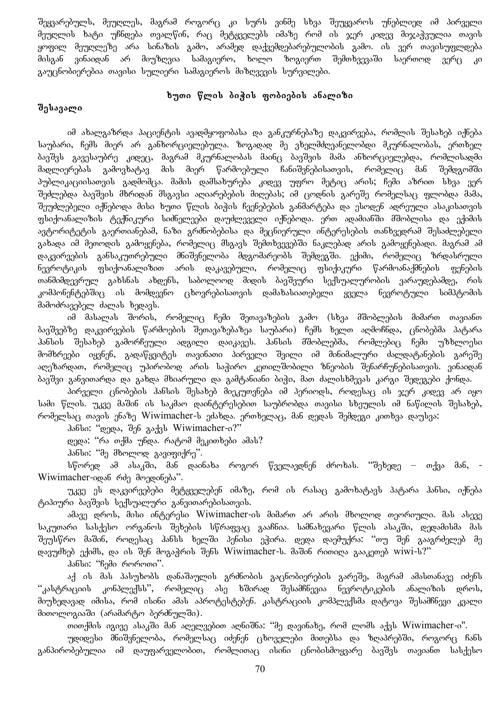 Seyvarebuls, meuRles, magram rogorc ki surs vinme sxva Seuyvaros uneblied im pirveli
meuRlis xati uCndeba Tvalwin, rac metyvelebs imaze rom is jer kidev mijaWvulia Tavis
yofil meuRleze ara sinazis gamo, aramed daqvemdebarebulobis gamo. is ver Tavisufldeba
misgan vinaidan ar miuzRvia samagiero, xolo zogierT SemTxvevaSi saerTod verc ki
gaucnobierebia Tavisi sulieri samagieros mizRvevis survilebi.
xuTi wlis biWis fobiebis analizi
Sesavali
im axalgazrda pacientis avadmyofobasa da gankurnebaze dakvirveba, romlis Sesaxeb iqneba
saubari, Cems mier ar ganxorcielebula. zogadad me vxelmZRvanelobdi mkurnalobas, erTxel
bavSvs gavesaubre kidec, magram mkurnalobas mainc bavSvis mama anxorcielebda, romlisadmi
madlierebas gamovxatav mis mier warmoebuli CaniSvnebisaTvis, romelic man SemdgomSi
publikaciisaTvis gadmomca. mamis damsaxureba kidev ufro metic aris; Cemi azriT sxva ver
SeZlebda bavSvis mxridan msgavsi aRiarebebis miRebas; im codnis gareSe romelsac flobda mama,
SeuZlebeli iqneboda misi xuTi wlis biWis Cvenebebis ganmarteba da esoden adreuli asakisaTvis
fsiqoanalizis teqnikuri siZneleebi dauZleveli iqneboda. erT adamianSi mSoblisa da eqimis
avtoritetis gaerTianebam, nazi grZnobebisa da mecnieruli interesebis Tanxvedram SesaZlebeli
gaxada im meTodis gamoyeneba, romelic msgavs SemTxvevebSi naklebad aris gamoyenebadi. magram am
dakvirvebis gansakuTrebuli mniSvneloba mdgomareobs SemdegSi. eqimi, romelic zrdasruli
nevrotikis fsiqoanaliziT aris dakavebuli, romelic fsiqikuri warmoanaqmnebis fenebis
Tanmimdevrul gaxsnas axdens, sabolood midis bavSvuri seqsualurobis varaudebamde, ris
komponentebSic is momdevno cxovrebisaTvis damaxasiaTebeli yvela nevrotuli simptomis
mamoZravebel Zalas xedavs.
im masalas Soris, romelic Cemi SeTavazebis gamo (sxva mSoblebis mimarT TavianT
bavSvebze dakvirvebis warmoebis SeTavazebazea saubari) Cems xelT aRmoCnda, cnobebma patara
hansis Sesaxeb gamorCeuli adgili daikaves. hansis mSoblebma, romlebic Cemi uzxloesi
momxreebi iyvnen, gadawyvites TavinaTi pirveli Svili im minimaluri Zaldatanebis gareSe
aRezardaT, romelic upirobod aris saWiro keTilSobili zneobis SenarCunebisaTvis. vinaidan
bavSvi ganviTarda da gaxda mxiaruli da gamtaniani biWi, maT Zalisxmevas kargi Sedegebi qonda.
pirveli cnobebis hansis Sesaxeb miekuTvneba im periods, rodesac is jer kidev ar iyo
sami wlis. ukve maSin is sakmao dainteresebiT saubrobda Tavisi sxeulis im nawilis Sesaxeb,
romelsac Tavis enaze Wiwimacher-s eZaxda. erTxelac, man dedas Semdegi kiTxva dausva:
hansi: “deda, Sen gaqvs Wiwimacher-i?”
deda: “ra Tqma unda. ratom mekiTxebi amas?
hansi: “me mxolod gavifiqre”.
swored am asakSi, man dainaxa rogor wvelavdnen Zroxas. “Sexede – Tqva man, -
Wiwimacher-idan rZe moedineba”.
ukve es dakvirvebebi metyveleben imaze, rom is rasac gamoxatavs patara hansi, iqneba
tipiuri bavSvis seqsualuri ganviTarebisaTvis.
amave dros, misi interesi Wiwimacher-is mimarT ar aris mxolod Teoriuli. mas aseve
sakuTari sasqeso organos Sexebis swrafvac gaaCnia. samnaxevari wlis asakSi, dedamisma mas
Seuswro maSin, rodesac hanss xelSi penisi eWira. deda daemuqra: “Tu Sen gaagrZeleb me
davuZxeb eqims, da is Sen mogaWris Sens Wiwimacher-s. maSin riTiRa gaakeTeb wiwi-s?”
hansi: “Cemi roroTi”.
aq is mas pasuxobs danaSaulis grZnobis gacnobierebis gareSe, magram amasTanave iZens
“kastraciis konpleqss”, romelic ase xSirad SesamCnevia nevrotikebis analizis dros,
miuxedavad imisa, rom isini amas aprotesteben. kastraciis kompleqsma datova SesamCnevi kvali
miTologiaSi (aramarto berZnulSi).
TiTqmis igive asakSi man aRelvebiT aRniSna: “me davinaxe, rom loms aqvs Wiwimacher-i".
udidesi mniSvneloba, romelsac iZenen cxovelebi miTebsa da zRaprebSi, rogorc Cans
ganpirobebulia im daufarvelobiT, romliTac isini cnobismoyvare bavSvs TavianT sasqeso
70
 