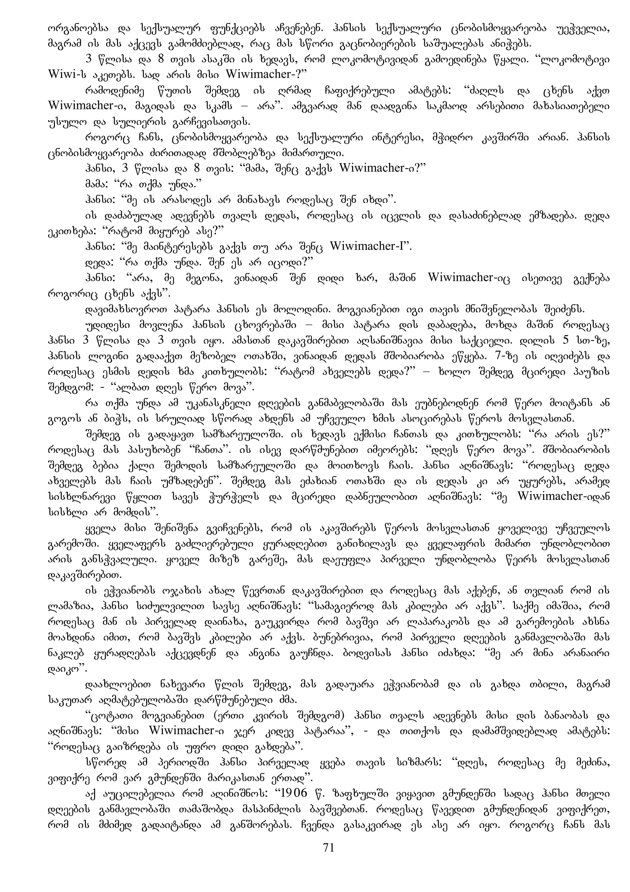 organoebsa da seqsualur funqciebs aCveneben. hansis seqsualuri cnobismoyvareoba ueWvelia,
magram is mas aqcevs gamomZieblad, rac mas swori gacnobierebis saSualebas aniWebs.
3 wlisa da 8 Tvis asakSi is xedavs, rom lokomotividan gamoedineba wyali. “lokomotivi
Wiwi-s akeTebs. sad aris misi Wiwimacher-?”
ramodenime wuTis Semdeg is Rrmad Cafiqrebuli amatebs: “ZaRls da cxens aqvT
Wiwimacher-i, magidas da skams – ara”. amgvarad man daadgina sakmaod arsebiTi maxasiaTebeli
usulo da sulieris garCevisaTvis.
rogorc Cans, cnobismoyvareoba da seqsualuri interesi, mWidro kavSirSi arian. hansis
cnobismoyvareoba ZiriTadad mSoblebzea mimarTuli.
hansi, 3 wlisa da 8 Tvis: “mama, Senc gaqvs Wiwimacher-i?”
mama: “ra Tqma unda.”
hansi: “me is arasodes ar minaxavs rodesac Sen ixdi”.
is daZabulad adevnebs Tvals dedas, rodesac is icvlis da dasaZineblad emzadeba. deda
ekiTxeba: “ratom miyureb ase?”
hansi: “me mainteresebs gaqvs Tu ara Senc Wiwimacher-I”.
deda: “ra Tqma unda. Sen es ar icodi?”
hansi: “ara, me megona, vinaidan Sen didi xar, maSin Wiwimacher-ic iseTive geqneba
rogoric cxens aqvs”.
davimaxsovroT patara hansis es molodini. mogvianebiT igi Tavis mniSvnelobas SeiZens.
udidesi movlena hansis cxovrebaSi – misi patara dis dabadeba, moxda maSin rodesac
hansi 3 wlisa da 3 Tvis iyo. amasTan dakavSirebiT aRsaniSnavia misi saqcieli. dilis 5 sT-ze,
hansis logini gadaaqvT mezobel oTaxSi, vinaidan dedas mSobiaroba ewyeba. 7-ze is iRviZebs da
rodesac esmis dedis xma kiTxulobs: “ratom axvelebs deda?” – xolo Semdeg mciredi pauzis
Semdgom: - “albaT dRes wero mova”.
ra Tqma unda am ukanaskneli dReebis ganmabvlobaSi mas eubnebodnen rom wero moitans an
gogos an biWs, is sruliad sworad axdens am uCveulo xmis asocirebas weros mosvlasTan.
Semdeg is gadayavT samzareuloSi. is xedavs eqmisi CanTas da kiTxulobs: “ra aris es?”
rodesac mas pasuxoben “CanTa”. is isev darwmunebiT imeorebs: “dRes wero mova”. mSobiarobis
Semdeg bebia qali Semodis samzareuloSi da moiTxovs Cais. hansi aRniSnavs: “rodesac deda
axvelebs mas Cais umzadeben”. Semdeg mas eZaxian oTaxSi da is dedas ki ar uyurebs, aramed
sisxlnarevi wyliT saves WurWels da mciredi dabneulobiT aRniSnavs: “me Wiwimacher-idan
sisxli ar momdis”.
yvela misi SeniSvna gviCvenebs, rom is akavSirebs weros mosvlasTan yovelive uCveulos
garemoSi. yvelafers gaZlierebuli yuradRebiT ganixilavs da yvelafris mimarT undoblobiT
aris gansWvaluli. yovel mizez gareSe, mas daeufla pirveli undobloba weirs mosvlasTan
dakavSirebiT.
is eWvianobs ojaxis axal wevrTan dakavSirebiT da rodesac mas aqeben, an Tvlian rom is
lamazia, hansi siZulviliT savse aRniSnavs: “samagierod mas kbilebi ar aqvs”. saqme imaSia, rom
rodesac man is pirvelad dainaxa, gaukvirda rom bavSvi ar laparakobs da am garemoebis axsna
moaxdina imiT, rom bavSvs kbilebi ar aqvs. bunebrivia, rom pirveli dReebis ganmavlobaSi mas
nakleb yuradRebas aqcevdnen da angina gauCnda. bodvisas hansi iZaxda: “me ar mina aranairi
daiko”.
daaxloebiT naxevari wlis Semdeg, mas gadauara eWvianobam da is gaxda Tbili, magram
sakuTar aRmatebulobaSi darwmunebuli Zma.
“cotaTi mogvianebiT (erTi kviris Semdgom) hansi Tvals adevnebs misi dis banaobas da
aRniSnavs: “misi Wiwimacher-i jer kidev pataraa”, - da TiTqos da damamSvideblad amatebs:
“rodesac gaizrdeba is ufro didi gaxdeba”.
swored am periodSi hansi pirvelad yveba Tavis sizmars: “dRes, rodesac me meZina,
vifiqre rom var gmundenSi marikasTan erTad”.
aq aucilebelia rom aRiniSnos: “1906 w. zafxulSi viyaviT gmundenSi sadac hansi mTeli
dReebis ganmavlobaSi TamaSobda maspinZlis bavSvebTan. rodesac wavediT gmundenidan vifiqreT,
rom is mZimed gadaitanda am ganSorebas. Cvenda gasakvirad es ase ar iyo. rogorc Cans mas
71
 