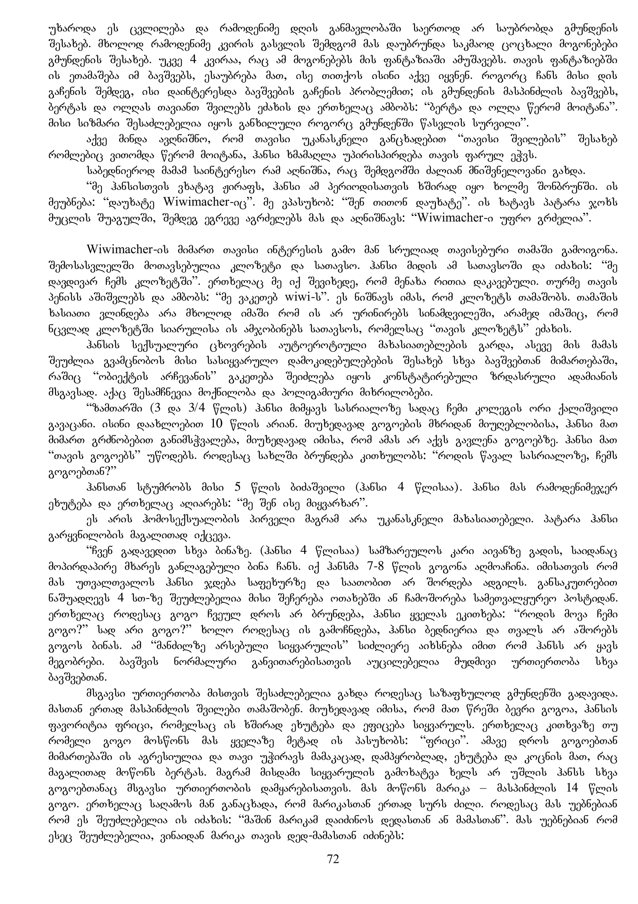 uxaroda es cvlileba da ramodenime dRis ganmavlobaSi saerTod ar saubrobda gmundenis
Sesaxeb. mxolod ramodenime kviris gasvlis Semdgom mas daubrunda sakmaod cocxali mogonebebi
gmundenis Sesaxeb. ukve 4 kviraa, rac am mogonebebs mis fantaziaSi amuSavebs. Tavis fantaziebSi
is eTamaSeba im bavSvebs, esaubreba maT, ise TiTqos isini aqve iyvnen. rogorc Cans misi dis
gaCenis Semdeg, isi dainteresda bavSvebis gaCenis problemiT; is gmundenis maspinZlis bavSvebs,
bertas da olRas TavianT Svilebs eZaxis da erTxelac ambobs: “berta da olRa werom moitana”.
misi sizmari SesaZlebelia iyos ganxiluli rogorc gmundenSi wasvlis survili”.
aqve minda avRniSno, rom Tavisi ukanaskneli gancxadebiT “Tavisi Svilebis” Sesaxeb
romlebic viTomda werom moitana, hansi xmamaRla upirispirdeba Tavis farul eWvs.
sabednierod mamam saintereso ram aRniSna, rac SemdgomSi Zalian mniSvnelovani gaxda.
“me hansisTvis vxatav Jirafs, hansi am periodisaTvis xSirad iyo xolme SonbrunSi. is
meubneba: “dauxate Wiwimacher-ic”. me vpasuxob: “Sen TiTon dauxate”. is xatavs patara joxs
muclis SuagulSi, Semdeg egreve agrZelebs mas da aRniSnavs: “Wiwimacher-i ufro grZelia”.
Wiwimacher-is mimarT Tavisi interesis gamo man sruliad Taviseburi TamaSi gamoigona.
SemosasvlelSi moTavsebulia klozeti da saTavso. hansi midis am saTavsoSi da iZaxis: “me
davdivar Cems klozetSi”. erTxelac me iq Sevixede, rom menaxa riTia dakavebuli. Turme Tavis
peniss aSiSvlebs da ambobs: “me vakeTeb wiwi-s”. es niSnavs imas, rom klozets TamaSobs. TamaSis
xasiaTi vlindeba ara mxolod imaSi rom is ar urinirebs sinamdvileSi, aramed imaSic, rom
ncvlad klozetSi siarulisa is amjobinebs saTavsos, romelsac “Tavis klozets” eZaxis.
hansis seqsualuri cxovrebis autoerotiuli maxasiaTeblebis garda, aseve mis mamas
SeuZlia gvamcnobos misi sasiyvarulo damokidebulebebis Sesaxeb sxva bavSvebTan mimarTebaSi,
raSic “obieqtis arCevanis” gakeTeba SeiZleba iyos konstatirebuli zrdasruli adamianis
msgavsad. aqac SesamCnevia moqniloba da poligamiuri mixrilobebi.
“zamTarSi (3 da 3/4 wlis) hansi mimyavs sasrialoze sadac Cemi kolegis ori qaliSvili
gavacani. isini daaxloebiT 10 wlis arian. miuxedavad gogoebis mxridan miuReblobisa, hansi maT
mimarT grZnobebiT ganimsWvaleba, miuxedavad imisa, rom amas ar aqvs gavlena gogoebze. hansi maT
“Tavis gogoebs” uwodebs. rodesac saxlSi brundeba kiTxulobs: “rodis waval sasrialoze, Cems
gogoebTan?”
hansTan stumrobs misi 5 wlis biZaSvili (hansi 4 wlisaa). hansi mas ramodenimejer
exuteba da erTxelac aRiarebs: “me Sen ise miyvarxar”.
es aris homoseqsualobis pirveli magram ara ukanaskneli maxasiaTebeli. patara hansi
garyvnilobis magaliTad iqceva.
“Cven gadavediT sxva binaze. (hansi 4 wlisaa) samzareulos kari aivanze gadis, saidanac
mopirdapire mxares ganlagebuli bina Cans. iq hansma 7-8 wlis gogona aRmoaCina. imisaTvis rom
mas uTvalTvalos hansi jdeba safexurze da saaTobiT ar Sordeba adgils. gansakuTrebiT
naSuadRevs 4 sT-ze SeuZlebelia misi SeCereba oTaxebSi an CamoSoreba sameTvalyureo postidan.
erTxelac rodesac gogo Cveul dros ar brundeba, hansi yvelas ekiTxeba: “rodis mova Cemi
gogo?” sad ari gogo?” xolo rodesac is gamoCndeba, hansi bednieria da Tvals ar aSorebs
gogos binas. am “manZilze arsebuli siyvarulis” siZliere aixsneba imiT rom hanss ar yavs
megobrebi. bavSvis normaluri ganviTarebisaTvis aucilebelia mudmivi urTierToba sxva
bavSvebTan.
msgavsi urTierToba misTvis SesaZlebelia gaxda rodesac sazafxulod gmundenSi gadavida.
masTan erTad maspinZlis Svilebi TamaSoben. miuxedavad imisa, rom maT wreSi bevri gogoa, hansis
favoritia frici, romelsac is xSirad exuteba da eficeba siyvaruls. erTxelac kiTxvaze Tu
romeli gogo moswons mas yvelaze metad is pasuxobs: “frici”. amave dros gogoebTan
mimarTebaSi is agresiulia da Tavi uWiravs mamakacad, dampyroblad, exuteba da kocnis maT, rac
magaliTad mowons bertas. magram misdami siyvarulis gamoxatva xels ar uSlis hanss sxva
gogoebTanac msgavsi urTierTobis damyarebisaTvis. mas mowons marika – maspinZlis 14 wlis
gogo. erTxelac saRamos man ganacxada, rom marikasTan erTad surs Zili. rodesac mas uebnebian
rom es SeuZlebelia is iZaxis: “maSin marikam daiZinos dedasTan an mamasTan”. mas uebnebian rom
esec SeuZlebelia, vinaidan marika Tavis ded-mamasTan iZinebs:
72
 