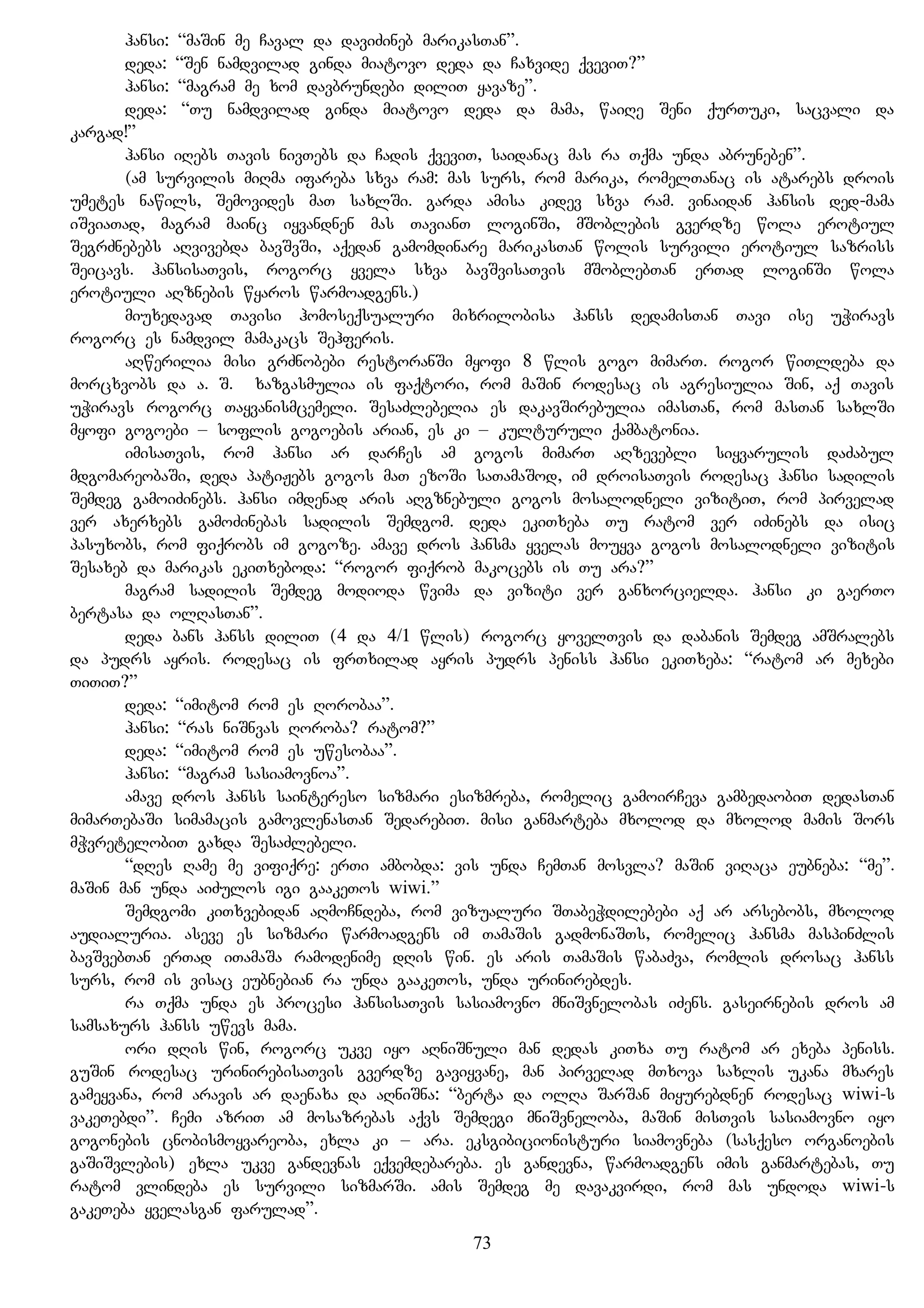 hansi: “maSin me Caval da daviZineb marikasTan”.
deda: “Sen namdvilad ginda miatovo deda da Caxvide qveviT?”
hansi: “magram me xom davbrundebi diliT yavaze”.
deda: “Tu namdvilad ginda miatovo deda da mama, waiRe Seni qurTuki, sacvali da
kargad!”
hansi iRebs Tavis nivTebs da Cadis qveviT, saidanac mas ra Tqma unda abruneben”.
(am survilis miRma ifareba sxva ram: mas surs, rom marika, romelTanac is atarebs drois
umetes nawils, Semovides maT saxlSi. garda amisa kidev sxva ram. vinaidan hansis ded-mama
iSviaTad, magram mainc iyvandnen mas TavianT loginSi, mSoblebis gverdze wola erotiul
SegrZnebebs aRvivebda bavSvSi, aqedan gamomdinare marikasTan wolis survili erotiul sazriss
Seicavs. hansisaTvis, rogorc yvela sxva bavSvisaTvis mSoblebTan erTad loginSi wola
erotiuli aRznebis wyaros warmoadgens.)
miuxedavad Tavisi homoseqsualuri mixrilobisa hanss dedamisTan Tavi ise uWiravs
rogorc es namdvil mamakacs Sehferis.
aRwerilia misi grZnobebi restoranSi myofi 8 wlis gogo mimarT. rogor wiTldeba da
morcxvobs da a. S. xazgasmulia is faqtori, rom maSin rodesac is agresiulia Sin, aq Tavis
uWiravs rogorc Tayvanismcemeli. SesaZlebelia es dakavSirebulia imasTan, rom masTan saxlSi
myofi gogoebi – soflis gogoebis arian, es ki – kulturuli qambatonia.
imisaTvis, rom hansi ar darCes am gogos mimarT aRzevebli siyvarulis daZabul
mdgomareobaSi, deda patiJebs gogos maT ezoSi saTamaSod, im droisaTvis rodesac hansi sadilis
Semdeg gamoiZinebs. hansi imdenad aris aRgznebuli gogos mosalodneli vizitiT, rom pirvelad
ver axerxebs gamoZinebas sadilis Semdgom. deda ekiTxeba Tu ratom ver iZinebs da isic
pasuxobs, rom fiqrobs im gogoze. amave dros hansma yvelas mouyva gogos mosalodneli vizitis
Sesaxeb da marikas ekiTxeboda: “rogor fiqrob makocebs is Tu ara?”
magram sadilis Semdeg modioda wvima da viziti ver ganxorcielda. hansi ki gaerTo
bertasa da olRasTan”.
deda bans hanss diliT (4 da 4/1 wlis) rogorc yovelTvis da dabanis Semdeg amSralebs
da pudrs ayris. rodesac is frTxilad ayris pudrs peniss hansi ekiTxeba: “ratom ar mexebi
TiTiT?”
deda: “imitom rom es Rorobaa”.
hansi: “ras niSnvas Roroba? ratom?”
deda: “imitom rom es uwesobaa”.
hansi: “magram sasiamovnoa”.
amave dros hanss saintereso sizmari esizmreba, romelic gamoirCeva gambedaobiT dedasTan
mimarTebaSi simamacis gamovlenasTan SedarebiT. misi ganmarteba mxolod da mxolod mamis Sors
mWvretelobiT gaxda SesaZlebeli.
“dRes Rame me vifiqre: erTi ambobda: vis unda CemTan mosvla? maSin viRaca eubneba: “me”.
maSin man unda aiZulos igi gaakeTos wiwi.”
Semdgomi kiTxvebidan aRmoCndeba, rom vizualuri STabeWdilebebi aq ar arsebobs, mxolod
audialuria. aseve es sizmari warmoadgens im TamaSis gadmonaSTs, romelic hansma maspinZlis
bavSvebTan erTad iTamaSa ramodenime dRis win. es aris TamaSis wabaZva, romlis drosac hanss
surs, rom is visac eubnebian ra unda gaakeTos, unda urinirebdes.
ra Tqma unda es procesi hansisaTvis sasiamovno mniSvnelobas iZens. gaseirnebis dros am
samsaxurs hanss uwevs mama.
ori dRis win, rogorc ukve iyo aRniSnuli man dedas kiTxa Tu ratom ar exeba peniss.
guSin rodesac urinirebisaTvis gverdze gaviyvane, man pirvelad mTxova saxlis ukana mxares
gameyvana, rom aravis ar daenaxa da aRniSna: “berta da olRa SarSan miyurebdnen rodesac wiwi-s
vakeTebdi”. Cemi azriT am mosazrebas aqvs Semdegi mniSvneloba, maSin misTvis sasiamovno iyo
gogonebis cnobismoyvareoba, exla ki – ara. eksgibicionisturi siamovneba (sasqeso organoebis
gaSiSvlebis) exla ukve gandevnas eqvemdebareba. es gandevna, warmoadgens imis ganmartebas, Tu
ratom vlindeba es survili sizmarSi. amis Semdeg me davakvirdi, rom mas undoda wiwi-s
gakeTeba yvelasgan farulad”.
73
 
