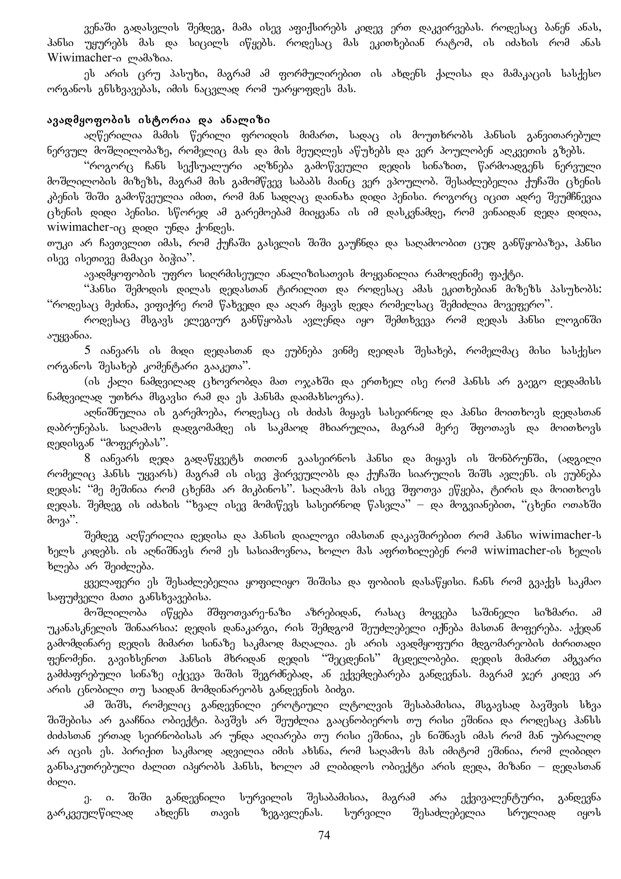 venaSi gadasvlis Semdeg, mama isev afiqsirebs kidev erT dakvirvebas. rodesac banen anas,
hansi uyurebs mas da sicils iwyebs. rodesac mas ekiTxebian ratom, is iZaxis rom anas
Wiwimacher-i lamazia.
es aris cru pasuxi, magram am formulirebiT is axdens qalisa da mamakacis sasqeso
organos gnsxvavebas, imis nacvlad rom uaryofdes mas.
avadmyofobis istoria da analizi
aRwerilia mamis werili froidis mimarT, sadac is mouTxrobs hansis ganviTarebul
nervul moSlilobaze, romelic mas da mis meuRles awuxebs da ver pouloben aRkveTis gzebs.
“rogorc Cans seqsualuri aRzneba gamowveuli dedis sinaziT, warmoadgens nervuli
moSlilobis mizezs, magram mis gamomwvev sababs mainc ver vpoulob. SesaZlebelia quCaSi cxenis
kbenis SiSi gamowveulia imiT, rom man sadRac dainaxa didi penisi. rogorc iciT adre SeumCnevia
cxenis didi penisi. swored am garemoebam miiyvana is im daskvnamde, rom vinaidan deda didia,
wiwimacher-ic didi unda qondes.
Tuki ar CavTvliT imas, rom quCaSi gasvlis SiSi gauCnda da saRamoobiT cud ganwyobazea, hansi
isev iseTive mamaci biWia”.
avadmyofobis ufro siRrmiseuli analizisaTvis moyvanilia ramodenime faqti.
“hansi Semodis dilas dedasTan tiriliT da rodesac amas ekiTxebian mizezs pasuxobs:
“rodesac meZina, vifiqre rom waxvedi da aRar myavs deda romelsac SemiZlia movefero”.
rodesac msgavs elegiur ganwyobas avlenda iyo SemTxveva rom dedas hansi loginSi
auyvania.
5 ianvars is midi dedasTan da eubneba vinme deidas Sesaxeb, romelmac misi sasqeso
organos Sesaxeb komentari gaakeTa”.
(is qali namdvilad cxovrobda maT ojaxSi da erTxel ise rom hanss ar gaego dedamiss
namdvilad uTxra msgavsi ram da es hansma daimaxsovra).
aRniSnulia is garemoeba, rodesac is ZiZas miyavs saseirnod da hansi moiTxovs dedasTan
dabrunebas. saRamos dadgomamde is sakmaod mxiarulia, magram mere SfoTavs da moiTxovs
dedisgan “moferebas”.
8 ianvars deda gadawyvets TiTon gaaseirnos hansi da miyavs is SonbrunSi, (adgili
romelic hanss uyvars) magram is isev Wirveulobs da quCaSi siarulis SiSs avlens. is eubneba
dedas: “me meSinia rom cxenma ar mikbinos”. saRamos mas isev SfoTva ewyeba, tiris da moiTxovs
dedas. Semdeg is iZaxis “xval isev momiwevs saseirnod wasvla” – da mogvianebiT, “cxeni oTaxSi
mova”.
Semdeg aRwerilia dedisa da hansis dialogi imasTan dakavSirebiT rom hansi wiwimacher-s
xels kidebs. is aRniSnavs rom es sasiamovnoa, xolo mas afrTxileben rom wiwimacher-is xelis
xleba ar SeiZleba.
yvelaferi es SesaZlebelia yofiliyo SiSisa da fobiis dasawyisi. Cans rom gvaqvs sakmao
safuZveli maTi gansxvavebisa.
moSliloba iwyeba mSfoTvare-nazi azrebidan, rasac moyveba saSineli sizmari. am
ukanasknelis Sinaarsia: dedis danakargi, ris Semdgom SeuZlebeli iqneba masTan mofereba. aqedan
gamomdinare dedis mimarT sinaze sakmaod maRalia. es aris avadmyofuri mdgomareobis ZiriTadi
fenomeni. gavixsenoT hansis mxridan dedis “Secdenis” mcdelobebi. dedis mimarT amgvari
gamZafrebuli sinaze iqceva SiSis SegrZnebad, an eqvemdebareba gandevnas. magram jer kidev ar
aris cnobili Tu saidan momdinareobs gandevnis biZgi.
am SiSs, romelic gandevnili erotiuli ltolvis Sesabamisia, msgavsad bavSvis sxva
SiSebisa ar gaaCnia obieqti. bavSvs ar SeuZlia gaacnobieros Tu risi eSinia da rodesac hanss
ZiZasTan erTad seirnobisas ar unda aRiareba Tu risi eSinia, es niSnavs imas rom man ubralod
ar icis es. piriqiT sakmaod advilia imis axsna, rom saRamos mas imitom eSinia, rom libido
gansakuTrebuli ZaliT ipyrobs hanss, xolo am libidos obieqti aris deda, mizani – dedasTan
Zili.
e. i. SiSi gandevnili survilis Sesabamisia, magram ara eqvivalenturi, gandevna
garkveulwilad axdens Tavis zegavlenas. survili SesaZlebelia sruliad iyos
74
 