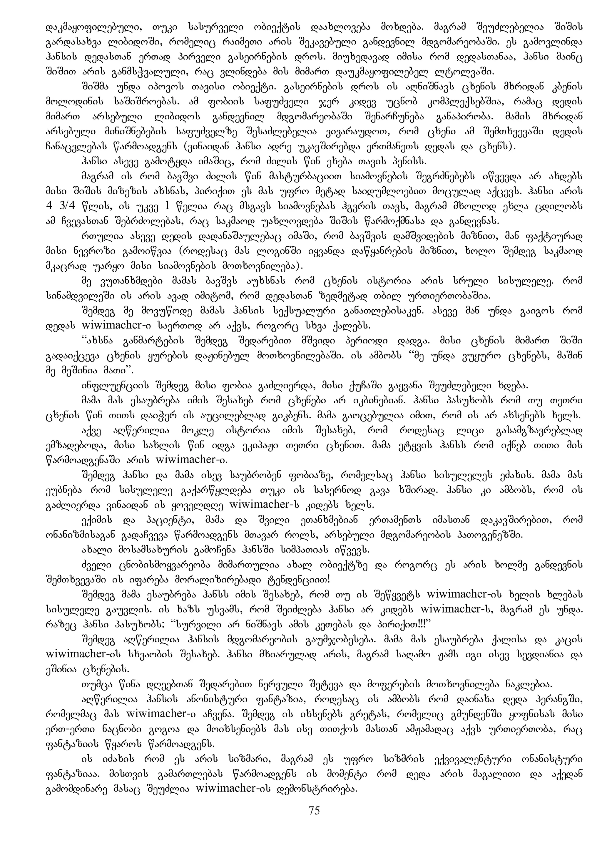 dakmayofilebuli, Tuki sasurveli obieqtis daaxloveba moxdeba. magram SeuZlebelia SiSis
gardasaxva libidoSi, romelic raimeTi aris Sekavebuli gandevnil mdgomareobaSi. es gamovlinda
hansis dedasTan erTad pirveli gaseirnebis dros. miuxedavad imisa rom dedasTanaa, hansi mainc
SiSiT aris ganmsWvaluli, rac vlindeba mis mimarT daukmayofilebel ltolvaSi.
SiSma unda ipovos Tavisi obieqti. gaseirnebis dros is aRniSnavs cxenis mxridan kbenis
molodinis saSiSroebas. am fobiis safuZveli jer kidev ucnob kompleqsebSia, ramac dedis
mimarT arsebuli libidos gandevnil mdgomareobaSi SenarCuneba ganapiroba. mamis mxridan
arsebuli miniSnebebis safuZvelze SesaZlebelia vivaraudoT, rom cxeni am SemTxvevaSi dedis
Canacvlebas warmoadgens (vinaidan hansi adre ukavSirebda erTmaneTs dedas da cxens).
hansi aseve gamotyda imaSic, rom Zilis win exeba Tavis peniss.
magram is rom bavSvi Zilis win masturbaciiT siamovnebis SegrZnebebs iwvevda ar axdebs
misi SiSis mizezis axsnas, piriqiT es mas ufro metad saidumloebiT moculad aqcevs. hansi aris
4 3/4 wlis, is ukve 1 welia rac msgavs siamovnebas hgvris Tavs, magram mxolod exla cdilobs
am CvevasTan SebrZolebas, rac sakmaod uaxlovdeba SiSis warmoqmnasa da gandevnas.
rTulia aseve dedis dadanaSaulebac imaSi, rom bavSvis damSvidebis mizniT, man faqtiurad
misi nevrozi gamoiwvia (rodesac mas loginSi iyvanda dawyanrebis mizniT, xolo Semdeg sakmaod
mkacrad uaryo misi siamovnebis moTxovnileba).
me vuTanxmdebi mamas bavSvs auxsnas rom cxenis istoria aris sruli sisulele. rom
sinamdvileSi is aris avad imitom, rom dedasTan zedmetad Tbil urTierTobaSia.
Semdeg me movuwode mamas hansis seqsualuri ganaTlebisaken. aseve man unda gaigos rom
dedas wiwimacher-i saerTod ar aqvs, rogorc sxva qalebs.
“axsna ganmartebis Semdeg SedarebiT mSvidi periodi dadga. misi cxenis mimarT SiSi
gadaiqceva cxenis yurebis daJinebul moTxovnilebaSi. is ambobs “me unda vuyuro cxenebs, maSin
me meSinia maTi”.
influenciis Semdeg misi fobia gaZlierda, misi quCaSi gayvana SeuZlebeli xdeba.
mama mas esaubreba imis Sesaxeb rom cxenebi ar ikbinebian. hansi pasuxobs rom Tu TeTri
cxenis win TiTs daiWer is aucileblad gikbens. mama gaocebulia imiT, rom is ar axsenebs xels.
aqve aRwerilia mokle istoria imis Sesaxeb, rom rodesac lici gasamgzavreblad
emzadeboda, misi saxlis win idga ekipaJi TeTri cxeniT. mama etyvis hanss rom iqneb TiTi mis
warmoadgenaSi aris wiwimacher-i.
Semdeg hansi da mama isev saubroben fobiaze, romelsac hansi sisuleles eZaxis. mama mas
eubneba rom sisulele gaqarwyldeba Tuki is sasernod gava xSirad. hansi ki ambobs, rom is
gaZlierda vinaidan is yoveldRe wiwimacher-s kidebs xels.
eqimis da pacienti, mama da Svili eTanxmebian erTamenTs imasTan dakavSirebiT, rom
onanizmisagan gadaCveva warmoadgens mTavar rols, arsebuli mdgomareobis paTogenezSi.
axali mosamsaxuris gamoCena hansSi simpaTias iwvevs.
Zveli cnobismoyvareoba mimarTulia axal obieqtze da rogorc es aris xolme gandevnis
SemTxvevaSi is ifareba moralizirebadi tendenciiT!
Semdeg mama esaubreba hanss imis Sesaxeb, rom Tu is Sewyvets wiwimacher-is xelis xlebas
sisulele gauvlis. is xazs usvams, rom SeiZleba hansi ar kidebs wiwimacher-s, magram es unda.
razec hansi pasuxobs: “survili ar niSnavs amis keTebas da piriqiT!!!”
Semdeg aRwerilia hansis mdgomareobis gaumjobeseba. mama mas esaubreba qalisa da kacis
wiwimacher-is sxvaobis Sesaxeb. hansi mxiarulad aris, magram saRamo Jams igi isev sevdiania da
eSinia cxenebis.
Tumca wina dReebTan SedarebiT nervuli Seteva da moferebis moTxovnileba naklebia.
aRwerilia hansis anonisturi fantazia, rodesac is ambobs rom dainaxa deda perangSi,
romelmac mas wiwimacher-i aCvena. Semdeg is ixsenebs gretas, romelic gmundenSi yofnisas misi
erT-erTi nacnobi gogoa da moixseniebs mas ise TiTqos masTan amJamadac aqvs urTierToba, rac
fantaziis wyaros warmoadgens.
is iZaxis rom es aris sizmari, magram es ufro sizmris eqvivalenturi onanisturi
fantaziaa. misTvis gamarTlebas warmoadgens is momenti rom deda aris magaliTi da aqedan
gamomdinare masac SeuZlia wiwimacher-is demonstrireba.
75
 