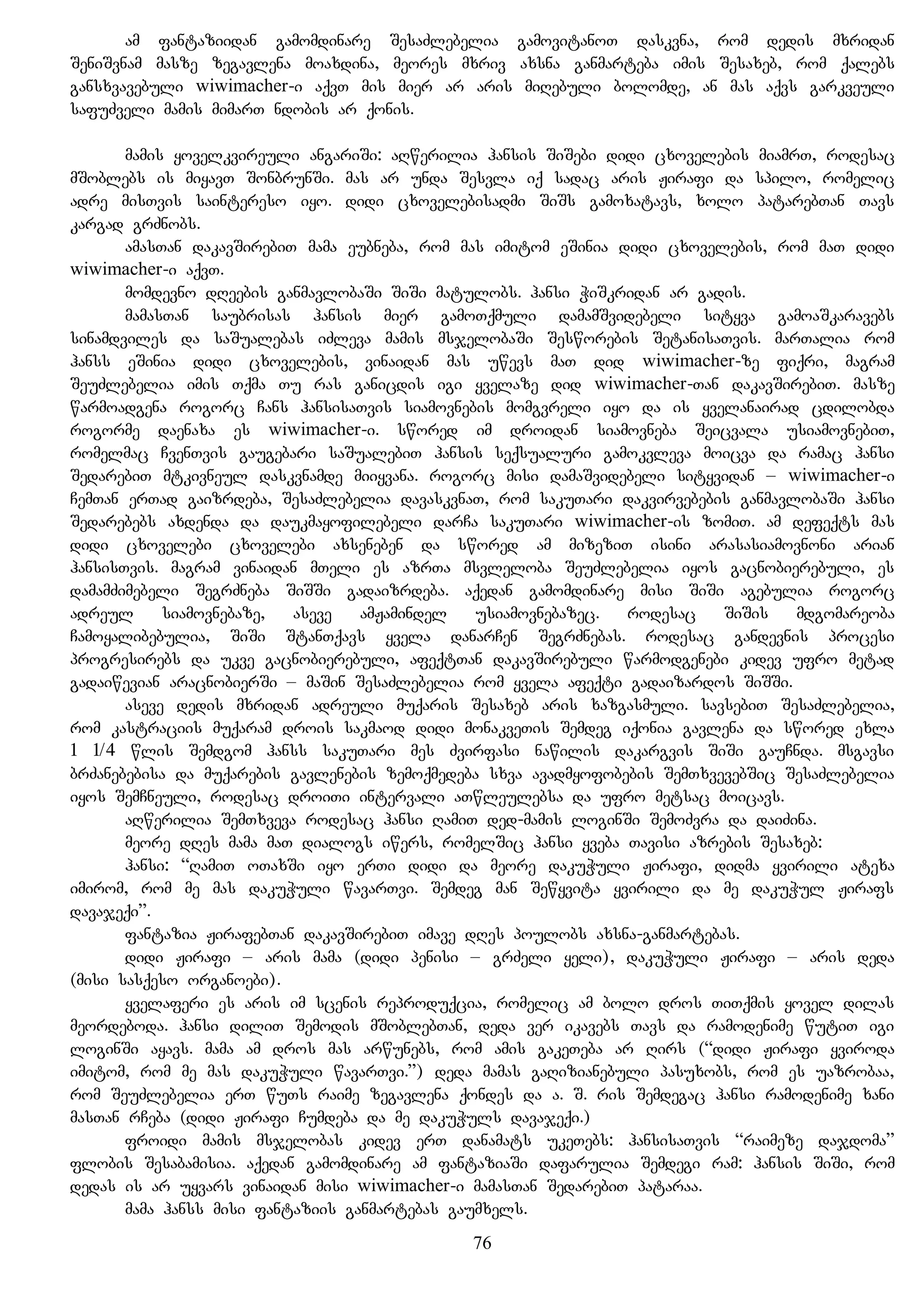 am fantaziidan gamomdinare SesaZlebelia gamovitanoT daskvna, rom dedis mxridan
SeniSvnam masze zegavlena moaxdina, meores mxriv axsna ganmarteba imis Sesaxeb, rom qalebs
gansxvavebuli wiwimacher-i aqvT mis mier ar aris miRebuli bolomde, an mas aqvs garkveuli
safuZveli mamis mimarT ndobis ar qonis.
mamis yovelkvireuli angariSi: aRwerilia hansis SiSebi didi cxovelebis miamrT, rodesac
mSoblebs is miyavT SonbrunSi. mas ar unda Sesvla iq sadac aris Jirafi da spilo, romelic
adre misTvis saintereso iyo. didi cxovelebisadmi SiSs gamoxatavs, xolo patarebTan Tavs
kargad grZnobs.
amasTan dakavSirebiT mama eubneba, rom mas imitom eSinia didi cxovelebis, rom maT didi
wiwimacher-i aqvT.
momdevno dReebis ganmavlobaSi SiSi matulobs. hansi WiSkridan ar gadis.
mamasTan saubrisas hansis mier gamoTqmuli damamSvidebeli sityva gamoaSkaravebs
sinamdviles da saSualebas iZleva mamis msjelobaSi Sesworebis SetanisaTvis. marTalia rom
hanss eSinia didi cxovelebis, vinaidan mas uwevs maT did wiwimacher-ze fiqri, magram
SeuZlebelia imis Tqma Tu ras ganicdis igi yvelaze did wiwimacher-Tan dakavSirebiT. masze
warmoadgena rogorc Cans hansisaTvis siamovnebis momgvreli iyo da is yvelanairad cdilobda
rogorme daenaxa es wiwimacher-i. swored im droidan siamovneba Seicvala usiamovnebiT,
romelmac CvenTvis gaugebari saSualebiT hansis seqsualuri gamokvleva moicva da ramac hansi
SedarebiT mtkivneul daskvnamde miiyvana. rogorc misi damaSvidebeli sityvidan – wiwimacher-i
CemTan erTad gaizrdeba, SesaZlebelia davaskvnaT, rom sakuTari dakvirvebebis ganmavlobaSi hansi
Sedarebebs axdenda da daukmayofilebeli darCa sakuTari wiwimacher-is zomiT. am defeqts mas
didi cxovelebi cxovelebi axseneben da swored am mizeziT isini arasasiamovnoni arian
hansisTvis. magram vinaidan mTeli es azrTa msvleloba SeuZlebelia iyos gacnobierebuli, es
damamZimebeli SegrZneba SiSSi gadaizrdeba. aqedan gamomdinare misi SiSi agebulia rogorc
adreul siamovnebaze, aseve amJamindel usiamovnebazec. rodesac SiSis mdgomareoba
Camoyalibebulia, SiSi StanTqavs yvela danarCen SegrZnebas. rodesac gandevnis procesi
progresirebs da ukve gacnobierebuli, afeqtTan dakavSirebuli warmodgenebi kidev ufro metad
gadaiwevian aracnobierSi – maSin SesaZlebelia rom yvela afeqti gadaizardos SiSSi.
aseve dedis mxridan adreuli muqaris Sesaxeb aris xazgasmuli. savsebiT SesaZlebelia,
rom kastraciis muqaram drois sakmaod didi monakveTis Semdeg iqonia gavlena da swored exla
1 1/4 wlis Semdgom hanss sakuTari mes Zvirfasi nawilis dakargvis SiSi gauCnda. msgavsi
brZanebebisa da muqarebis gavlenebis zemoqmedeba sxva avadmyofobebis SemTxvevebSic SesaZlebelia
iyos SemCneuli, rodesac droiTi intervali aTwleulebsa da ufro metsac moicavs.
aRwerilia SemTxveva rodesac hansi RamiT ded-mamis loginSi SemoZvra da daiZina.
meore dRes mama maT dialogs iwers, romelSic hansi yveba Tavisi azrebis Sesaxeb:
hansi: “RamiT oTaxSi iyo erTi didi da meore dakuWuli Jirafi, didma yvirili atexa
imirom, rom me mas dakuWuli wavarTvi. Semdeg man Sewyvita yvirili da me dakuWul Jirafs
davajeqi”.
fantazia JirafebTan dakavSirebiT imave dRes poulobs axsna-ganmartebas.
didi Jirafi – aris mama (didi penisi – grZeli yeli), dakuWuli Jirafi – aris deda
(misi sasqeso organoebi).
yvelaferi es aris im scenis reproduqcia, romelic am bolo dros TiTqmis yovel dilas
meordeboda. hansi diliT Semodis mSoblebTan, deda ver ikavebs Tavs da ramodenime wutiT igi
loginSi ayavs. mama am dros mas arwunebs, rom amis gakeTeba ar Rirs (“didi Jirafi yviroda
imitom, rom me mas dakuWuli wavarTvi.”) deda mamas gaRizianebuli pasuxobs, rom es uazrobaa,
rom SeuZlebelia erT wuTs raime zegavlena qondes da a. S. ris Semdegac hansi ramodenime xani
masTan rCeba (didi Jirafi Cumdeba da me dakuWuls davajeqi.)
froidi mamis msjelobas kidev erT danamats ukeTebs: hansisaTvis “raimeze dajdoma”
flobis Sesabamisia. aqedan gamomdinare am fantaziaSi dafarulia Semdegi ram: hansis SiSi, rom
dedas is ar uyvars vinaidan misi wiwimacher-i mamasTan SedarebiT pataraa.
mama hanss misi fantaziis ganmartebas gaumxels.
76
 