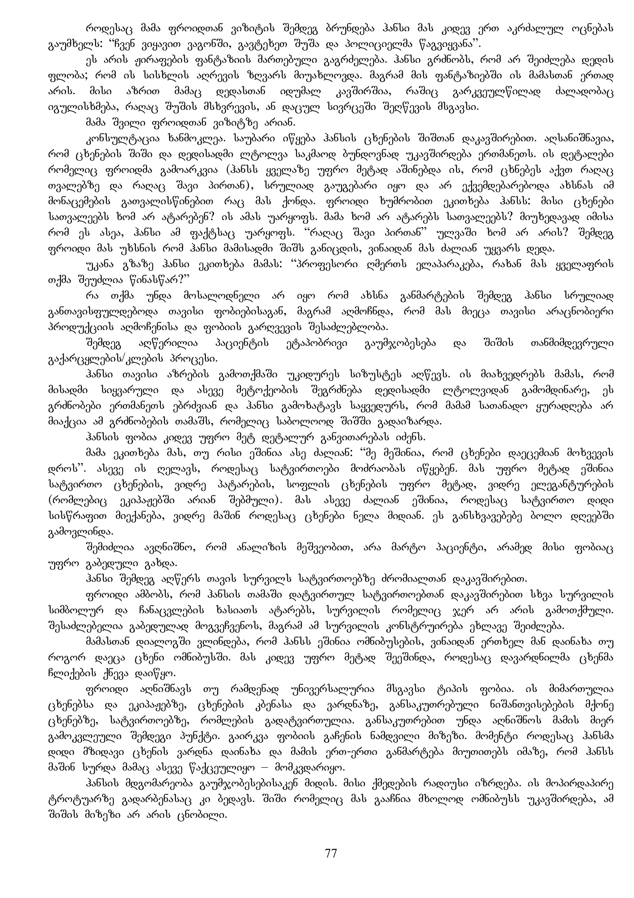 rodesac mama froidTan vizitis Semdeg brundeba hansi mas kidev erT akrZalul ocnebas
gaumxels: “Cven viyaviT vagonSi, gavtexeT SuSa da policielma wagviyvana”.
es aris Jirafebis fantaziis marTebuli gagrZeleba. hansi grZnobs, rom ar SeiZleba dedis
floba; rom is sisxlis aRrevis zRvars miuaxlovda. magram mis fantaziebSi is mamasTan erTad
aris. misi azriT mamac dedasTan idumal kavSirSia, raSic garkveulwilad Zaladobac
igulisxmeba, raRac SuSis msxvrevis, an dacul sivrceSi SeRwevis msgavsi.
mama Svili froidTan vizitze arian.
konsultacia xanmoklea. saubari iwyeba hansis cxenebis SiSTan dakavSirebiT. aRsaniSnavia,
rom cxenebis SiSi da dedisadmi ltolva sakmaod bundovnad ukavSirdeba erTmaneTs. is detalebi
romelic froidma gamoarkvia (hanss yvelaze ufro metad aSinebda is, rom cxnebes aqvT raRac
Tvalebze da raRac Savi pirTan), sruliad gaugebari iyo da ar eqvemdebareboda axsnas im
monacemebis gaTvaliswinebiT rac mas qonda. froidi xumrobiT ekiTxeba hanss: misi cxenebi
saTvaleebs xom ar atareben? is amas uaryofs. mama xom ar atarebs saTvaleebs? miuxedavad imisa
rom es asea, hansi am faqtsac uaryofs. “raRac Savi pirTan” ulvaSi xom ar aris? Semdeg
froidi mas uxsnis rom hansi mamisadmi SiSs ganicdis, vinaidan mas Zalian uyvars deda.
ukana gzaze hansi ekiTxeba mamas: “profesori RmerTs elaparakeba, raxan mas yvelafris
Tqma SeuZlia winaswar?”
ra Tqma unda mosalodneli ar iyo rom axsna ganmartebis Semdeg hansi sruliad
ganTavisfuldeboda Tavisi fobiebisagan, magram aRmoCnda, rom mas mieca Tavisi aracnobieri
produqciis aRmoCenisa da fobiis garRvevis SesaZlebloba.
Semdeg aRwerilia pacientis etapobrivi gaumjobeseba da SiSis Tanmimdevruli
gaqarcylebis/klebis procesi.
hansi Tavisi azrebis gamoTqmaSi ukidures sizustes aRwevs. is miaxvedrebs mamas, rom
misadmi siyvaruli da aseve metoqeobis SegrZneba dedisadmi ltolvidan gamomdinare, es
grZnobebi erTmaneTs ebrZvian da hansi gamoxatavs sayvedurs, rom mamam saTanado yuradReba ar
miaqcia am grZnobebis TamaSs, romelic sabolood SiSSi gadaizarda.
hansis fobia kidev ufro met detalur ganviTarebas iZens.
mama ekiTxeba mas, Tu risi eSinia ase Zalian: “me meSinia, rom cxenebi daecemian moxvevis
dros”. aseve is Relavs, rodesac satvirToebi moZraobas iwyeben. mas ufro metad eSinia
satvirTo cxenebis, vidre patarebis, soflis cxenebis ufro metad, vidre eleganturebis
(romlebic ekipaJebSi arian Sebmuli). mas aseve Zalian eSinia, rodesac satvirTo didi
siswrafiT mieqaneba, vidre maSin rodesac cxenebi nela midian. es gansxvavebebe bolo dReebSi
gamovlinda.
SemiZlia avRniSno, rom analizis meSveobiT, ara marto pacienti, aramed misi fobiac
ufro gabeduli gaxda.
hansi Semdeg aRwers Tavis survils satvirToebze ZromialTan dakavSirebiT.
froidi ambobs, rom hansis TamaSi datvirTul satvirToebTan dakavSirebiT sxva survilis
simbolur da Canacvlebis xasiaTs atarebs, survilis romelic jer ar aris gamoTqmuli.
SesaZlebelia gabedulad mogveCvenos, magram am survilis konstruireba exlave SeiZleba.
mamasTan dialogSi vlindeba, rom hanss eSinia omnibusebis, vinaidan erTxel man dainaxa Tu
rogor daeca cxeni omnibusSi. mas kidev ufro metad SeeSinda, rodesac davardnilma cxenma
Cliqebis qneva daiwyo.
froidi aRniSnavs Tu ramdenad universaluria msgavsi tipis fobia. is mimarTulia
cxenebsa da ekipaJebze, cxenebis kbenasa da vardnaze, gansakuTrebuli niSanTvisebebis mqone
cxenebze, satvirToebze, romlebis gadatvirTulia. gansakuTrebiT unda aRniSnos mamis mier
gamokvleuli Semdegi punqti. gairkva fobiis gaCenis namdvili mizezi. momenti rodesac hansma
didi mzidavi cxenis vardna dainaxa da mamis erT-erTi ganmarteba miuTiTebs imaze, rom hanss
maSin surda mamac aseve waqceuliyo – momkvdariyo.
hansis mdgomareoba gaumjobesebisaken midis. misi qmedebis radiusi izrdeba. is mopirdapire
trotuarze gadarbenasac ki bedavs. SiSi romelic mas gaaCnia mxolod omnibuss ukavSirdeba, am
SiSis mizezi ar aris cnobili.
77
 