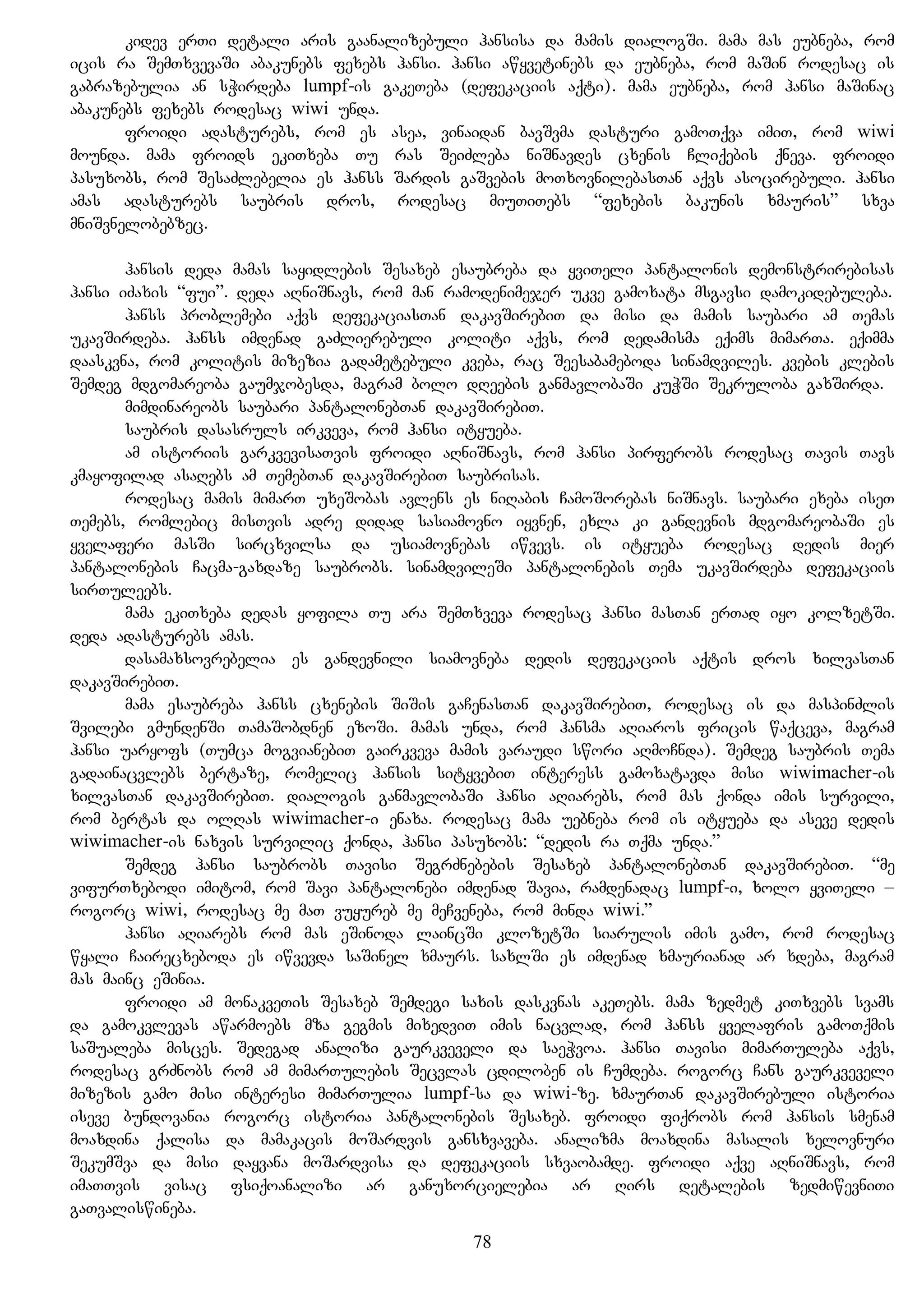 kidev erTi detali aris gaanalizebuli hansisa da mamis dialogSi. mama mas eubneba, rom
icis ra SemTxvevaSi abakunebs fexebs hansi. hansi awyvetinebs da eubneba, rom maSin rodesac is
gabrazebulia an sWirdeba lumpf-is gakeTeba (defekaciis aqti). mama eubneba, rom hansi maSinac
abakunebs fexebs rodesac wiwi unda.
froidi adasturebs, rom es asea, vinaidan bavSvma dasturi gamoTqva imiT, rom wiwi
mounda. mama froids ekiTxeba Tu ras SeiZleba niSnavdes cxenis Cliqebis qneva. froidi
pasuxobs, rom SesaZlebelia es hanss Sardis gaSvebis moTxovnilebasTan aqvs asocirebuli. hansi
amas adasturebs saubris dros, rodesac miuTiTebs “fexebis bakunis xmauris” sxva
mniSvnelobebzec.
hansis deda mamas sayidlebis Sesaxeb esaubreba da yviTeli pantalonis demonstrirebisas
hansi iZaxis “fui”. deda aRniSnavs, rom man ramodenimejer ukve gamoxata msgavsi damokidebuleba.
hanss problemebi aqvs defekaciasTan dakavSirebiT da misi da mamis saubari am Temas
ukavSirdeba. hanss imdenad gaZlierebuli koliti aqvs, rom dedamisma eqims mimarTa. eqimma
daaskvna, rom kolitis mizezia gadametebuli kveba, rac Seesabameboda sinamdviles. kvebis klebis
Semdeg mdgomareoba gaumjobesda, magram bolo dReebis ganmavlobaSi kuWSi Sekruloba gaxSirda.
mimdinareobs saubari pantalonebTan dakavSirebiT.
saubris dasasruls irkveva, rom hansi ityueba.
am istoriis garkvevisaTvis froidi aRniSnavs, rom hansi pirferobs rodesac Tavis Tavs
kmayofilad asaRebs am TemebTan dakavSirebiT saubrisas.
rodesac mamis mimarT uxeSobas avlens es niRabis CamoSorebas niSnavs. saubari exeba iseT
Temebs, romlebic misTvis adre didad sasiamovno iyvnen, exla ki gandevnis mdgomareobaSi es
yvelaferi masSi sircxvilsa da usiamovnebas iwvevs. is ityueba rodesac dedis mier
pantalonebis Cacma-gaxdaze saubrobs. sinamdvileSi pantalonebis Tema ukavSirdeba defekaciis
sirTuleebs.
mama ekiTxeba dedas yofila Tu ara SemTxveva rodesac hansi masTan erTad iyo kolzetSi.
deda adasturebs amas.
dasamaxsovrebelia es gandevnili siamovneba dedis defekaciis aqtis dros xilvasTan
dakavSirebiT.
mama esaubreba hanss cxenebis SiSis gaCenasTan dakavSirebiT, rodesac is da maspinZlis
Svilebi gmundenSi TamaSobdnen ezoSi. mamas unda, rom hansma aRiaros fricis waqceva, magram
hansi uaryofs (Tumca mogvianebiT gairkveva mamis varaudi swori aRmoCnda). Semdeg saubris Tema
gadainacvlebs bertaze, romelic hansis sityvebiT interess gamoxatavda misi wiwimacher-is
xilvasTan dakavSirebiT. dialogis ganmavlobaSi hansi aRiarebs, rom mas qonda imis survili,
rom bertas da olRas wiwimacher-i enaxa. rodesac mama uebneba rom is ityueba da aseve dedis
wiwimacher-is naxvis survilic qonda, hansi pasuxobs: “dedis ra Tqma unda.”
Semdeg hansi saubrobs Tavisi SegrZnebebis Sesaxeb pantalonebTan dakavSirebiT. “me
vifurTxebodi imitom, rom Savi pantalonebi imdenad Savia, ramdenadac lumpf-i, xolo yviTeli –
rogorc wiwi, rodesac me maT vuyureb me meCveneba, rom minda wiwi.”
hansi aRiarebs rom mas eSinoda laincSi klozetSi siarulis imis gamo, rom rodesac
wyali Cairecxeboda es iwvevda saSinel xmaurs. saxlSi es imdenad xmaurianad ar xdeba, magram
mas mainc eSinia.
froidi am monakveTis Sesaxeb Semdegi saxis daskvnas akeTebs. mama zedmet kiTxvebs svams
da gamokvlevas awarmoebs mza gegmis mixedviT imis nacvlad, rom hanss yvelafris gamoTqmis
saSualeba misces. Sedegad analizi gaurkveveli da saeWvoa. hansi Tavisi mimarTuleba aqvs,
rodesac grZnobs rom am mimarTulebis Secvlas cdiloben is Cumdeba. rogorc Cans gaurkveveli
mizezis gamo misi interesi mimarTulia lumpf-sa da wiwi-ze. xmaurTan dakavSirebuli istoria
iseve bundovania rogorc istoria pantalonebis Sesaxeb. froidi fiqrobs rom hansis smenam
moaxdina qalisa da mamakacis moSardvis gansxvaveba. analizma moaxdina masalis xelovnuri
SekumSva da misi dayvana moSardvisa da defekaciis sxvaobamde. froidi aqve aRniSnavs, rom
imaTTvis visac fsiqoanalizi ar ganuxorcielebia ar Rirs detalebis zedmiwevniTi
gaTvaliswineba.
78
 