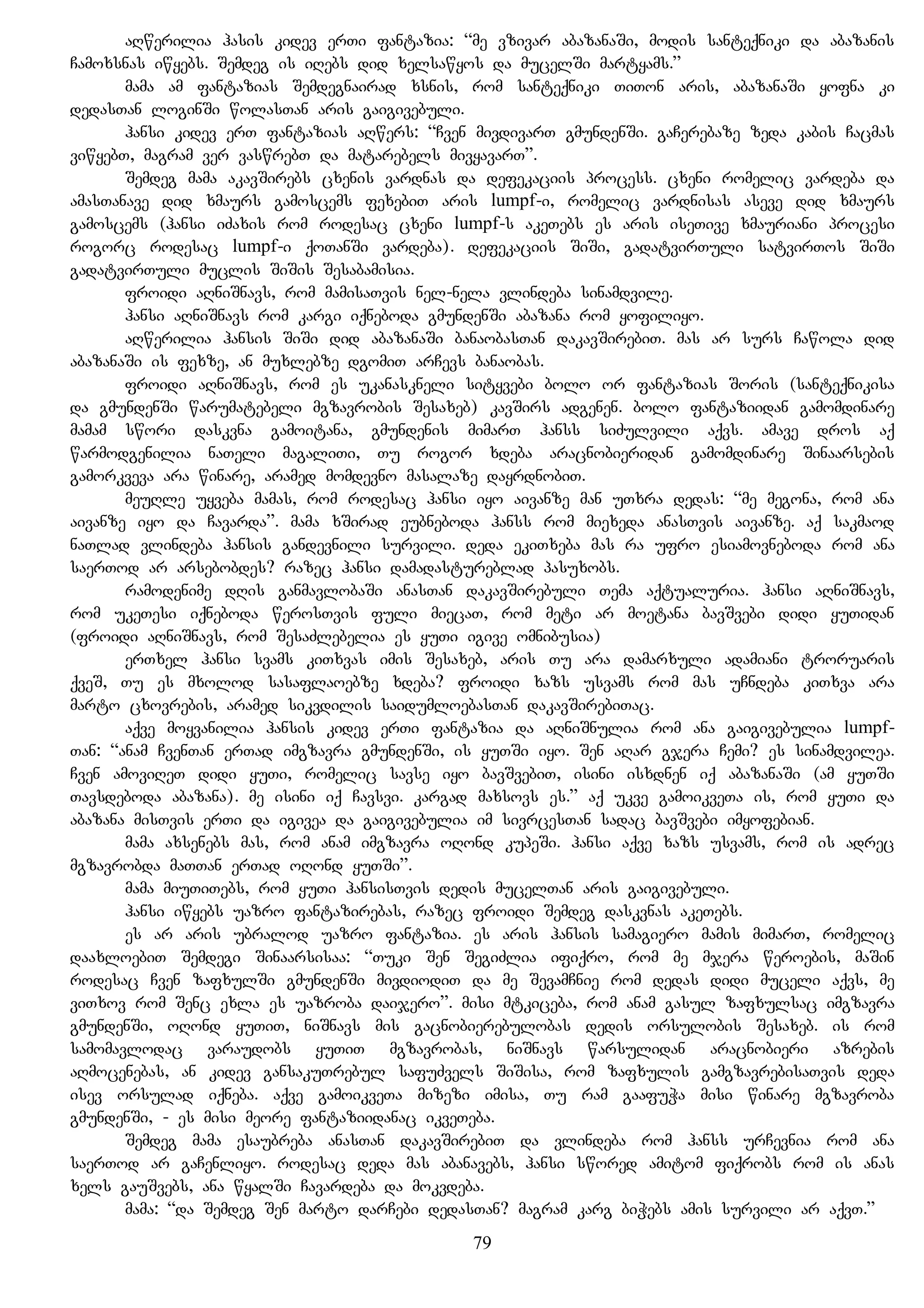 aRwerilia hasis kidev erTi fantazia: “me vzivar abazanaSi, modis santeqniki da abazanis
Camoxsnas iwyebs. Semdeg is iRebs did xelsawyos da mucelSi martyams.”
mama am fantazias Semdegnairad xsnis, rom santeqniki TiTon aris, abazanaSi yofna ki
dedasTan loginSi wolasTan aris gaigivebuli.
hansi kidev erT fantazias aRwers: “Cven mivdivarT gmundenSi. gaCerebaze zeda kabis Cacmas
viwyebT, magram ver vaswrebT da matarebels mivyavarT”.
Semdeg mama akavSirebs cxenis vardnas da defekaciis process. cxeni romelic vardeba da
amasTanave did xmaurs gamoscems fexebiT aris lumpf-i, romelic vardnisas aseve did xmaurs
gamoscems (hansi iZaxis rom rodesac cxeni lumpf-s akeTebs es aris iseTive xmauriani procesi
rogorc rodesac lumpf-i qoTanSi vardeba). defekaciis SiSi, gadatvirTuli satvirTos SiSi
gadatvirTuli muclis SiSis Sesabamisia.
froidi aRniSnavs, rom mamisaTvis nel-nela vlindeba sinamdvile.
hansi aRniSnavs rom kargi iqneboda gmundenSi abazana rom yofiliyo.
aRwerilia hansis SiSi did abazanaSi banaobasTan dakavSirebiT. mas ar surs Cawola did
abazanaSi is fexze, an muxlebze dgomiT arCevs banaobas.
froidi aRniSnavs, rom es ukanaskneli sityvebi bolo or fantazias Soris (santeqnikisa
da gmundenSi warumatebeli mgzavrobis Sesaxeb) kavSirs adgenen. bolo fantaziidan gamomdinare
mamam swori daskvna gamoitana, gmundenis mimarT hanss siZulvili aqvs. amave dros aq
warmodgenilia naTeli magaliTi, Tu rogor xdeba aracnobieridan gamomdinare Sinaarsebis
gamorkveva ara winare, aramed momdevno masalaze dayrdnobiT.
meuRle uyveba mamas, rom rodesac hansi iyo aivanze man uTxra dedas: “me megona, rom ana
aivanze iyo da Cavarda”. mama xSirad eubneboda hanss rom miexeda anasTvis aivanze. aq sakmaod
naTlad vlindeba hansis gandevnili survili. deda ekiTxeba mas ra ufro esiamovneboda rom ana
saerTod ar arsebobdes? razec hansi damadastureblad pasuxobs.
ramodenime dRis ganmavlobaSi anasTan dakavSirebuli Tema aqtualuria. hansi aRniSnavs,
rom ukeTesi iqneboda werosTvis fuli miecaT, rom meti ar moetana bavSvebi didi yuTidan
(froidi aRniSnavs, rom SesaZlebelia es yuTi igive omnibusia)
erTxel hansi svams kiTxvas imis Sesaxeb, aris Tu ara damarxuli adamiani troruaris
qveS, Tu es mxolod sasaflaoebze xdeba? froidi xazs usvams rom mas uCndeba kiTxva ara
marto cxovrebis, aramed sikvdilis saidumloebasTan dakavSirebiTac.
aqve moyvanilia hansis kidev erTi fantazia da aRniSnulia rom ana gaigivebulia lumpf-
Tan: “anam CvenTan erTad imgzavra gmundenSi, is yuTSi iyo. Sen aRar gjera Cemi? es sinamdvilea.
Cven amoviReT didi yuTi, romelic savse iyo bavSvebiT, isini isxdnen iq abazanaSi (am yuTSi
Tavsdeboda abazana). me isini iq Cavsvi. kargad maxsovs es.” aq ukve gamoikveTa is, rom yuTi da
abazana misTvis erTi da igivea da gaigivebulia im sivrcesTan sadac bavSvebi imyofebian.
mama axsenebs mas, rom anam imgzavra oRond kupeSi. hansi aqve xazs usvams, rom is adrec
mgzavrobda maTTan erTad oRond yuTSi”.
mama miuTiTebs, rom yuTi hansisTvis dedis mucelTan aris gaigivebuli.
hansi iwyebs uazro fantazirebas, razec froidi Semdeg daskvnas akeTebs.
es ar aris ubralod uazro fantazia. es aris hansis samagiero mamis mimarT, romelic
daaxloebiT Semdegi Sinaarsisaa: “Tuki Sen SegiZlia ifiqro, rom me mjera weroebis, maSin
rodesac Cven zafxulSi gmundenSi mivdiodiT da me SevamCnie rom dedas didi muceli aqvs, me
viTxov rom Senc exla es uazroba daijero”. misi mtkiceba, rom anam gasul zafxulsac imgzavra
gmundenSi, oRond yuTiT, niSnavs mis gacnobierebulobas dedis orsulobis Sesaxeb. is rom
samomavlodac varaudobs yuTiT mgzavrobas, niSnavs warsulidan aracnobieri azrebis
aRmocenebas, an kidev gansakuTrebul safuZvels SiSisa, rom zafxulis gamgzavrebisaTvis deda
isev orsulad iqneba. aqve gamoikveTa mizezi imisa, Tu ram gaafuWa misi winare mgzavroba
gmundenSi, - es misi meore fantaziidanac ikveTeba.
Semdeg mama esaubreba anasTan dakavSirebiT da vlindeba rom hanss urCevnia rom ana
saerTod ar gaCenliyo. rodesac deda mas abanavebs, hansi swored amitom fiqrobs rom is anas
xels gauSvebs, ana wyalSi Cavardeba da mokvdeba.
mama: “da Semdeg Sen marto darCebi dedasTan? magram karg biWebs amis survili ar aqvT.”
79
 